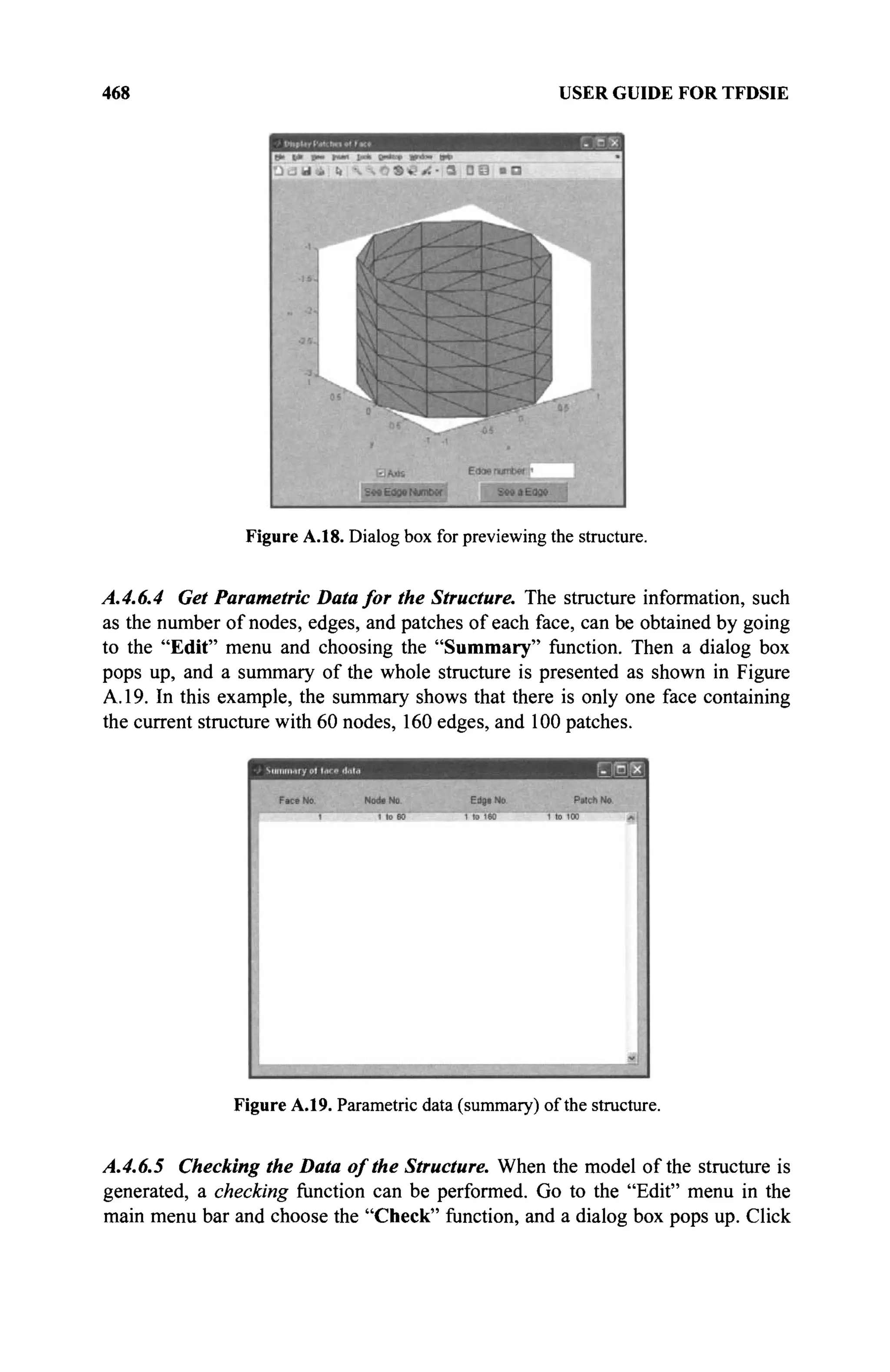 468 USER GUIDE FOR TFDSIE
Figure A.18. Dialog box for previewing the structure.
A.4.6.4 Get Parametric Data for the Structure. The structure information, such
as the number of nodes, edges, and patches of each face, can be obtained by going
to the "Edit" menu and choosing the "Summary" function. Then a dialog box
pops up, and a summary of the whole structure is presented as shown in Figure
A. 19. In this example, the summary shows that there is only one face containing
the current structure with 60 nodes, 160 edges, and 100 patches.
Figure A.19. Parametric data (summary) of the structure.
A.4.6.5 Checking the Data of the Structure. When the model of the structure is
generated, a checking function can be performed. Go to the "Edit" menu in the
main menu bar and choose the "Check" function, and a dialog box pops up. Click
 