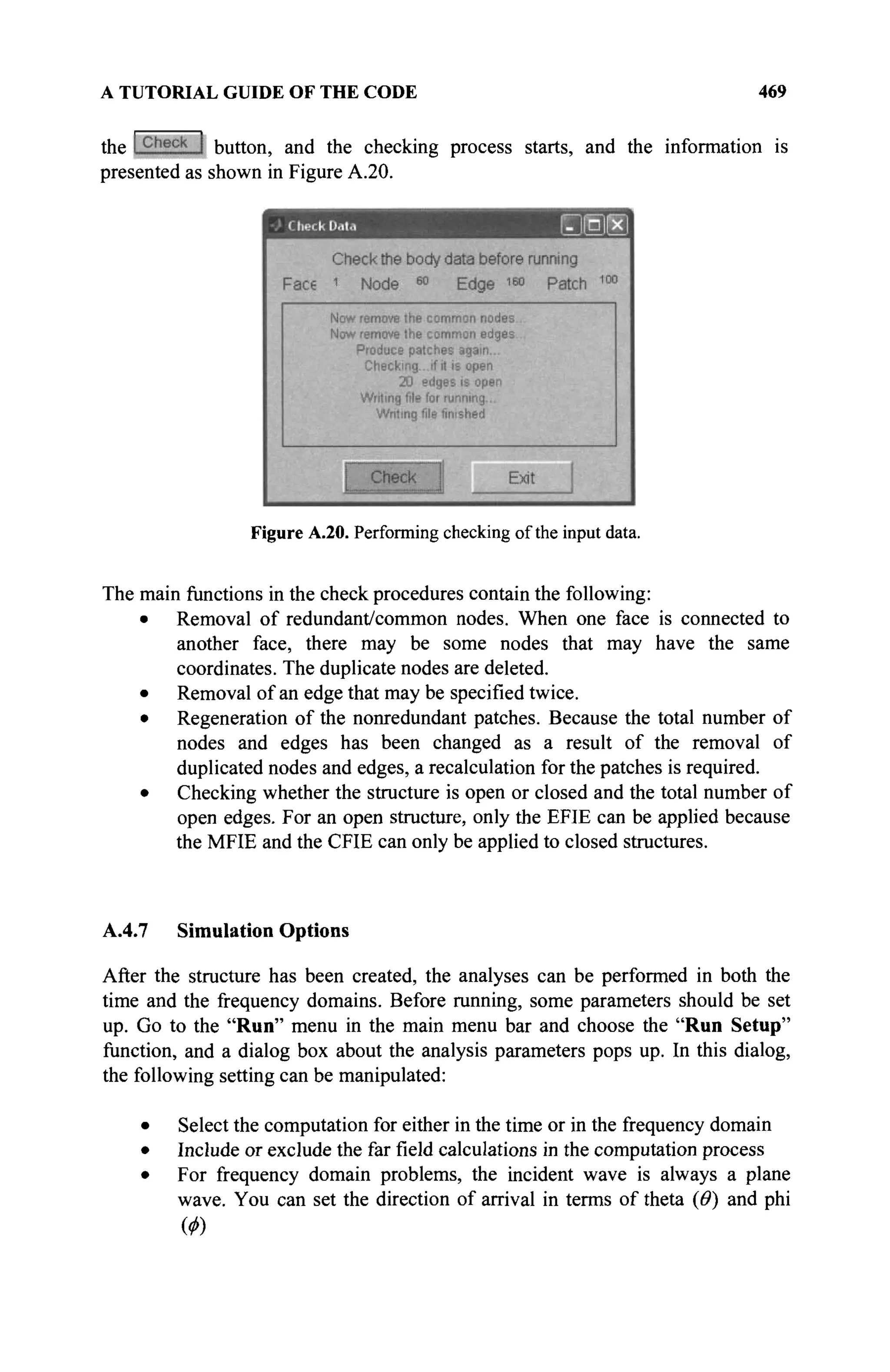 A TUTORIAL GUIDE OF THE CODE 469
the button, and the checking process starts, and the information is
presented as shown in Figure A.20.
Figure A.20. Performing checking of the input data.
The main functions in the check procedures contain the following:
• Removal of redundant/common nodes. When one face is connected to
another face, there may be some nodes that may have the same
coordinates. The duplicate nodes are deleted.
• Removal of an edge that may be specified twice.
• Regeneration of the nonredundant patches. Because the total number of
nodes and edges has been changed as a result of the removal of
duplicated nodes and edges, a recalculation for the patches is required.
• Checking whether the structure is open or closed and the total number of
open edges. For an open structure, only the EFIE can be applied because
the MFIE and the CFIE can only be applied to closed structures.
A.4.7 Simulation Options
After the structure has been created, the analyses can be performed in both the
time and the frequency domains. Before running, some parameters should be set
up. Go to the "Run" menu in the main menu bar and choose the "Run Setup"
function, and a dialog box about the analysis parameters pops up. In this dialog,
the following setting can be manipulated:
• Select the computation for either in the time or in the frequency domain
• Include or exclude the far field calculations in the computation process
• For frequency domain problems, the incident wave is always a plane
wave. You can set the direction of arrival in terms of theta (Θ) and phi
 