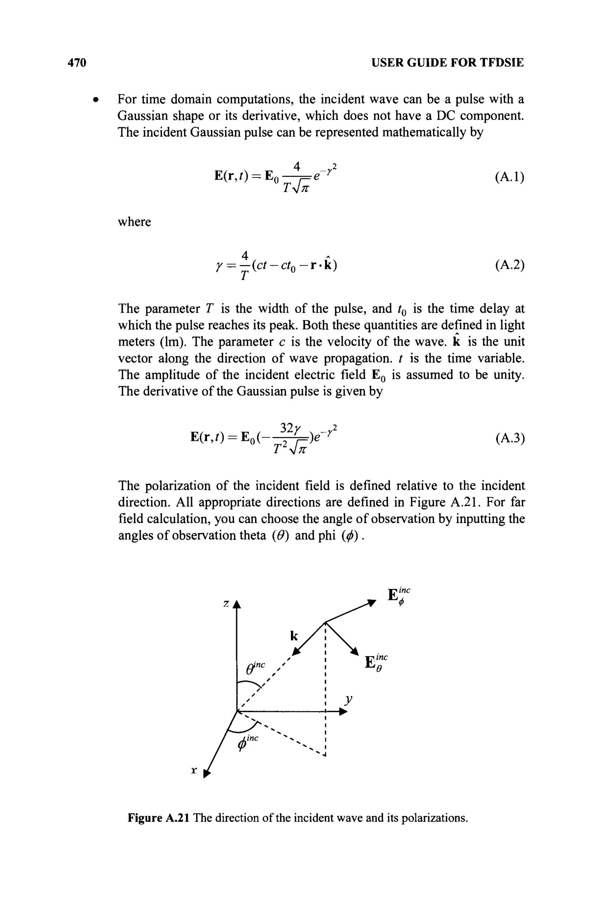 470 USER GUIDE FOR TFDSIE
For time domain computations, the incident wave can be a pulse with a
Gaussian shape or its derivative, which does not have a DC component.
The incident Gaussian pulse can be represented mathematically by
E(r,/) = E0
Τ4π
(A.l)
where
y = -{ct-ct0 r k ) (A.2)
The parameter T is the width of the pulse, and t0 is the time delay at
which the pulse reaches its peak. Both these quantities are defined in light
meters (lm). The parameter с is the velocity of the wave, к is the unit
vector along the direction of wave propagation, t is the time variable.
The amplitude of the incident electric field E0 is assumed to be unity.
The derivative of the Gaussian pulse is given by
E(r,0 = E0(-
32/
T2
^
)e~ (A.3)
The polarization of the incident field is defined relative to the incident
direction. All appropriate directions are defined in Figure A.21. For far
field calculation, you can choose the angle of observation by inputting the
angles of observation theta (Θ) and phi (ф).
k
/
ffnc
/
„ /
•
*
line " -4
Ф
< .
>
У
Et
E"
Figure A.21 The direction of the incident wave and its polarizations.
 