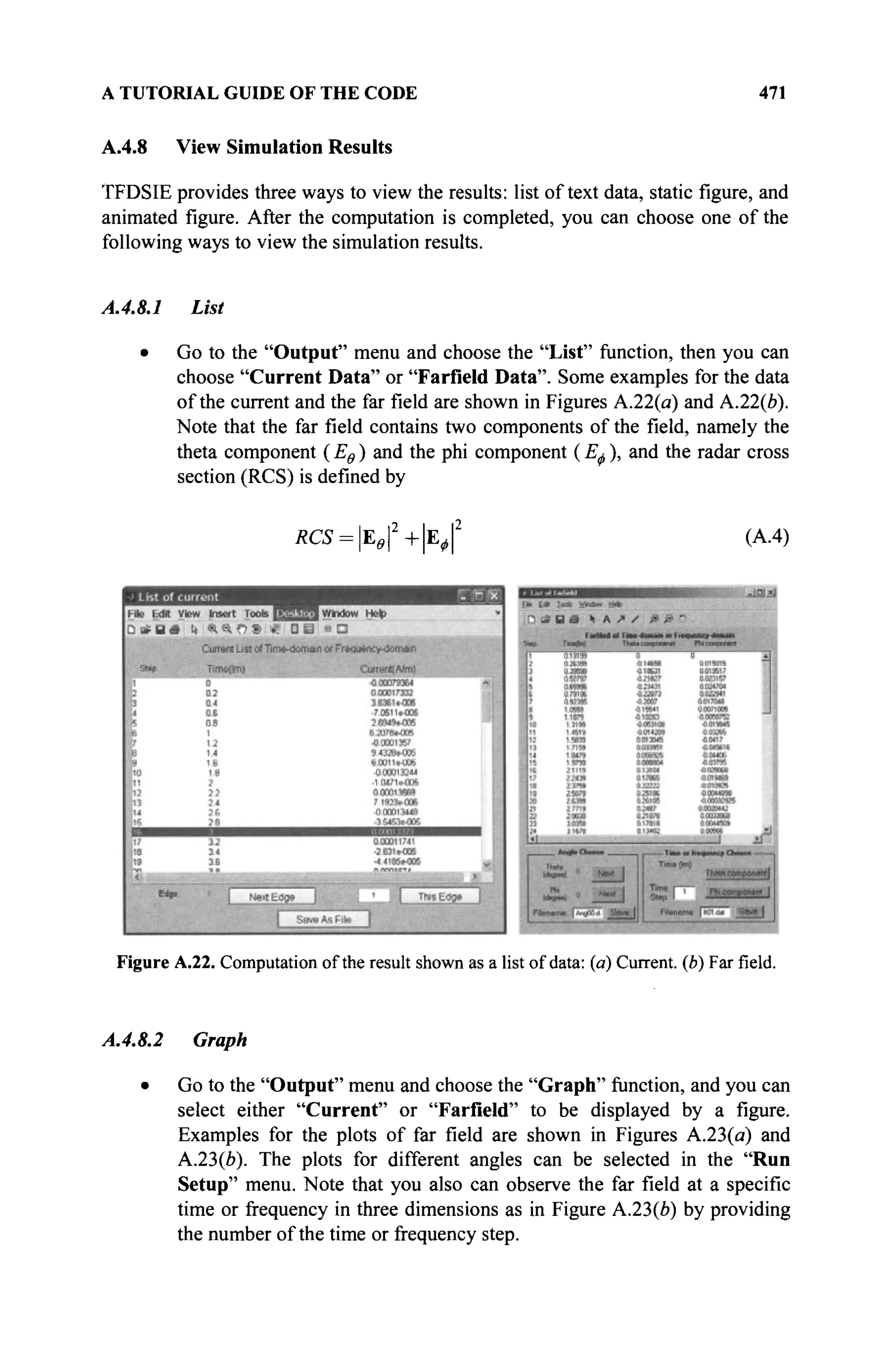 A TUTORIAL GUIDE OF THE CODE 471
A.4.8 View Simulation Results
TFDSIE provides three ways to view the results: list of text data, static figure, and
animated figure. After the computation is completed, you can choose one of the
following ways to view the simulation results.
A.4.8.1 List
• Go to the "Output" menu and choose the "List" function, then you can
choose "Current Data" or "Farfield Data". Some examples for the data
of the current and the far field are shown in Figures A.22(a) and A.22(e).
Note that the far field contains two components of the field, namely the
theta component ( Εθ ) and the phi component ( Εφ ), and the radar cross
section (RCS) is defined by
*CS = I E J 2
+ | E J 2
(A.4)
Figure A.22. Computation of the result shown as a list of data: (a) Current, (b) Far field.
A.4.8.2 Graph
• Go to the "Output" menu and choose the "Graph" function, and you can
select either "Current" or "Farfield" to be displayed by a figure.
Examples for the plots of far field are shown in Figures A.23(a) and
А.23(й). The plots for different angles can be selected in the "Run
Setup" menu. Note that you also can observe the far field at a specific
time or frequency in three dimensions as in Figure A.23(Z>) by providing
the number of the time or frequency step.
 