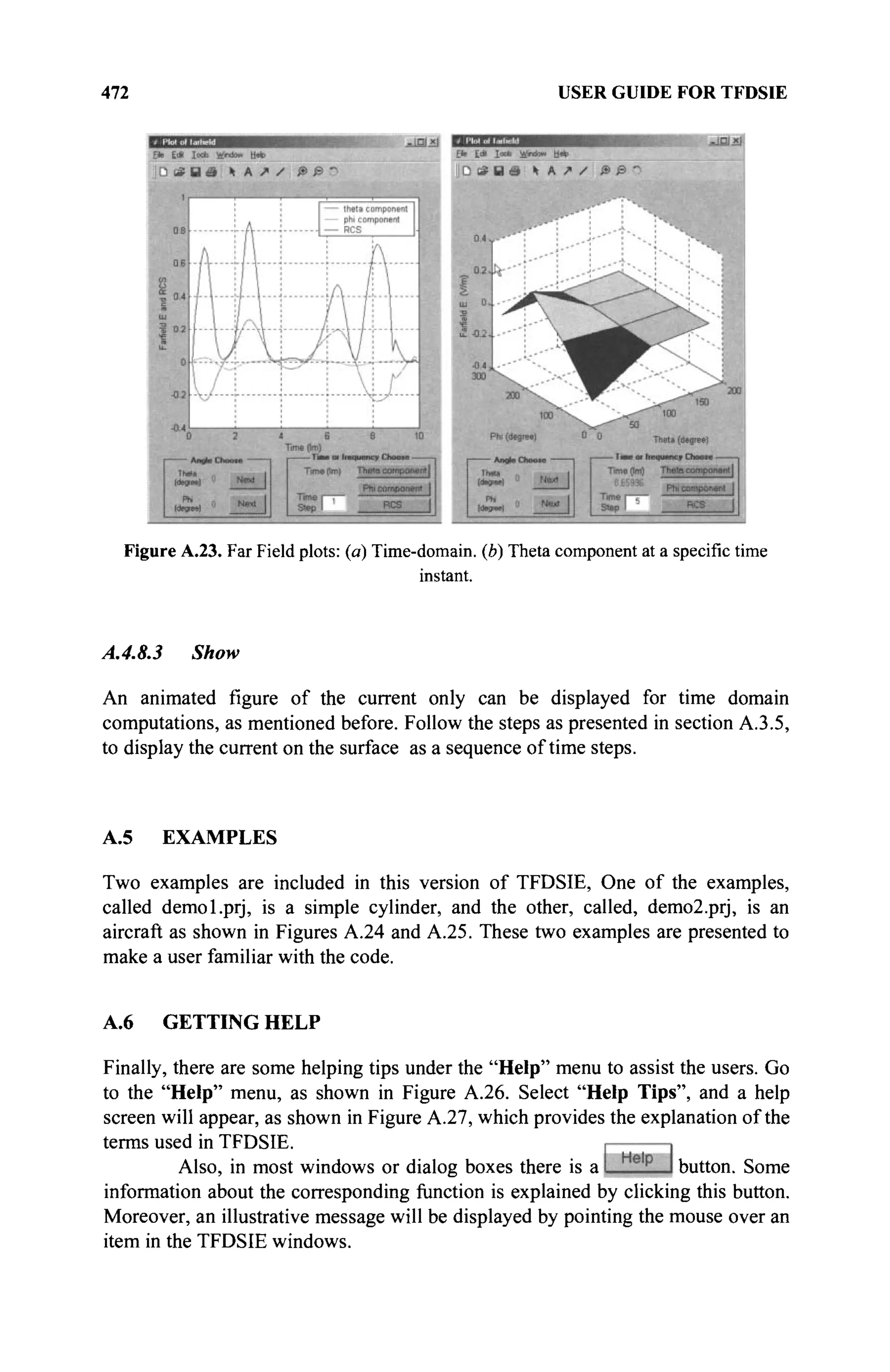 472 USER GUIDE FOR TFDSIE
Figure A.23. Far Field plots: (a) Time-domain, (b) Theta component at a specific time
instant.
A.4.8.3 Show
An animated figure of the current only can be displayed for time domain
computations, as mentioned before. Follow the steps as presented in section A.3.5,
to display the current on the surface as a sequence of time steps.
A.5 EXAMPLES
Two examples are included in this version of TFDSIE, One of the examples,
called demol.prj, is a simple cylinder, and the other, called, demo2.prj, is an
aircraft as shown in Figures A.24 and A.25. These two examples are presented to
make a user familiar with the code.
A.6 GETTING HELP
Finally, there are some helping tips under the "Help" menu to assist the users. Go
to the "Help" menu, as shown in Figure A.26. Select "Help Tips", and a help
screen will appear, as shown in Figure A.27, which provides the explanation of the
terms used in TFDSIE.
Also, in most windows or dialog boxes there is a button. Some
information about the corresponding function is explained by clicking this button.
Moreover, an illustrative message will be displayed by pointing the mouse over an
item in the TFDSIE windows.
 