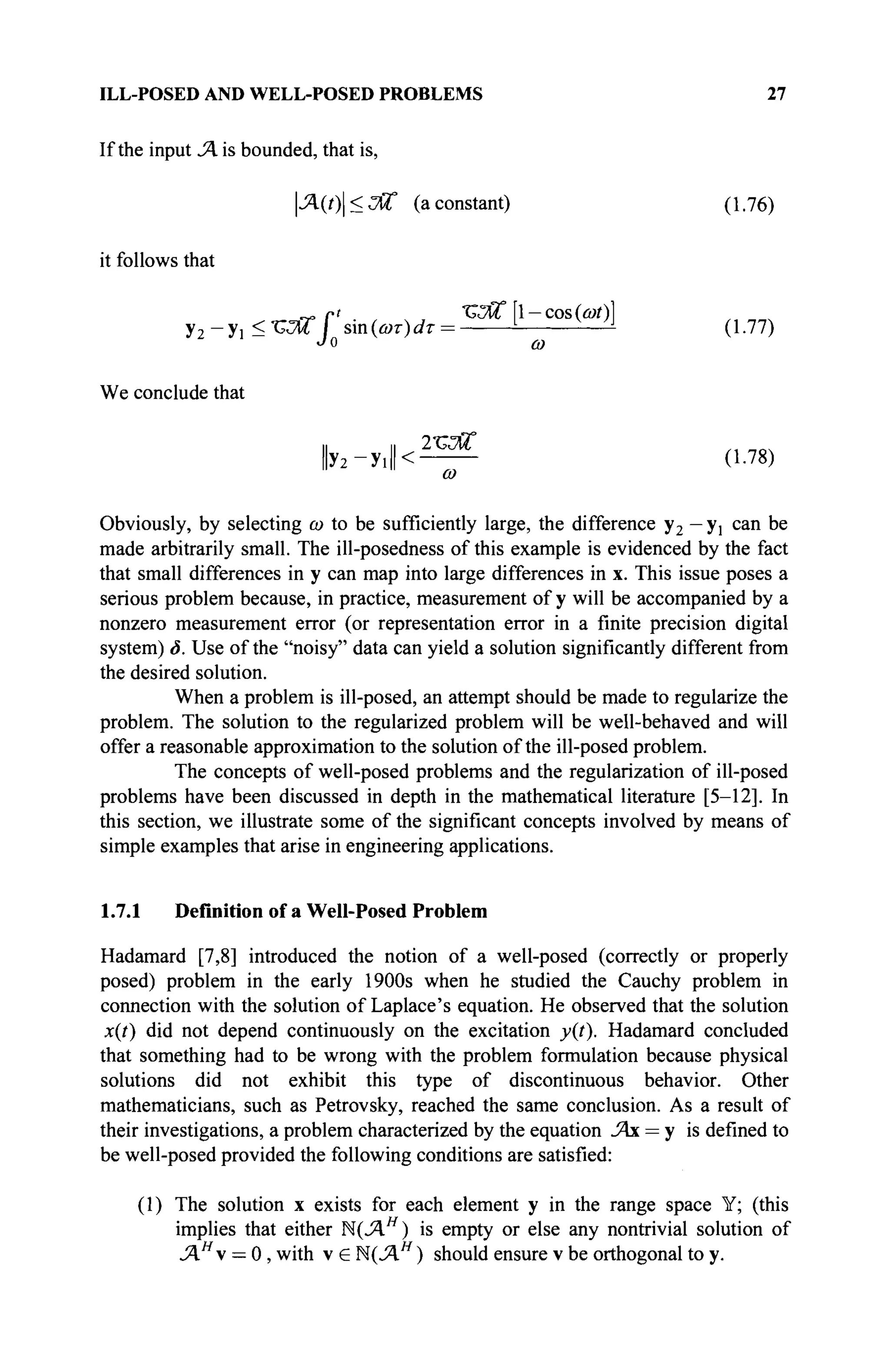 ILL-POSED AND WELL-POSED PROBLEMS 27
If the input J. is bounded, that is,
|Л(0|<<7Й° (a constant) (1.76)
it follows that
У2-У1 <ЪЖ  sin(i»r)i/r = l
- -—± (1.77)
Jo со
We conclude that
1
1 1
1 2х;
Ж
У2-У1 < (1-78)
ω
Obviously, by selecting ω to be sufficiently large, the difference y2 — yj can be
made arbitrarily small. The ill-posedness of this example is evidenced by the fact
that small differences in у can map into large differences in x. This issue poses a
serious problem because, in practice, measurement of у will be accompanied by a
nonzero measurement error (or representation error in a finite precision digital
system) δ. Use of the "noisy" data can yield a solution significantly different from
the desired solution.
When a problem is ill-posed, an attempt should be made to regularize the
problem. The solution to the regularized problem will be well-behaved and will
offer a reasonable approximation to the solution of the ill-posed problem.
The concepts of well-posed problems and the regularization of ill-posed
problems have been discussed in depth in the mathematical literature [5-12]. In
this section, we illustrate some of the significant concepts involved by means of
simple examples that arise in engineering applications.
1.7.1 Definition of a Well-Posed Problem
Hadamard [7,8] introduced the notion of a well-posed (correctly or properly
posed) problem in the early 1900s when he studied the Cauchy problem in
connection with the solution of Laplace's equation. He observed that the solution
x(t) did not depend continuously on the excitation y(t). Hadamard concluded
that something had to be wrong with the problem formulation because physical
solutions did not exhibit this type of discontinuous behavior. Other
mathematicians, such as Petrovsky, reached the same conclusion. As a result of
their investigations, a problem characterized by the equation J4x = у is defined to
be well-posed provided the following conditions are satisfied:
(1) The solution x exists for each element у in the range space Y; (this
implies that either К ( Л Я
) is empty or else any nontrivial solution of
JAH
 = 0 , with v e М(ЛЯ
) should ensure v be orthogonal to y.
 