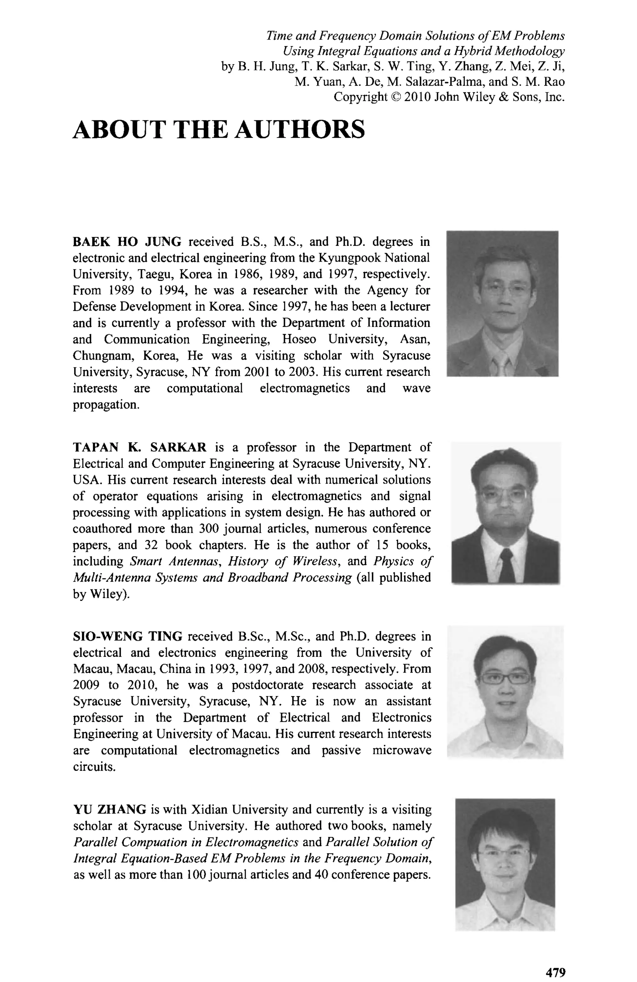 ABOUT THE AUTHORS
BAEK HO JUNG received B.S., M.S., and Ph.D. degrees in
electronic and electrical engineering from the Kyungpook National
University, Taegu, Korea in 1986, 1989, and 1997, respectively.
From 1989 to 1994, he was a researcher with the Agency for
Defense Development in Korea. Since 1997, he has been a lecturer
and is currently a professor with the Department of Information
and Communication Engineering, Hoseo University, Asan,
Chungnam, Korea, He was a visiting scholar with Syracuse
University, Syracuse, NY from 2001 to 2003. His current research
interests are computational electromagnetics and wave
propagation.
TAPAN K. SARKAR is a professor in the Department of
Electrical and Computer Engineering at Syracuse University, NY.
USA. His current research interests deal with numerical solutions
of operator equations arising in electromagnetics and signal
processing with applications in system design. He has authored or
coauthored more than 300 journal articles, numerous conference
papers, and 32 book chapters. He is the author of 15 books,
including Smart Antennas, History of Wireless, and Physics of
Multi-Antenna Systems and Broadband Processing (all published
by Wiley).
SIO-WENG TING received B.Sc, M.Sc, and Ph.D. degrees in
electrical and electronics engineering from the University of
Macau, Macau, China in 1993, 1997, and 2008, respectively. From
2009 to 2010, he was a postdoctorate research associate at
Syracuse University, Syracuse, NY. He is now an assistant
professor in the Department of Electrical and Electronics
Engineering at University of Macau. His current research interests
are computational electromagnetics and passive microwave
circuits.
YU ZHANG is with Xidian University and currently is a visiting
scholar at Syracuse University. He authored two books, namely
Parallel Compuation in Electromagnetics and Parallel Solution of
Integral Equation-Based EM Problems in the Frequency Domain,
as well as more than 100 journal articles and 40 conference papers.
Time and Frequency Domain Solutions of EM Problems
Using Integral Equations and a Hybrid Methodology
by B. H. Jung, T. K. Sarkar, S. W. Ting, Y. Zhang, Z. Mei, Z. Ji,
M. Yuan, A. De, M. Salazar-Palma, and S. M. Rao
Copyright © 2010 John Wiley & Sons, Inc.
 
