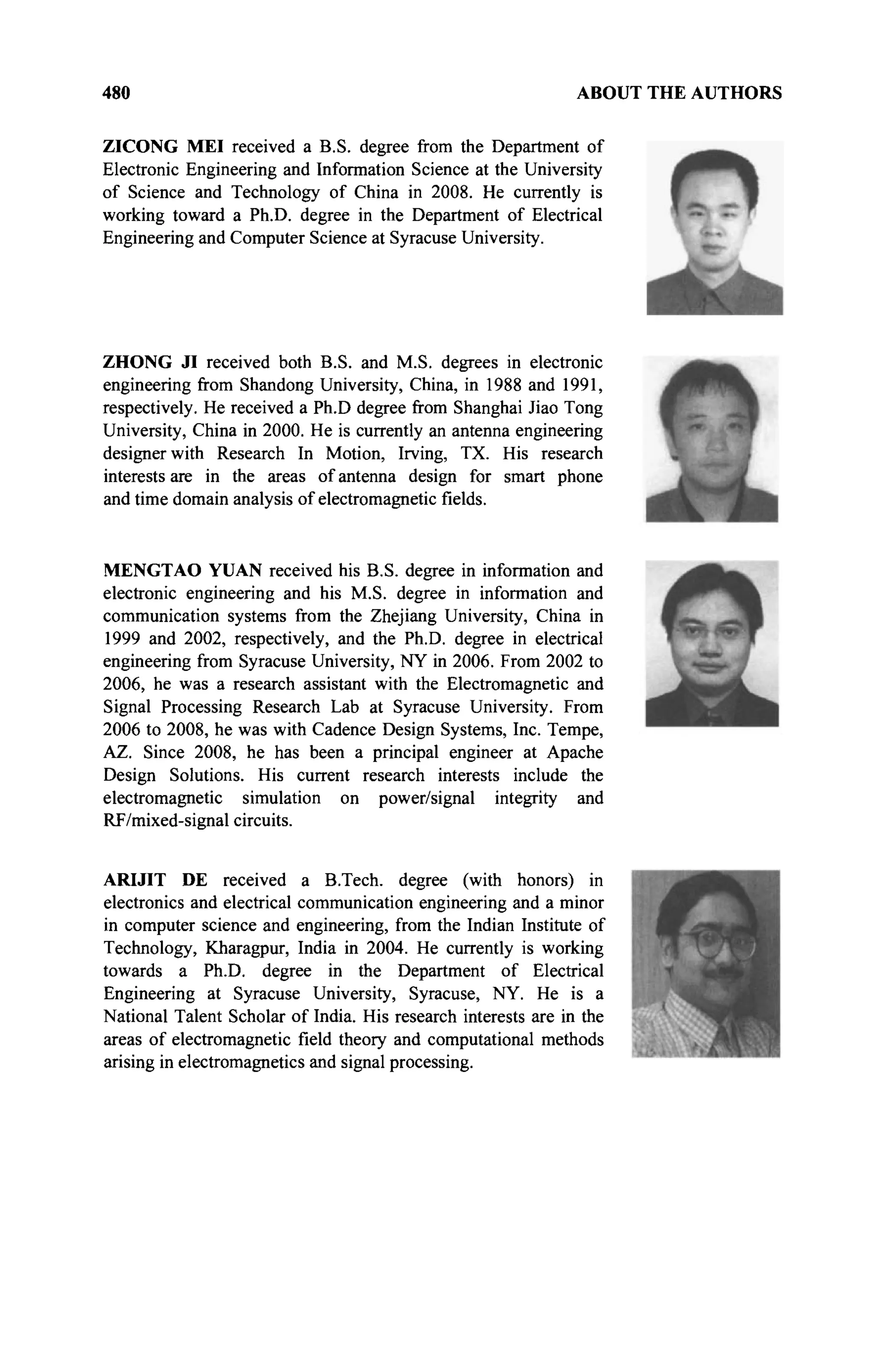 480 ABOUT THE AUTHORS
ZICONG MEI received a B.S. degree from the Department of
Electronic Engineering and Information Science at the University
of Science and Technology of China in 2008. He currently is
working toward a Ph.D. degree in the Department of Electrical
Engineering and Computer Science at Syracuse University.
ZHONG JI received both B.S. and M.S. degrees in electronic
engineering from Shandong University, China, in 1988 and 1991,
respectively. He received a Ph.D degree from Shanghai Jiao Tong
University, China in 2000. He is currently an antenna engineering
designer with Research In Motion, Irving, TX. His research
interests are in the areas of antenna design for smart phone
and time domain analysis of electromagnetic fields.
MENGTAO YUAN received his B.S. degree in information and
electronic engineering and his M.S. degree in information and
communication systems from the Zhejiang University, China in
1999 and 2002, respectively, and the Ph.D. degree in electrical
engineering from Syracuse University, NY in 2006. From 2002 to
2006, he was a research assistant with the Electromagnetic and
Signal Processing Research Lab at Syracuse University. From
2006 to 2008, he was with Cadence Design Systems, Inc. Tempe,
AZ. Since 2008, he has been a principal engineer at Apache
Design Solutions. His current research interests include the
electromagnetic simulation on power/signal integrity and
RF/mixed-signal circuits.
ARIJIT DE received a B.Tech, degree (with honors) in
electronics and electrical communication engineering and a minor
in computer science and engineering, from the Indian Institute of
Technology, Kharagpur, India in 2004. He currently is working
towards a Ph.D. degree in the Department of Electrical
Engineering at Syracuse University, Syracuse, NY. He is a
National Talent Scholar of India. His research interests are in the
areas of electromagnetic field theory and computational methods
arising in electromagnetics and signal processing.
 