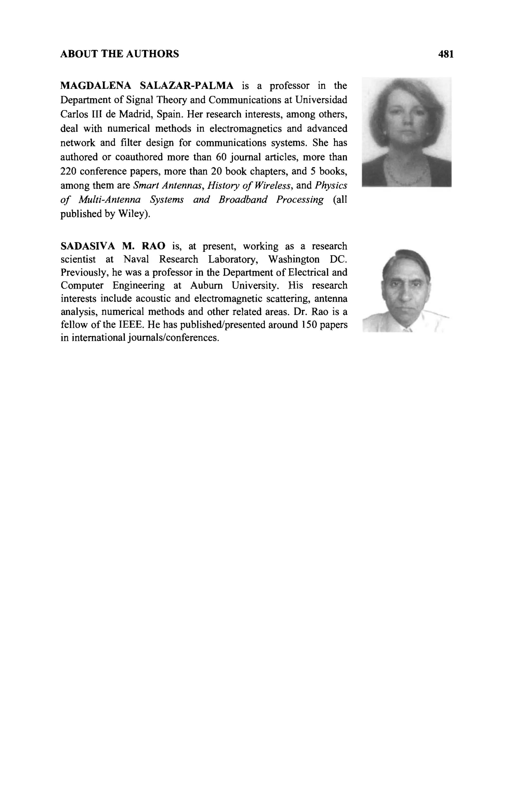 ABOUT THE AUTHORS
MAGDALENA SALAZAR-PALMA is a professor in the
Department of Signal Theory and Communications at Universidad
Carlos III de Madrid, Spain. Her research interests, among others,
deal with numerical methods in electromagnetics and advanced
network and filter design for communications systems. She has
authored or coauthored more than 60 journal articles, more than
220 conference papers, more than 20 book chapters, and 5 books,
among them are Smart Antennas, History of Wireless, and Physics
of Multi-Antenna Systems and Broadband Processing (all
published by Wiley).
SADASIVA M. RAO is, at present, working as a research
scientist at Naval Research Laboratory, Washington DC.
Previously, he was a professor in the Department of Electrical and
Computer Engineering at Auburn University. His research
interests include acoustic and electromagnetic scattering, antenna
analysis, numerical methods and other related areas. Dr. Rao is a
fellow of the IEEE. He has published/presented around 150 papers
in international journals/conferences.
 