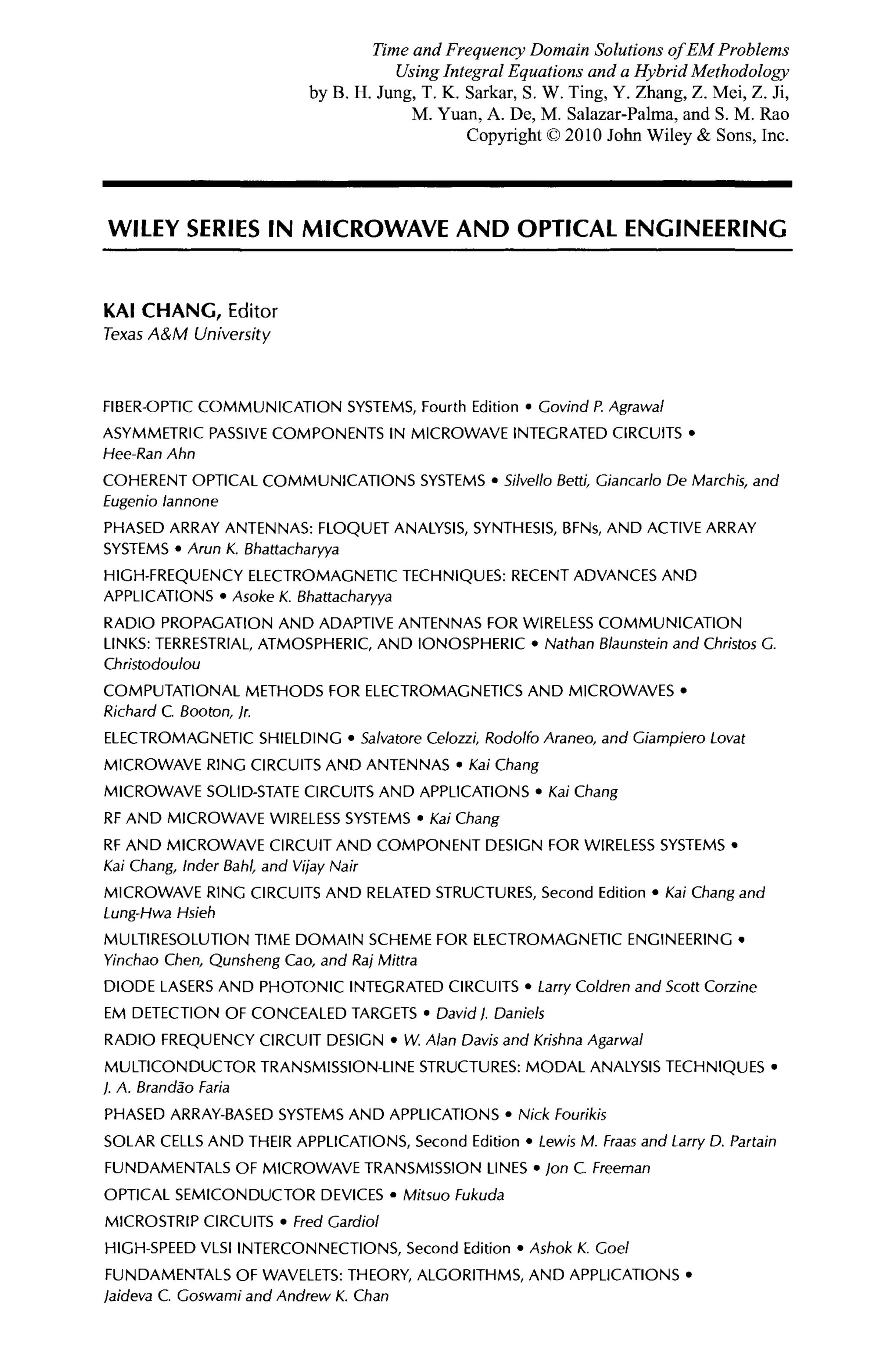 WILEY SERIES IN MICROWAVE AND OPTICAL ENGINEERING
KAI C H A N G , Editor
Texas A&M University
FIBER-OPTIC COMMUNICATION SYSTEMS, Fourth Edition · Covind P. Agrawal
ASYMMETRIC PASSIVE COMPONENTS IN MICROWAVE INTEGRATED CIRCUITS ·
Hee-Ran Ahn
COHERENT OPTICAL COMMUNICATIONS SYSTEMS · Silvello ßetti, Giancarlo De Marchis, and
Eugenio lannone
PHASED ARRAY ANTENNAS: FLOQUET ANALYSIS, SYNTHESIS, BFNs, AND ACTIVE ARRAY
SYSTEMS · Arun K. Bhattacharyya
HIGH-FREQUENCY ELECTROMAGNETIC TECHNIQUES: RECENT ADVANCES AND
APPLICATIONS · Asoke K. Bhattacharyya
RADIO PROPAGATION AND ADAPTIVE ANTENNAS FOR WIRELESS COMMUNICATION
LINKS: TERRESTRIAL, ATMOSPHERIC, AND IONOSPHERIC · Nathan Blaunstein and Christos G.
Christodoulou
COMPUTATIONAL METHODS FOR ELECTROMAGNETICS AND MICROWAVES ·
Richard C. Booton, jr.
ELECTROMAGNETIC SHIELDING · Salvatore Celozzi, Rodolfo Araneo, and Giampiero Lovat
MICROWAVE RING CIRCUITS AND ANTENNAS · Kai Chang
MICROWAVE SOLID-STATE CIRCUITS AND APPLICATIONS · Kai Chang
RF AND MICROWAVE WIRELESS SYSTEMS · Kai Chang
RF AND MICROWAVE CIRCUIT AND COMPONENT DESIGN FOR WIRELESS SYSTEMS ·
Kai Chang, Inder Bahl, and Vijay Nair
MICROWAVE RING CIRCUITS AND RELATED STRUCTURES, Second Edition · Kai Chang and
Lung-Hwa Hsieh
MULTIRESOLUTION TIME DOMAIN SCHEME FOR ELECTROMAGNETIC ENGINEERING ·
Yinchao Chen, Qunsheng Cao, and Raj Mittra
DIODE LASERS AND PHOTONIC INTEGRATED CIRCUITS · Larry Coldren and Scott Corzine
EM DETECTION OF CONCEALED TARGETS · David). Daniels
RADIO FREQUENCY CIRCUIT DESIGN · W. Alan Davis and Krishna Agarwal
MULTICONDUCTOR TRANSMISSION-LINE STRUCTURES: MODAL ANALYSIS TECHNIQUES ·
/. A. Brandâo Paria
PHASED ARRAY-BASED SYSTEMS AND APPLICATIONS · Nick Fourikis
SOLAR CELLS AND THEIR APPLICATIONS, Second Edition · Lewis M. Fraas and Larry D. Partain
FUNDAMENTALS OF MICROWAVE TRANSMISSION LINES · Jon С Freeman
OPTICAL SEMICONDUCTOR DEVICES · Mitsuo Fukuda
MICROSTRIP CIRCUITS · Fred Gardiol
HIGH-SPEED VLSI INTERCONNECTIONS, Second Edition · Ashok К. Сое/
FUNDAMENTALS OF WAVELETS: THEORY, ALGORITHMS, AND APPLICATIONS ·
laideva С Goswami and Andrew K. Chan
Time and Frequency Domain Solutions of EM Problems
Using Integral Equations and a Hybrid Methodology
by B. H. Jung, T. K. Sarkar, S. W. Ting, Y. Zhang, Z. Mei, Z. Ji,
M. Yuan, A. De, M. Salazar-Palma, and S. M. Rao
Copyright © 2010 John Wiley & Sons, Inc.
 