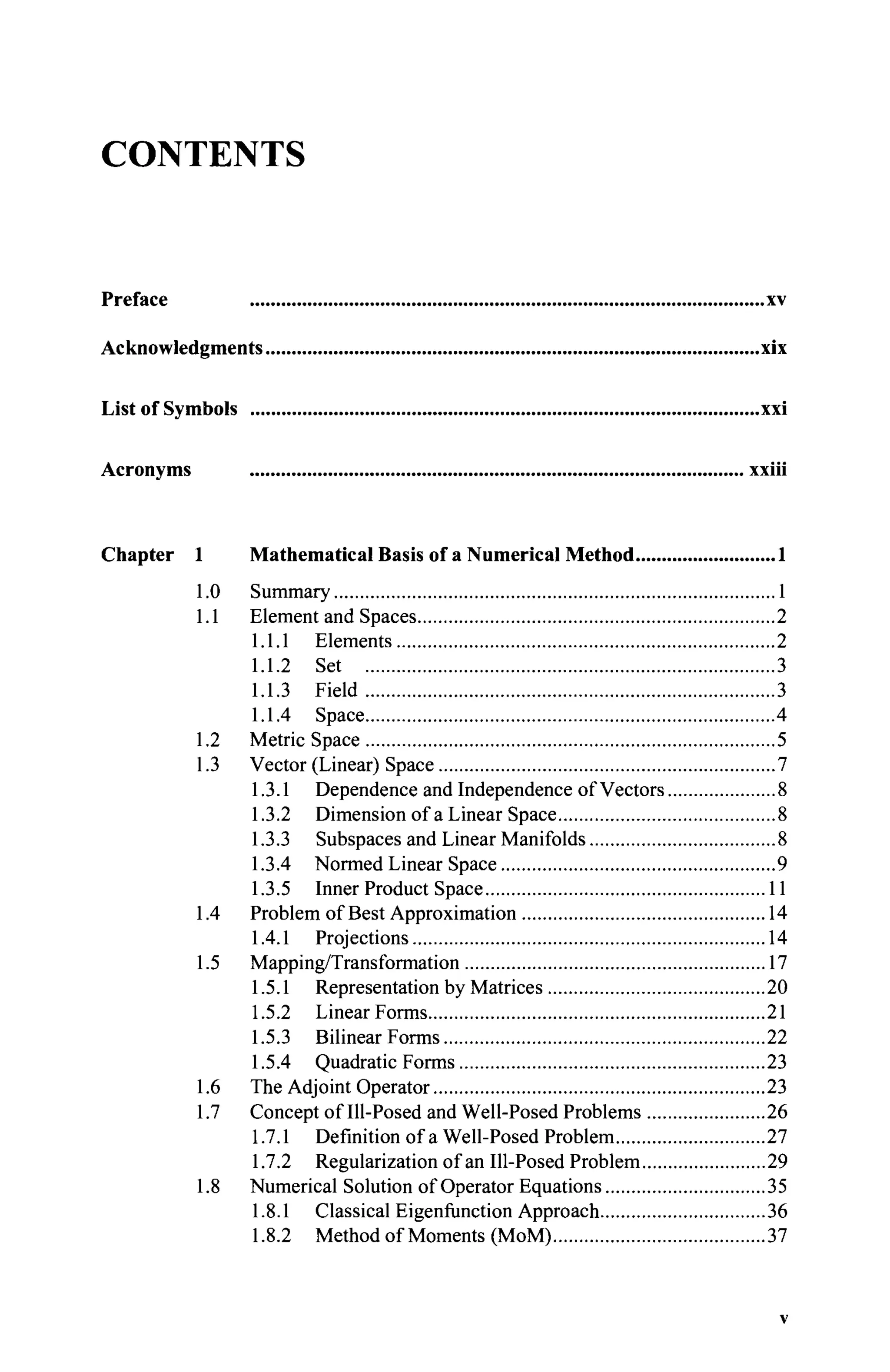 CONTENTS
Preface xv
Acknowledgments xix
List of Symbols xxi
Acronyms xxiii
Chapter 1 Mathematical Basis of a Numerical Method 1
1.0 Summary 1
1.1 Element and Spaces 2
1.1.1 Elements 2
1.1.2 Set 3
1.1.3 Field 3
1.1.4 Space 4
1.2 Metric Space 5
1.3 Vector (Linear) Space 7
1.3.1 Dependence and Independence of Vectors 8
1.3.2 Dimension of a Linear Space 8
1.3.3 Subspaces and Linear Manifolds 8
1.3.4 Normed Linear Space 9
1.3.5 Inner Product Space 11
1.4 Problem of Best Approximation 14
1.4.1 Projections 14
1.5 Mapping/Transformation 17
1.5.1 Representation by Matrices 20
1.5.2 Linear Forms 21
1.5.3 Bilinear Forms 22
1.5.4 Quadratic Forms 23
1.6 The Adjoint Operator 23
1.7 Concept of Ill-Posed and Well-Posed Problems 26
1.7.1 Definition of a Well-Posed Problem 27
1.7.2 Regularization of an Ill-Posed Problem 29
1.8 Numerical Solution of Operator Equations 35
1.8.1 Classical Eigenfunction Approach 36
1.8.2 Method of Moments (MoM) 37
v
 