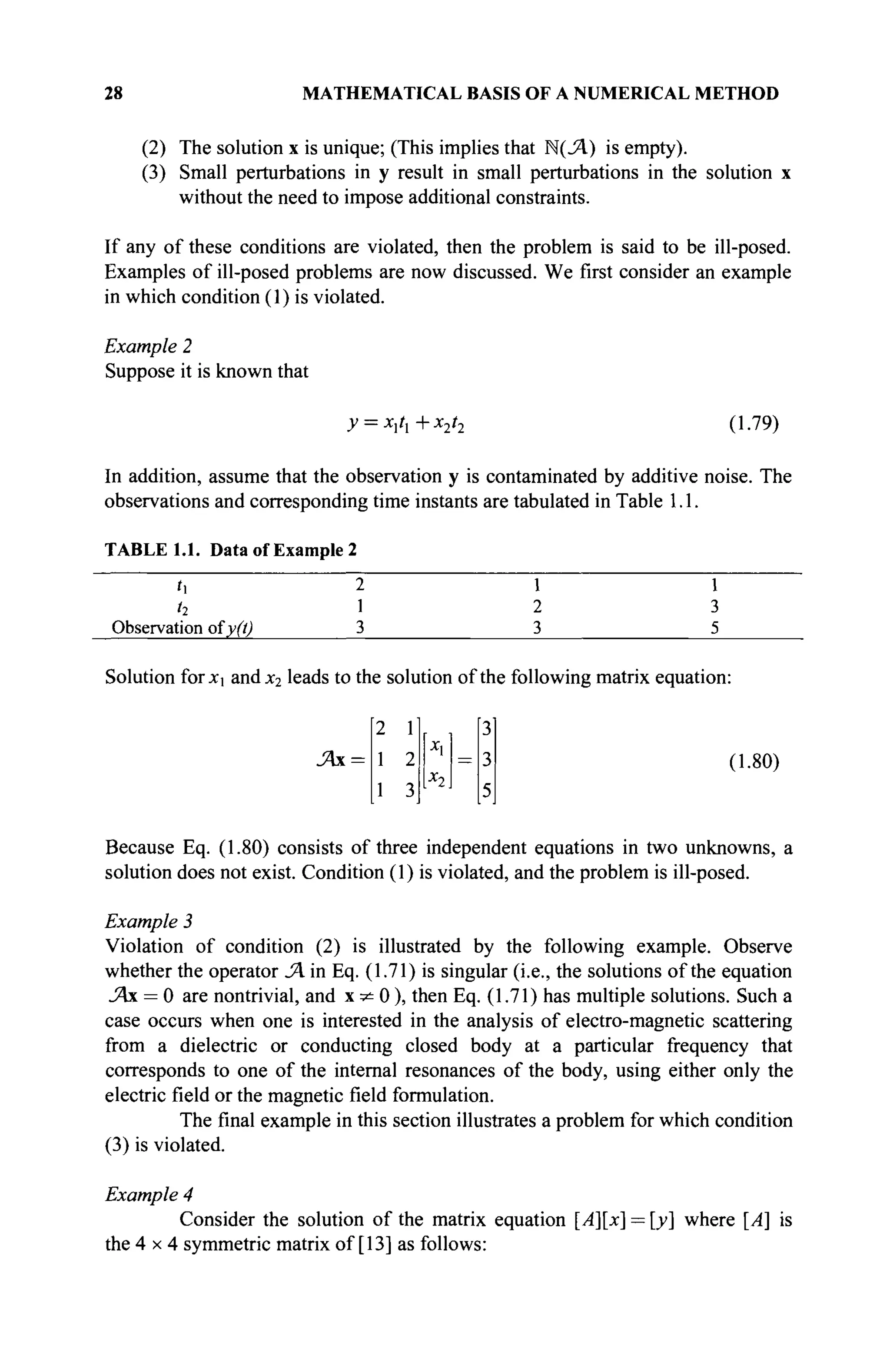 28 MATHEMATICAL BASIS OF A NUMERICAL METHOD
(2) The solution x is unique; (This implies that Ν(Λ) is empty).
(3) Small perturbations in y result in small perturbations in the solution x
without the need to impose additional constraints.
If any of these conditions are violated, then the problem is said to be ill-posed.
Examples of ill-posed problems are now discussed. We first consider an example
in which condition (1) is violated.
Example 2
Suppose it is known that
y = x]tl+x2t2 (1.79)
In addition, assume that the observation y is contaminated by additive noise. The
observations and corresponding time instants are tabulated in Table 1.1.
TABLE 1.1. Data of Example 2
h 2 i i
h 1 2 3
Observation ofy(t) 3 3 5
Solution for x andx2 leads to the solution of the following matrix equation:
2 lj [3'
Л х = 1 2 ' = 3 (1.80)
Because Eq. (1.80) consists of three independent equations in two unknowns, a
solution does not exist. Condition (1) is violated, and the problem is ill-posed.
Example 3
Violation of condition (2) is illustrated by the following example. Observe
whether the operator SA in Eq. (1.71) is singular (i.e., the solutions of the equation
_Ях = 0 are nontrivial, and x * 0 ) , then Eq. (1.71) has multiple solutions. Such a
case occurs when one is interested in the analysis of electro-magnetic scattering
from a dielectric or conducting closed body at a particular frequency that
corresponds to one of the internal resonances of the body, using either only the
electric field or the magnetic field formulation.
The final example in this section illustrates a problem for which condition
(3) is violated.
Example 4
Consider the solution of the matrix equation [A][x] = [y] where [A] is
the 4 x 4 symmetric matrix of [13] as follows:
2 1
1 2
1 3
[x,
к =
3
3
5
 