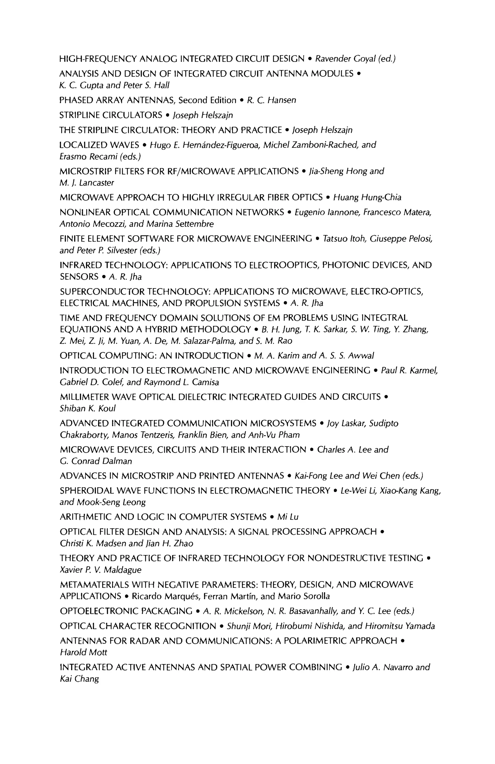 HIGH-FREQUENCY ANALOG INTEGRATED CIRCUIT DESIGN · Ravender Coyal (ed.)
ANALYSIS AND DESIGN OF INTEGRATED CIRCUIT ANTENNA MODULES ·
К. С Gupta and Peter 5. Hall
PHASED ARRAY ANTENNAS, Second Edition · R. С Hansen
STRIPLINE CIRCULATORS · Joseph Helszajn
THE STRIPLINE CIRCULATOR: THEORY AND PRACTICE · Joseph Helszajn
LOCALIZED WAVES · Hugo E. Hernândez-Figueroa, Michel Zamboni-Rached, and
Erasmo Recami (eds.)
MICROSTRIP FILTERS FOR RF/MICROWAVE APPLICATIONS · jia-Sheng Hong and
M. ). Lancaster
MICROWAVE APPROACH TO HIGHLY IRREGULAR FIBER OPTICS · Huang Hung-Chia
NONLINEAR OPTICAL COMMUNICATION NETWORKS · Eugenio lannone, Francesco Matera,
Antonio Mecozzi, and Marina Settembre
FINITE ELEMENT SOFTWARE FOR MICROWAVE ENGINEERING · Tatsuo Itoh, Giuseppe Pelosi,
and Peter P. Silvester (eds.)
INFRARED TECHNOLOGY: APPLICATIONS TO ELECTROOPTICS, PHOTONIC DEVICES, AND
SENSORS · A. R. )ha
SUPERCONDUCTOR TECHNOLOGY: APPLICATIONS TO MICROWAVE, ELECTRO-OPTICS,
ELECTRICAL MACHINES, AND PROPULSION SYSTEMS · A. R. /ha
TIME AND FREQUENCY DOMAIN SOLUTIONS OF EM PROBLEMS USING INTEGTRAL
EQUATIONS AND A HYBRID METHODOLOGY · B. H. lung, T. K. Sarkar, S. W. Ting, Y Zhang,
Z. Mei, Z. ji, M. Yuan, A. De, M. Salazar-Palma, and 5. M. Rao
OPTICAL COMPUTING: AN INTRODUCTION · M. A. Karim and A. S. 5. Awwal
INTRODUCTION TO ELECTROMAGNETIC AND MICROWAVE ENGINEERING · Paul R. Karmel,
Gabriel D. Colef, and Raymond L. Camisa
MILLIMETER WAVE OPTICAL DIELECTRIC INTEGRATED GUIDES AND CIRCUITS ·
Shiban K. Koul
ADVANCED INTEGRATED COMMUNICATION MICROSYSTEMS · joy Laskar, Sudipto
Chakraborty, Manos Tentzeris, Franklin Bien, and Anh-Vu Pham
MICROWAVE DEVICES, CIRCUITS AND THEIR INTERACTION · Charles A. Lee and
G. Conrad Dalman
ADVANCES IN MICROSTRIP AND PRINTED ANTENNAS · Kai-Fong Lee and Wei Chen (eds.)
SPHEROIDAL WAVE FUNCTIONS IN ELECTROMAGNETIC THEORY · Le-Wei Li, Xiao-Kang Kang,
and Mook-Seng Leong
ARITHMETIC AND LOGIC IN COMPUTER SYSTEMS · Mi Lu
OPTICAL FILTER DESIGN AND ANALYSIS: A SIGNAL PROCESSING APPROACH ·
Christi К. Madsen and //an H. Zhao
THEORY AND PRACTICE OF INFRARED TECHNOLOGY FOR NONDESTRUCTIVE TESTING ·
Xavier P. V. Maldague
METAMATERIALS WITH NEGATIVE PARAMETERS: THEORY, DESIGN, AND MICROWAVE
APPLICATIONS · Ricardo Marqués, Ferran Martin, and Mario Sorolla
OPTOELECTRONIC PACKAGING · A. R. Mickelson, N. R. Basavanhally, and Y С. Lee (eds.)
OPTICAL CHARACTER RECOGNITION · Shunji Mori, Hirobumi Nishida, and Hiromitsu Yamada
ANTENNAS FOR RADAR AND COMMUNICATIONS: A POLARIMETRIC APPROACH ·
Harold Mott
INTEGRATED ACTIVE ANTENNAS AND SPATIAL POWER COMBINING · Julio A. Navarro and
Kai Chang
 