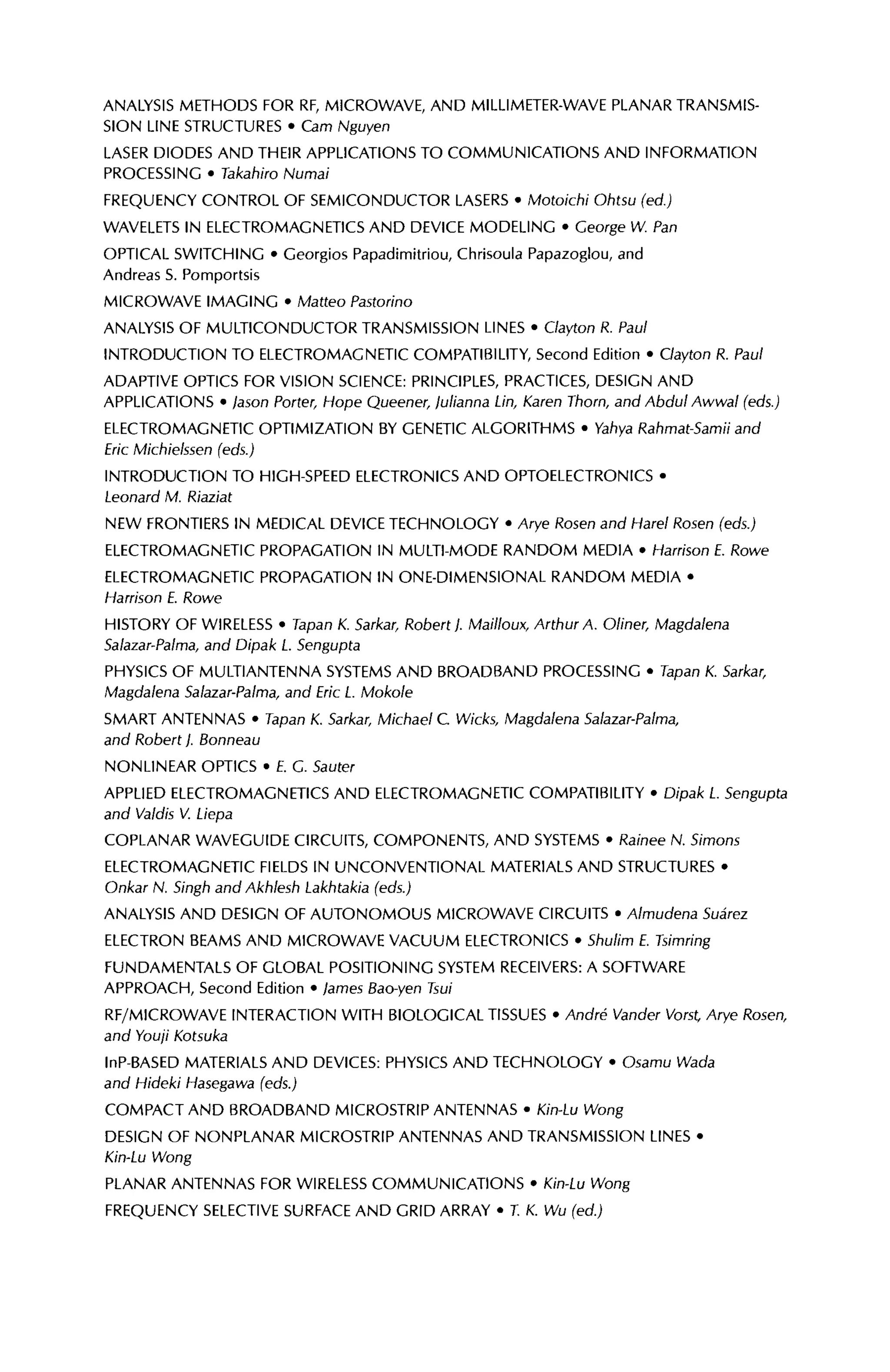 ANALYSIS METHODS FOR RF, MICROWAVE, AND MILLIMETER-WAVE PLANAR TRANSMIS-
SION LINE STRUCTURES · Cam Nguyen
LASER DIODES AND THEIR APPLICATIONS TO COMMUNICATIONS AND INFORMATION
PROCESSING · Takahiro Numai
FREQUENCY CONTROL OF SEMICONDUCTOR LASERS · Motoichi Ohtsu (ed)
WAVELETS IN ELECTROMAGNETICS AND DEVICE MODELING · George W. Pan
OPTICAL SWITCHING · Georgios Papadimitriou, Chrisoula Papazoglou, and
Andreas S. Pomportsis
MICROWAVE IMAGING · Matteo Pastorino
ANALYSIS OF MULTICONDUCTOR TRANSMISSION LINES · Clayton R. Paul
INTRODUCTION TO ELECTROMAGNETIC COMPATIBILITY, Second Edition · Clayton R. Paul
ADAPTIVE OPTICS FOR VISION SCIENCE: PRINCIPLES, PRACTICES, DESIGN AND
APPLICATIONS · ason Porter, Hope Queener, lulianna Lin, Karen Thorn, and Abdul Awwal (eds.)
ELECTROMAGNETIC OPTIMIZATION BY GENETIC ALGORITHMS · Vahya Rahmat-Samii and
Eric Michielssen (eds.)
INTRODUCTION TO HIGH-SPEED ELECTRONICS AND OPTOELECTRONICS ·
Leonard M. Riaziat
NEW FRONTIERS IN MEDICAL DEVICE TECHNOLOGY · Arye Rosen and Harel Rosen (eds.)
ELECTROMAGNETIC PROPAGATION IN MULTI-MODE RANDOM MEDIA · Harrison E. Rowe
ELECTROMAGNETIC PROPAGATION IN ONE-DIMENSIONAL RANDOM MEDIA ·
Harrison E. Rowe
HISTORY OF WIRELESS · Tapan K. Sarkar, Robert). Mailloux, Arthur A. Oliner, Magdalena
Salazar-Palma, and Dipak L. Sengupta
PHYSICS OF MULTIANTENNA SYSTEMS AND BROADBAND PROCESSING · Tapan K. Sarkar,
Magdalena Salazar-Palma, and Eric L. Mokole
SMART ANTENNAS · Tapan K. Sarkar, Michael С Wicks, Magdalena Salazar-Palma,
and Robert j. Bonneau
NONLINEAR OPTICS · £. G. Sauter
APPLIED ELECTROMAGNETICS AND ELECTROMAGNETIC COMPATIBILITY · Dipak L Sengupta
and Valdis V. Liepa
COPLANAR WAVEGUIDE CIRCUITS, COMPONENTS, AND SYSTEMS · Rainée N. Simons
ELECTROMAGNETIC FIELDS IN UNCONVENTIONAL MATERIALS AND STRUCTURES ·
Onkar N. Singh and Akhlesh Lakhtakia (eds.)
ANALYSIS AND DESIGN OF AUTONOMOUS MICROWAVE CIRCUITS · Almudena Suârez
ELECTRON BEAMS AND MICROWAVE VACUUM ELECTRONICS · Shulim E. Tsimring
FUNDAMENTALS OF GLOBAL POSITIONING SYSTEM RECEIVERS: A SOFTWARE
APPROACH, Second Edition · lames Bao-yen Tsui
RF/MICROWAVE INTERACTION WITH BIOLOGICAL TISSUES · André Vander Vorst, Arye Rosen,
and Youji Kotsuka
InP-BASED MATERIALS AND DEVICES: PHYSICS AND TECHNOLOGY · Osamu Wada
and Hideki Hasegawa (eds.)
COMPACT AND BROADBAND MICROSTRIP ANTENNAS · Kin-Lu Wong
DESIGN OF NONPLANAR MICROSTRIP ANTENNAS AND TRANSMISSION LINES ·
Kin-Lu Wong
PLANAR ANTENNAS FOR WIRELESS COMMUNICATIONS · Kin-Lu Wong
FREQUENCY SELECTIVE SURFACE AND GRID ARRAY · T. K. Wu (ed.)
 