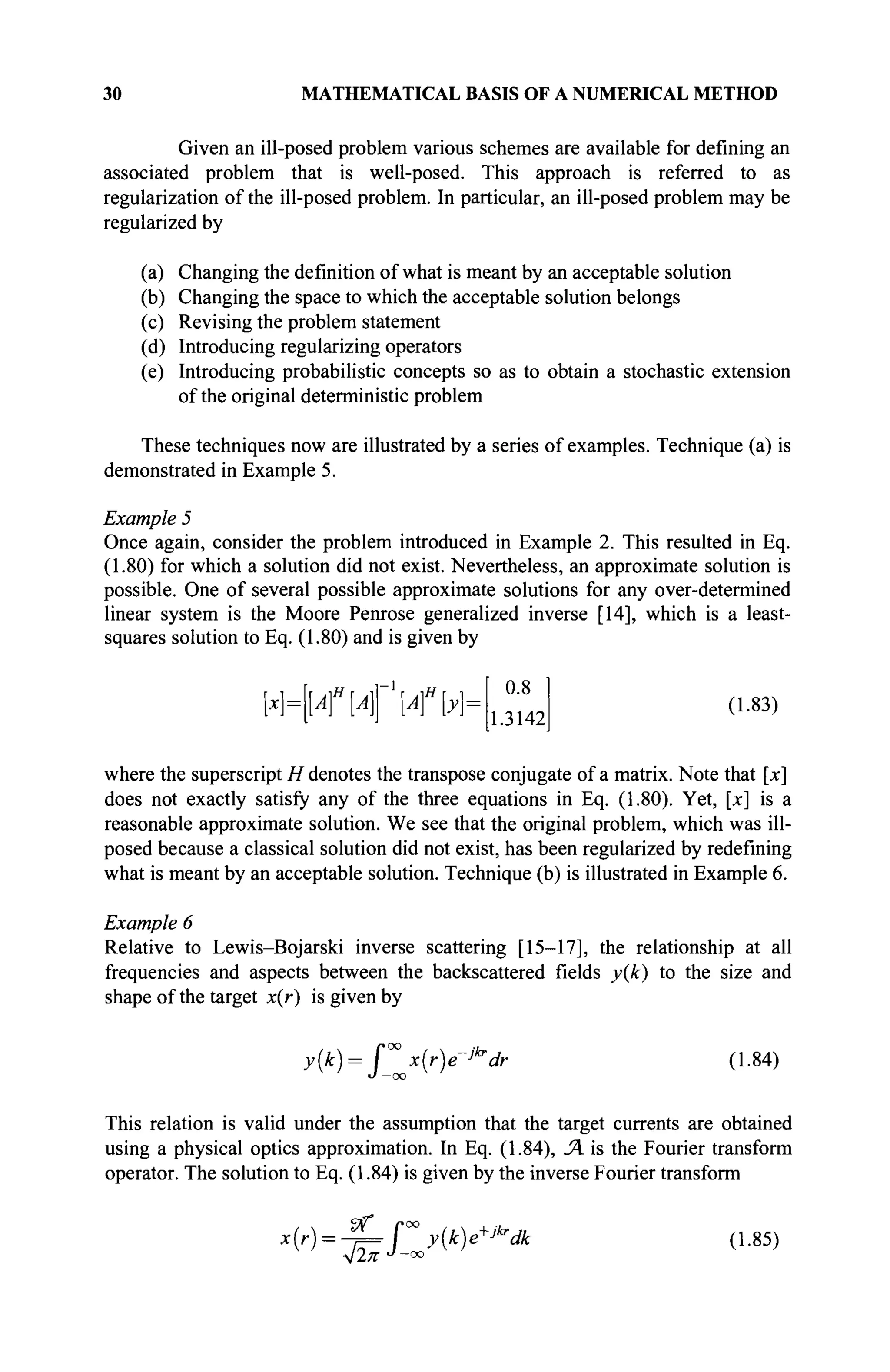 30 MATHEMATICAL BASIS OF A NUMERICAL METHOD
Given an ill-posed problem various schemes are available for defining an
associated problem that is well-posed. This approach is referred to as
regularization of the ill-posed problem. In particular, an ill-posed problem may be
regularized by
(a) Changing the definition of what is meant by an acceptable solution
(b) Changing the space to which the acceptable solution belongs
(c) Revising the problem statement
(d) Introducing regularizing operators
(e) Introducing probabilistic concepts so as to obtain a stochastic extension
of the original deterministic problem
These techniques now are illustrated by a series of examples. Technique (a) is
demonstrated in Example 5.
Example 5
Once again, consider the problem introduced in Example 2. This resulted in Eq.
(1.80) for which a solution did not exist. Nevertheless, an approximate solution is
possible. One of several possible approximate solutions for any over-determined
linear system is the Moore Penrose generalized inverse [14], which is a least-
squares solution to Eq. (1.80) and is given by
<иГи"ь 0.8
1.3142
(1.83)
where the superscript H denotes the transpose conjugate of a matrix. Note that [x]
does not exactly satisfy any of the three equations in Eq. (1.80). Yet, [x] is a
reasonable approximate solution. We see that the original problem, which was ill-
posed because a classical solution did not exist, has been regularized by redefining
what is meant by an acceptable solution. Technique (b) is illustrated in Example 6.
Example 6
Relative to Lewis-Bojarski inverse scattering [15-17], the relationship at all
frequencies and aspects between the backscattered fields y(k) to the size and
shape of the target x(r) is given by
>{k)= f°° x{r)e~jkr
dr (1.84)
J —oo
This relation is valid under the assumption that the target currents are obtained
using a physical optics approximation. In Eq. (1.84), SA is the Fourier transform
operator. The solution to Eq. (1.84) is given by the inverse Fourier transform
(Г
) = 4 = Г y(k
>+Jkr
dk (1.85)
 