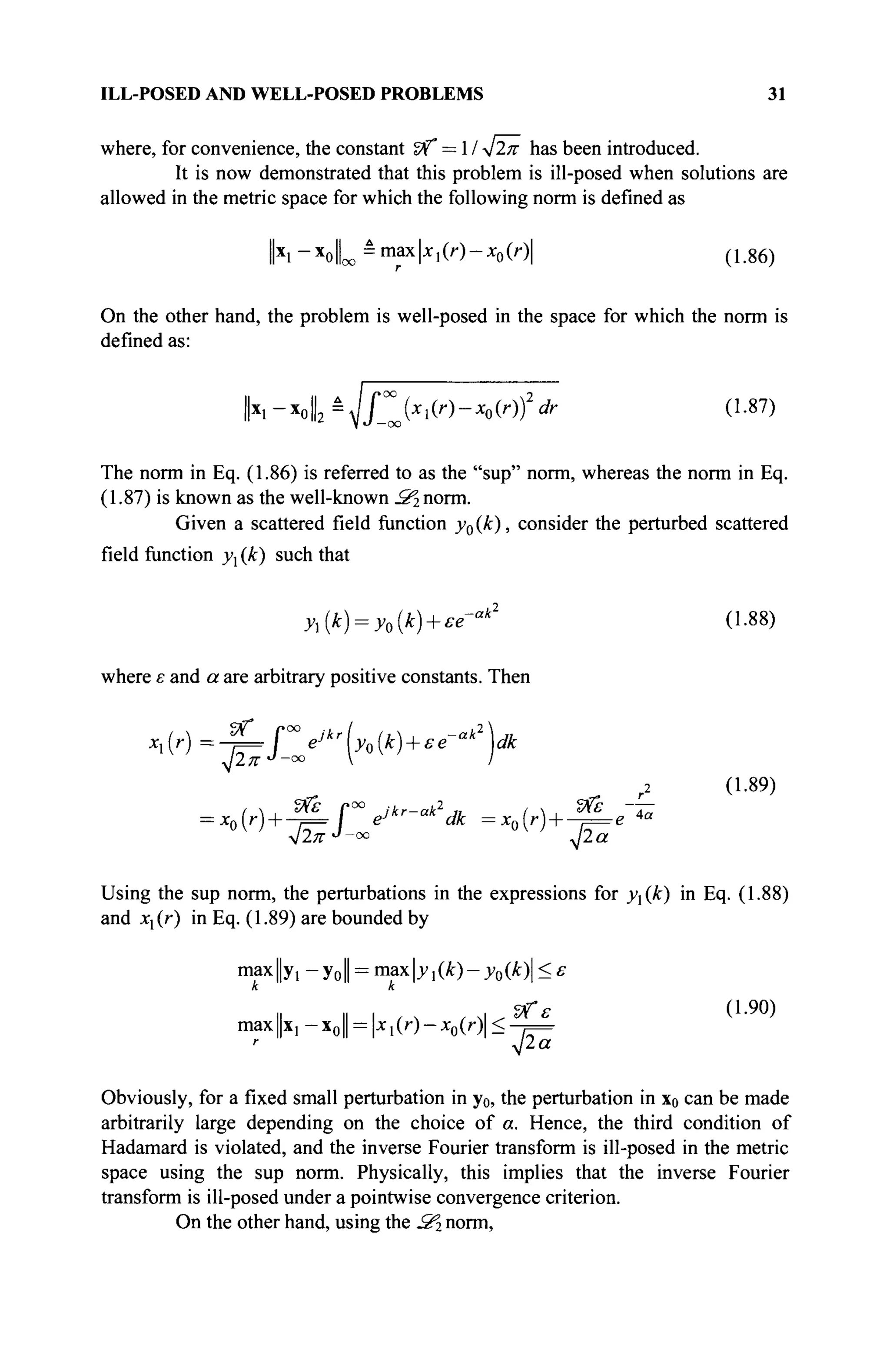 ILL-POSED AND WELL-POSED PROBLEMS 31
where, for convenience, the constant Sf" = 1 / ^2π has been introduced.
It is now demonstrated that this problem is ill-posed when solutions are
allowed in the metric space for which the following norm is defined as
lx
i _x
olL -m a x
ki(r
)-x
o(0| (1.86)
On the other hand, the problem is well-posed in the space for which the norm is
defined as:
h-*o2
à
yjf™Jxl(r)-Xo(r)fdr (1.87)
The norm in Eq. (1.86) is referred to as the "sup" norm, whereas the norm in Eq.
(1.87) is known as the well-known S^ norm.
Given a scattered field function y0(k), consider the perturbed scattered
field function yx (k) such that
yx{k) = y0{k) + ee'ak
(1.88)
where ε and a are arbitrary positive constants. Then
Vf
^)=^Ге^[у0(к) +£е~ак
-Ш
. 2 л'1
'-0 0
V
(1.89)
= xn[r)-—ρ=· / eJ
-- -■ ακ =xn(r) + -;=e 4a
Using the sup norm, the perturbations in the expressions for y(k) in Eq. (1.88)
and xx{r) in Eq. (1.89) are bounded by
тахЦу, - y0|| = max|j>i(Â:)- y0(k) < ε
il i
l i n , л и ^ е ( L 9 0 )
max||x, —x0 = xl(r) — x0(r)<—j=
Obviously, for a fixed small perturbation in y0, the perturbation in x0 can be made
arbitrarily large depending on the choice of a. Hence, the third condition of
Hadamard is violated, and the inverse Fourier transform is ill-posed in the metric
space using the sup norm. Physically, this implies that the inverse Fourier
transform is ill-posed under a pointwise convergence criterion.
On the other hand, using the .S2 norm,
 