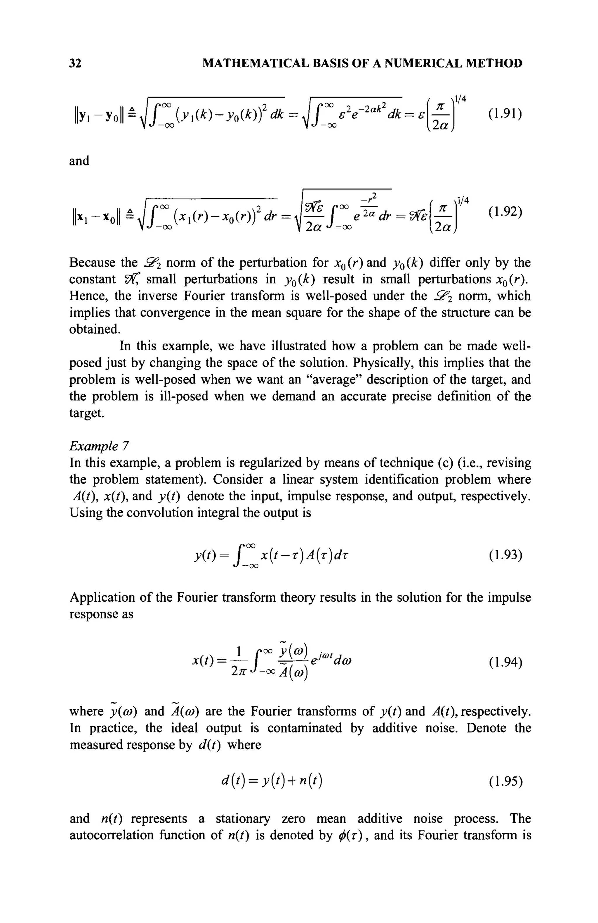 32 MATHEMATICAL BASIS OF A NUMERICAL METHOD
У. -Уо|| = Jf^Jy^-yoik))2
dk = Jf^s2
e-2ak
dk = e
2a
1/4
(1.91)
and
*-ъЧГЫ')-ЬЮ?*=№Г'2а
* = *'*
π
,2α,
1/4
(1.92)
Because the З'г norm of the perturbation for jc0(r) and y0(k) differ only by the
constant Z%°, small perturbations in y0(k) result in small perturbations x0(r).
Hence, the inverse Fourier transform is well-posed under the З'г norm, which
implies that convergence in the mean square for the shape of the structure can be
obtained.
In this example, we have illustrated how a problem can be made well-
posed just by changing the space of the solution. Physically, this implies that the
problem is well-posed when we want an "average" description of the target, and
the problem is ill-posed when we demand an accurate precise definition of the
target.
Example 7
In this example, a problem is regularized by means of technique (c) (i.e., revising
the problem statement). Consider a linear system identification problem where
A(t), x(t), and y(t) denote the input, impulse response, and output, respectively.
Using the convolution integral the output is
y(t) = f χίί-τ)Α(τ)άτ (1.93)
Application of the Fourier transform theory results in the solution for the impulse
response as
x(t)-.
1
rMeJ*<dco
J —<
2π >Α(ω)
(1.94)
where y{a>) and Α(ώ) are the Fourier transforms of y(t) and A(t), respectively.
In practice, the ideal output is contaminated by additive noise. Denote the
measured response by d(t) where
d(t) = y(t) + n(t) (1.95)
and n(t) represents a stationary zero mean additive noise process. The
autocorrelation function of n(t) is denoted by ф(т), and its Fourier transform is
 