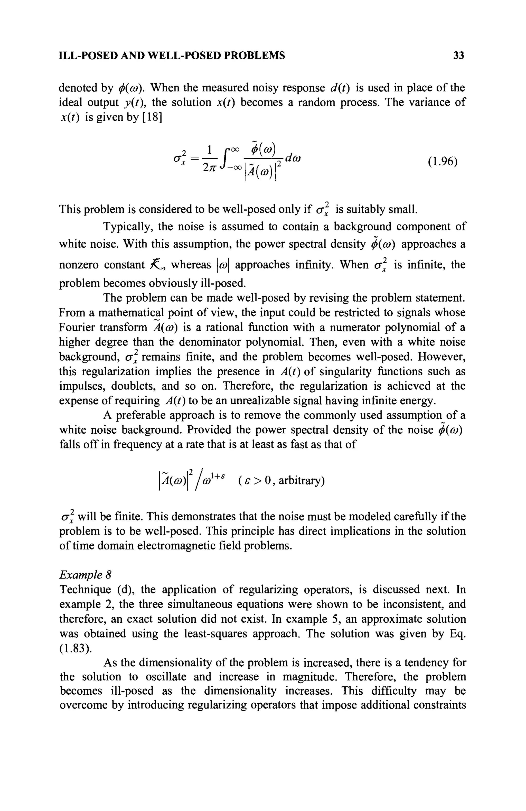 ILL-POSED AND WELL-POSED PROBLEMS 33
denoted by φ(ω). When the measured noisy response d{t) is used in place of the
ideal output y(i), the solution x(t) becomes a random process. The variance of
x(t) is given by [18]
2 1 f00
~Φ{ω
) ,
This problem is considered to be well-posed only if σ is suitably small.
Typically, the noise is assumed to contain a background component of
white noise. With this assumption, the power spectral density φ{ώ) approaches a
nonzero constant K,, whereas ω approaches infinity. When σχ is infinite, the
problem becomes obviously ill-posed.
The problem can be made well-posed by revising the problem statement.
From a mathematical point of view, the input could be restricted to signals whose
Fourier transform Α{ώ) is a rational function with a numerator polynomial of a
higher degree than the denominator polynomial. Then, even with a white noise
background, σχ remains finite, and the problem becomes well-posed. However,
this regularization implies the presence in A(t) of singularity functions such as
impulses, doublets, and so on. Therefore, the regularization is achieved at the
expense of requiring A(t) to be an unrealizable signal having infinite energy.
A preferable approach is to remove the commonly used assumption of a
white noise background. Provided the power spectral density of the noise <j>{co)
falls off in frequency at a rate that is at least as fast as that of
р(й>)| ωχ+ε
(ε> 0, arbitrary)
σ will be finite. This demonstrates that the noise must be modeled carefully if the
problem is to be well-posed. This principle has direct implications in the solution
of time domain electromagnetic field problems.
Example 8
Technique (d), the application of regularizing operators, is discussed next. In
example 2, the three simultaneous equations were shown to be inconsistent, and
therefore, an exact solution did not exist. In example 5, an approximate solution
was obtained using the least-squares approach. The solution was given by Eq.
(1.83).
As the dimensionality of the problem is increased, there is a tendency for
the solution to oscillate and increase in magnitude. Therefore, the problem
becomes ill-posed as the dimensionality increases. This difficulty may be
overcome by introducing regularizing operators that impose additional constraints
 