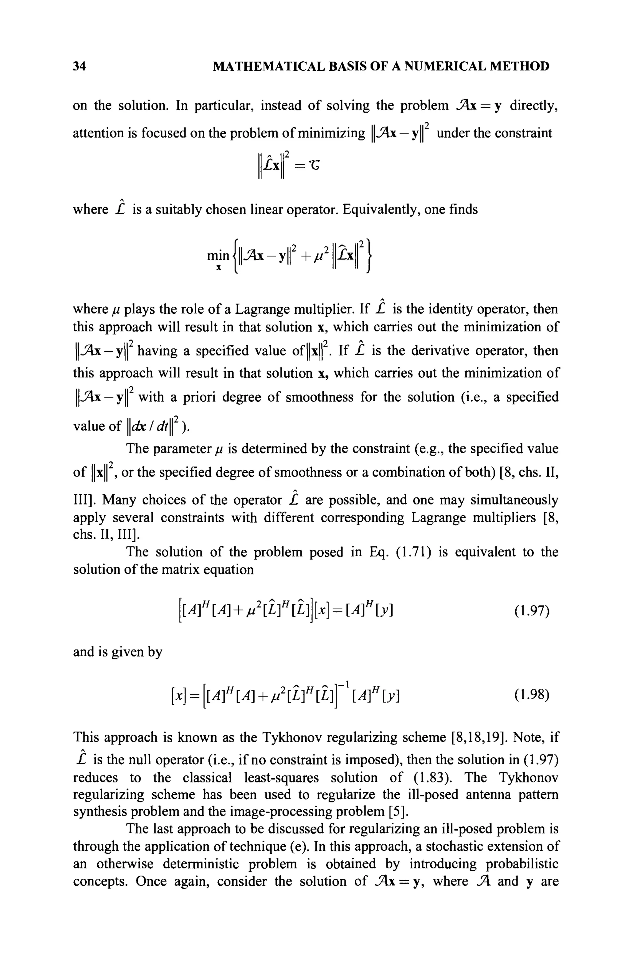 34 MATHEMATICAL BASIS OF A NUMERICAL METHOD
on the solution. In particular, instead of solving the problem JAx = y directly,
attention is focused on the problem of minimizing ||Άχ — y|| under the constraint
|A|| =τ
where £ is a suitably chosen linear operator. Equivalently, one finds
min|||j4x-y|2
+/i2
|2x|2
|
where μ plays the role of a Lagrange multiplier. If £ is the identity operator, then
this approach will result in that solution x, which carries out the minimization of
||-Ях - y|| having a specified value of||x|| . If £ is the derivative operator, then
this approach will result in that solution x, which carries out the minimization of
||Лх —y|| with a priori degree of smoothness for the solution (i.e., a specified
value of dx I dt ).
The parameter μ is determined by the constraint (e.g., the specified value
of ||x| , or the specified degree of smoothness or a combination of both) [8, chs. II,
III]. Many choices of the operator £ are possible, and one may simultaneously
apply several constraints with different corresponding Lagrange multipliers [8,
chs. II, III].
The solution of the problem posed in Eq. (1.71) is equivalent to the
solution of the matrix equation
[Af [Α + μ2
[Lf [Ц [x] = [Af [y] (1.97)
and is given by
[x] = [lAf[A] + M2
[L]H
[L]]~Af[y] (1.98)
This approach is known as the Tykhonov regularizing scheme [8,18,19]. Note, if
£ is the null operator (i.e., if no constraint is imposed), then the solution in (1.97)
reduces to the classical least-squares solution of (1.83). The Tykhonov
regularizing scheme has been used to regularize the ill-posed antenna pattern
synthesis problem and the image-processing problem [5].
The last approach to be discussed for regularizing an ill-posed problem is
through the application of technique (e). In this approach, a stochastic extension of
an otherwise deterministic problem is obtained by introducing probabilistic
concepts. Once again, consider the solution of JAx — y, where JA and у are
 