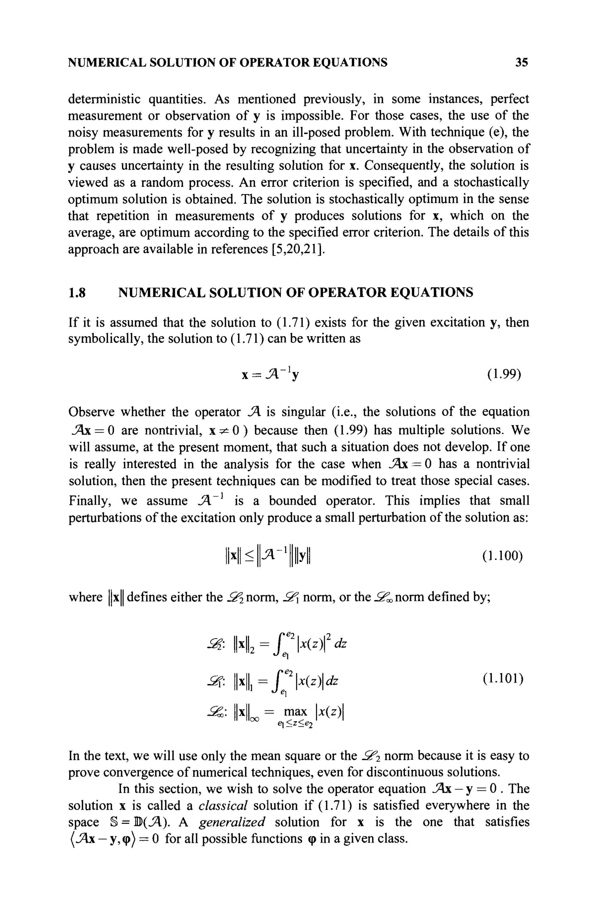 NUMERICAL SOLUTION OF OPERATOR EQUATIONS 35
deterministic quantities. As mentioned previously, in some instances, perfect
measurement or observation of y is impossible. For those cases, the use of the
noisy measurements for y results in an ill-posed problem. With technique (e), the
problem is made well-posed by recognizing that uncertainty in the observation of
y causes uncertainty in the resulting solution for x. Consequently, the solution is
viewed as a random process. An error criterion is specified, and a stochastically
optimum solution is obtained. The solution is stochastically optimum in the sense
that repetition in measurements of y produces solutions for x, which on the
average, are optimum according to the specified error criterion. The details of this
approach are available in references [5,20,21].
1.8 NUMERICAL SOLUTION OF OPERATOR EQUATIONS
If it is assumed that the solution to (1.71) exists for the given excitation y, then
symbolically, the solution to (1.71) can be written as
х = Л_ 1
у (1.99)
Observe whether the operator Л is singular (i.e., the solutions of the equation
JAx = 0 are nontrivial, x ^ O ) because then (1.99) has multiple solutions. We
will assume, at the present moment, that such a situation does not develop. If one
is really interested in the analysis for the case when Άχ = 0 has a nontrivial
solution, then the present techniques can be modified to treat those special cases.
Finally, we assume JA.~l
is a bounded operator. This implies that small
perturbations of the excitation only produce a small perturbation of the solution as:
И^Цл^ЦЦуЦ (1.100)
where ||x|| defines either the Зг norm, 2C norm, or the S^ norm defined by;
jSf: | x | = rx(zfdz
2?. ||4= HUzidz (1.101)
_Sg: ||x|| = max x(z)
In the text, we will use only the mean square or the 2f2 norm because it is easy to
prove convergence of numerical techniques, even for discontinuous solutions.
In this section, we wish to solve the operator equation JAx - у = 0 . The
solution x is called a classical solution if (1.71) is satisfied everywhere in the
space § = В(Л). A generalized solution for x is the one that satisfies
(.Ях — у, φ) = 0 for all possible functions φ in a given class.
 