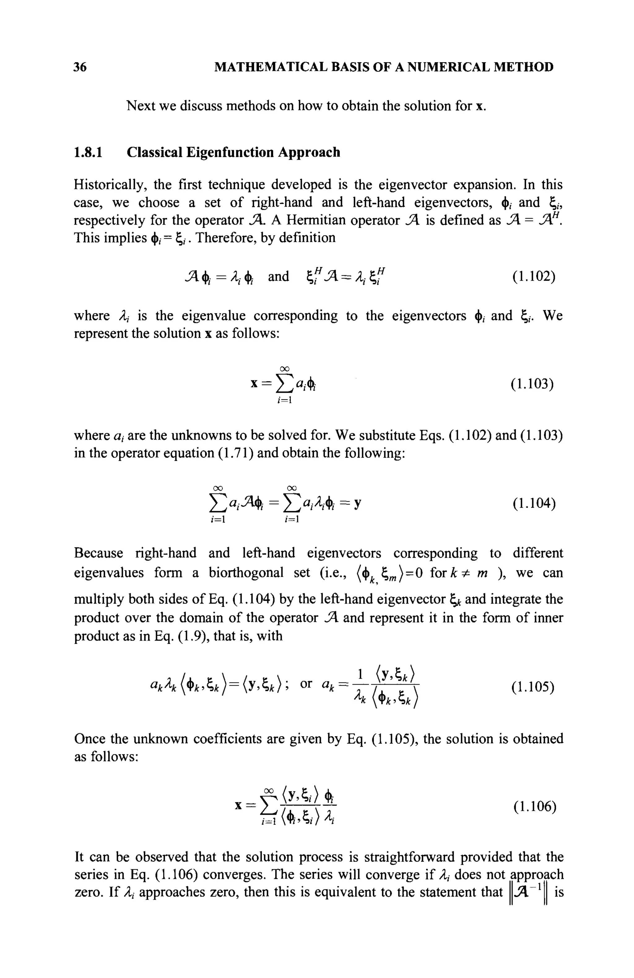 36 MATHEMATICAL BASIS OF A NUMERICAL METHOD
Next we discuss methods on how to obtain the solution for x.
1.8.1 Classical Eigenfunction Approach
Historically, the first technique developed is the eigenvector expansion. In this
case, we choose a set of right-hand and left-hand eigenvectors, φ, and ξ,,
respectively for the operator SA A Hermitian operator SA is defined as SA = SAH
.
This implies φ, = ξ,. Therefore, by definition
Лф,=А,ф. and ξ,"Λ=Λ,ξ^ (1.102)
where A,- is the eigenvalue corresponding to the eigenvectors φ, and ξ,. We
represent the solution x as follows:
Σα
/Ψί (1-103)
;=i
where a, are the unknowns to be solved for. We substitute Eqs. (1.102) and (1.103)
in the operator equation (1.71) and obtain the following:
OO 00
Σ ° / Λ
* =
Σ ί ,
Λ * = Χ (1-104)
/=1 /=1
Because right-hand and left-hand eigenvectors corresponding to different
eigenvalues form a biorthogonal set (i.e., (φ ξ„) = 0 forA:^ m ), we can
multiply both sides of Eq. (1.104) by the left-hand eigenvector ξ* and integrate the
product over the domain of the operator SA and represent it in the form of inner
product as in Eq. (1.9), that is, with
а
Л(Ьк>£,к)=(уАк); «г в
* = т 7 Г Т  (1Л05
)
л
к Φ*,ς*/
Once the unknown coefficients are given by Eq. (1.105), the solution is obtained
as follows:
έίΜ,Η (U06)
It can be observed that the solution process is straightforward provided that the
series in Eq. (1.106) converges. The series will converge if A, does not approach
zero. If A,- approaches zero, then this is equivalent to the statement that Л Ί is
 