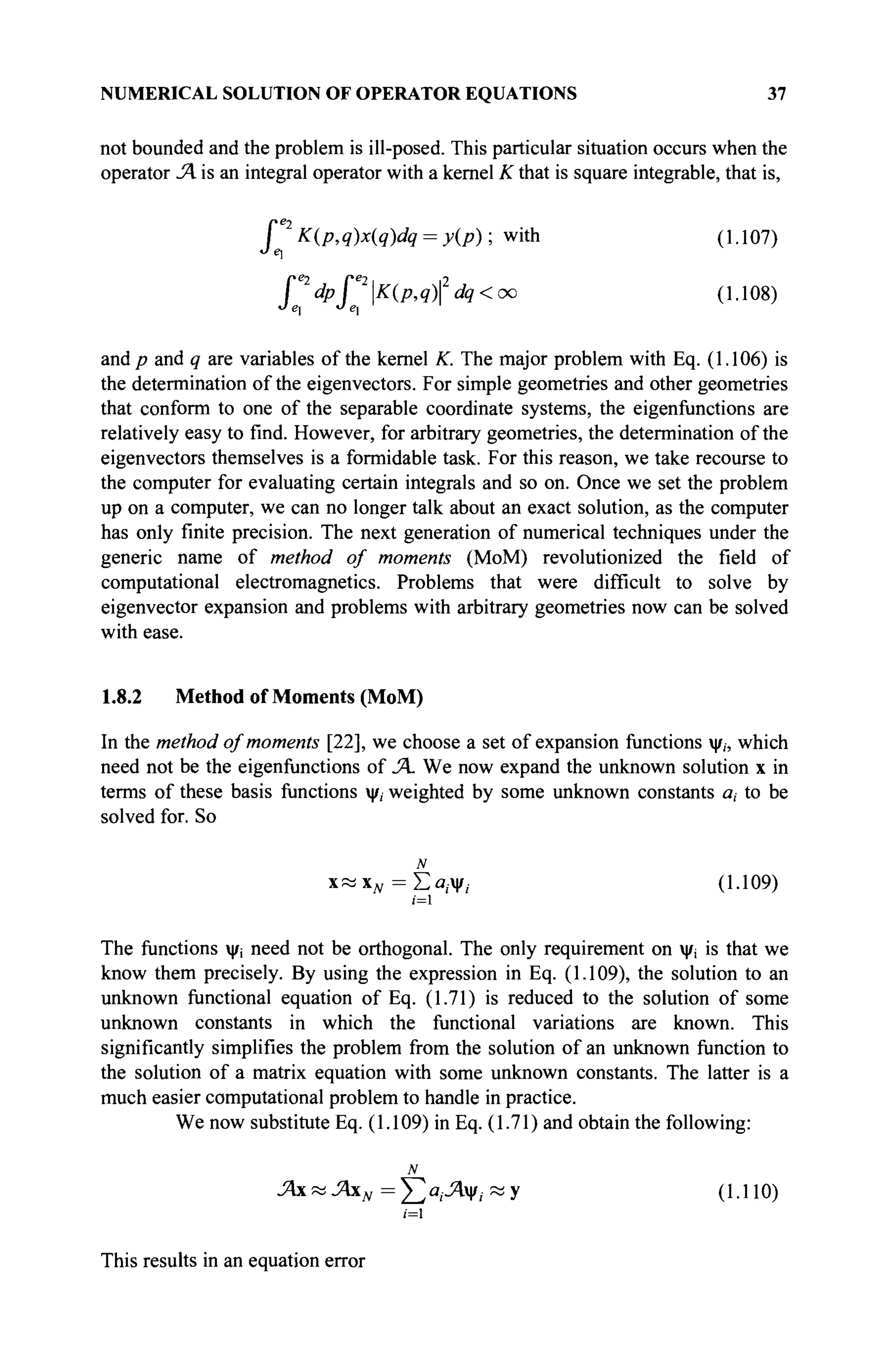 NUMERICAL SOLUTION OF OPERATOR EQUATIONS 37
not bounded and the problem is ill-posed. This particular situation occurs when the
operator JA is an integral operator with a kernel К that is square integrable, that is,
P K(p,q)x(q)dq = y(p) ; with (1.107)
p dppK(p,qfdq< oo (1.108)
and p and q are variables of the kernel K. The major problem with Eq. (1.106) is
the determination of the eigenvectors. For simple geometries and other geometries
that conform to one of the separable coordinate systems, the eigenfunctions are
relatively easy to find. However, for arbitrary geometries, the determination of the
eigenvectors themselves is a formidable task. For this reason, we take recourse to
the computer for evaluating certain integrals and so on. Once we set the problem
up on a computer, we can no longer talk about an exact solution, as the computer
has only finite precision. The next generation of numerical techniques under the
generic name of method of moments (MoM) revolutionized the field of
computational electromagnetics. Problems that were difficult to solve by
eigenvector expansion and problems with arbitrary geometries now can be solved
with ease.
1.8.2 Method of Moments (MoM)
In the method of moments [22], we choose a set of expansion functions ψ,, which
need not be the eigenfunctions of JA We now expand the unknown solution x in
terms of these basis functions ψ, weighted by some unknown constants a, to be
solved for. So
N
χ « χ ^ = Σα,.ψ;. (1.109)
ι=1
The functions ψί need not be orthogonal. The only requirement on ψι is that we
know them precisely. By using the expression in Eq. (1.109), the solution to an
unknown functional equation of Eq. (1.71) is reduced to the solution of some
unknown constants in which the functional variations are known. This
significantly simplifies the problem from the solution of an unknown function to
the solution of a matrix equation with some unknown constants. The latter is a
much easier computational problem to handle in practice.
We now substitute Eq. (1.109) in Eq. (1.71) and obtain the following:
N
JAxKjAxN=Y^ciiJA?iKy (1.110)
/=i
This results in an equation error
 