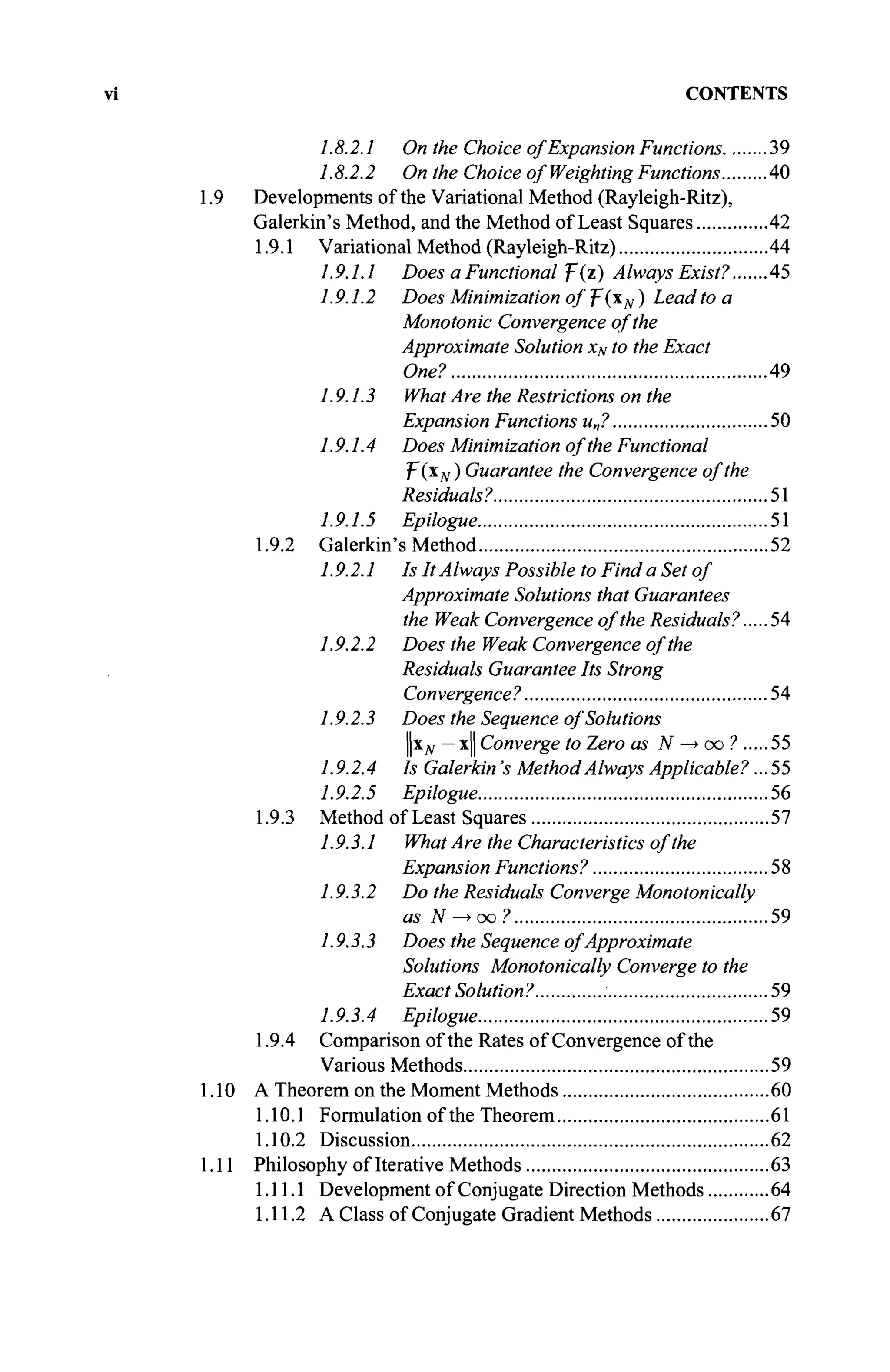 CONTENTS
1.8.2.1 On the Choice of Expansion Functions 39
1.8.2.2 On the Choice of Weighting Functions 40
Developments of the Variational Method (Rayleigh-Ritz),
Galerkin's Method, and the Method of Least Squares 42
1.9.1 Variational Method (Rayleigh-Ritz) 44
1.9.1.1 Does a Functional ψ(ζ) Always Exist? 45
1.9.1.2 Does Minimization of T(xN ) Lead to a
Monotonie Convergence of the
Approximate Solution xN to the Exact
One? 49
1.9.1.3 What Are the Restrictions on the
Expansion Functions u„? 50
1.9.1.4 Does Minimization of the Functional
f(xN) Guarantee the Convergence of the
Residuals? 51
1.9.1.5 Epilogue 51
1.9.2 Galerkin's Method 52
1.9.2.1 Is It AIways Possible to Find a Set of
Approximate Solutions that Guarantees
the Weak Convergence of the Residuals? 54
1.9.2.2 Does the Weak Convergence of the
Residuals Guarantee Its Strong
Convergence? 54
1.9.2.3 Does the Sequence of Solutions
Цхд, — x|| Converge to Zero as N —
> oo ? 55
1.9.2.4 Is Galerkin's Method Always Applicable?... 55
1.9.2.5 Epilogue 56
1.9.3 Method of Least Squares 57
1.9.3.1 What Are the Characteristics of the
Expansion Functions? 58
1.9.3.2 Do the Residuals Converge Monotonically
as N —
> oo ? 59
1.9.3.3 Does the Sequence of Approximate
Solutions Monotonically Converge to the
Exact Solution? 59
1.9.3.4 Epilogue 59
1.9.4 Comparison of the Rates of Convergence of the
Various Methods 59
A Theorem on the Moment Methods 60
1.10.1 Formulation of the Theorem 61
1.10.2 Discussion 62
Philosophy of Iterative Methods 63
1.11.1 Development of Conjugate Direction Methods 64
1.11.2 A Class of Conjugate Gradient Methods 67
 