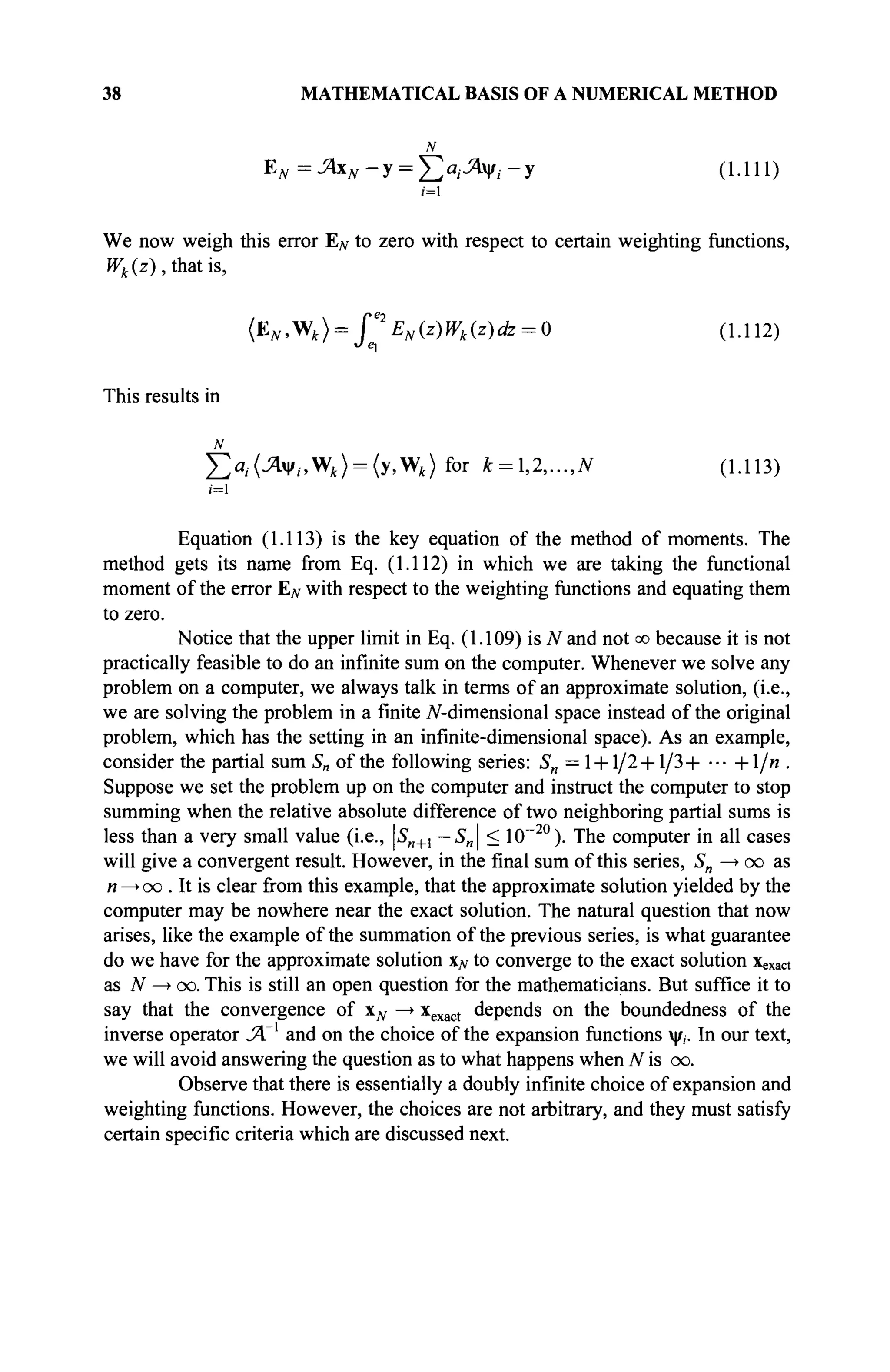 38 MATHEMATICAL BASIS OF A NUMERICAL METHOD
N
EN=JAxN-y = J2"i^xVi-y (1.111)
i=l
We now weigh this error EN to zero with respect to certain weighting functions,
Wk{z), that is,
{EN,V/k) = f*EN {z)Wk{z)dz = 0 (1.112)
This results in
N
£>; .(^i|/,.,W,) = (y,W,)for k = ,2,...,N (1.113)
i = l
Equation (1.113) is the key equation of the method of moments. The
method gets its name from Eq. (1.112) in which we are taking the functional
moment of the error E^ with respect to the weighting functions and equating them
to zero.
Notice that the upper limit in Eq. (1.109) is Wand not oo because it is not
practically feasible to do an infinite sum on the computer. Whenever we solve any
problem on a computer, we always talk in terms of an approximate solution, (i.e.,
we are solving the problem in a finite iV-dimensional space instead of the original
problem, which has the setting in an infinite-dimensional space). As an example,
consider the partial sum S„ of the following series: Sn = 1 + 1/2 + 1/3+ ··■ +1/и .
Suppose we set the problem up on the computer and instruct the computer to stop
summing when the relative absolute difference of two neighboring partial sums is
less than a very small value (i.e., Sn+l — Sn < 10~20
). The computer in all cases
will give a convergent result. However, in the final sum of this series, Sn —> oo as
n —> oo . It is clear from this example, that the approximate solution yielded by the
computer may be nowhere near the exact solution. The natural question that now
arises, like the example of the summation of the previous series, is what guarantee
do we have for the approximate solution xN to converge to the exact solution xexact
as N —
> oo. This is still an open question for the mathematicians. But suffice it to
say that the convergence of Хд, —
► xexact depends on the boundedness of the
inverse operator JA'1
and on the choice of the expansion functions ψ,. In our text,
we will avoid answering the question as to what happens when N is oo.
Observe that there is essentially a doubly infinite choice of expansion and
weighting functions. However, the choices are not arbitrary, and they must satisfy
certain specific criteria which are discussed next.
 