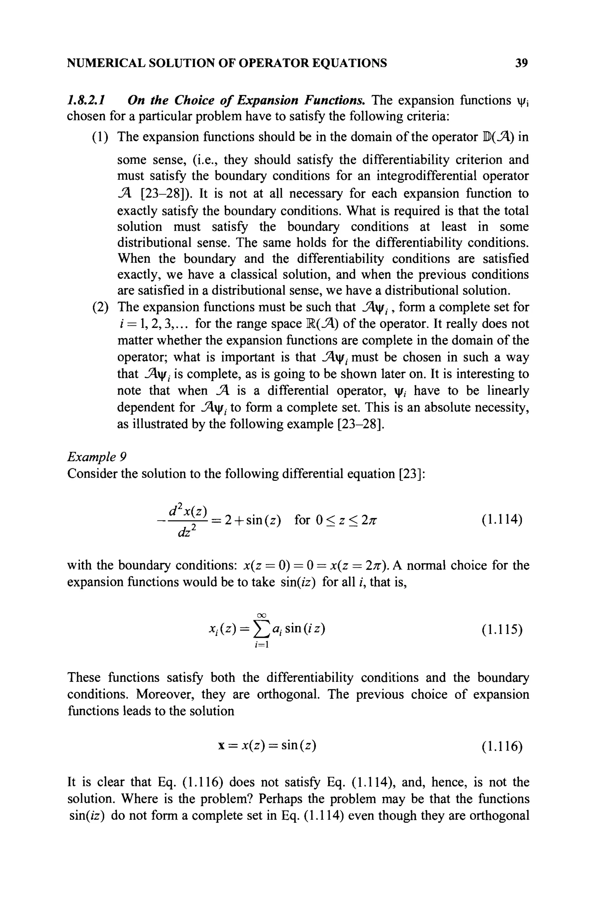 NUMERICAL SOLUTION OF OPERATOR EQUATIONS 39
1.8.2.1 On the Choice of Expansion Functions. The expansion functions ψί
chosen for a particular problem have to satisfy the following criteria:
(1) The expansion functions should be in the domain of the operator Ρ(Λ) in
some sense, (i.e., they should satisfy the differentiability criterion and
must satisfy the boundary conditions for an integrodifferential operator
Л [23-28]). It is not at all necessary for each expansion function to
exactly satisfy the boundary conditions. What is required is that the total
solution must satisfy the boundary conditions at least in some
distributional sense. The same holds for the differentiability conditions.
When the boundary and the differentiability conditions are satisfied
exactly, we have a classical solution, and when the previous conditions
are satisfied in a distributional sense, we have a distributional solution.
(2) The expansion functions must be such that Λψ,, form a complete set for
i = 1,2,3,... for the range space К(_Я) of the operator. It really does not
matter whether the expansion functions are complete in the domain of the
operator; what is important is that Λψ; must be chosen in such a way
that Λψ, is complete, as is going to be shown later on. It is interesting to
note that when JA is a differential operator, ψ, have to be linearly
dependent for Λψ, to form a complete set. This is an absolute necessity,
as illustrated by the following example [23-28].
Example 9
Consider the solution to the following differential equation [23]:
- ■ ^ 4 ^ = 2 + sin(z) ΐοτΰ<ζ<2π (1.114)
dz1
with the boundary conditions: x(z = 0) = 0 = x(z = 2π). A normal choice for the
expansion functions would be to take sin(/z) for all i, that is,
*,<X> = ]Ta .sin(/z) (1.115)
/=1
These functions satisfy both the differentiability conditions and the boundary
conditions. Moreover, they are orthogonal. The previous choice of expansion
functions leads to the solution
x = x(z) = sin(z) (1.116)
It is clear that Eq. (1.116) does not satisfy Eq. (1.114), and, hence, is not the
solution. Where is the problem? Perhaps the problem may be that the functions
sin(z'z) do not form a complete set in Eq. (1.114) even though they are orthogonal
 