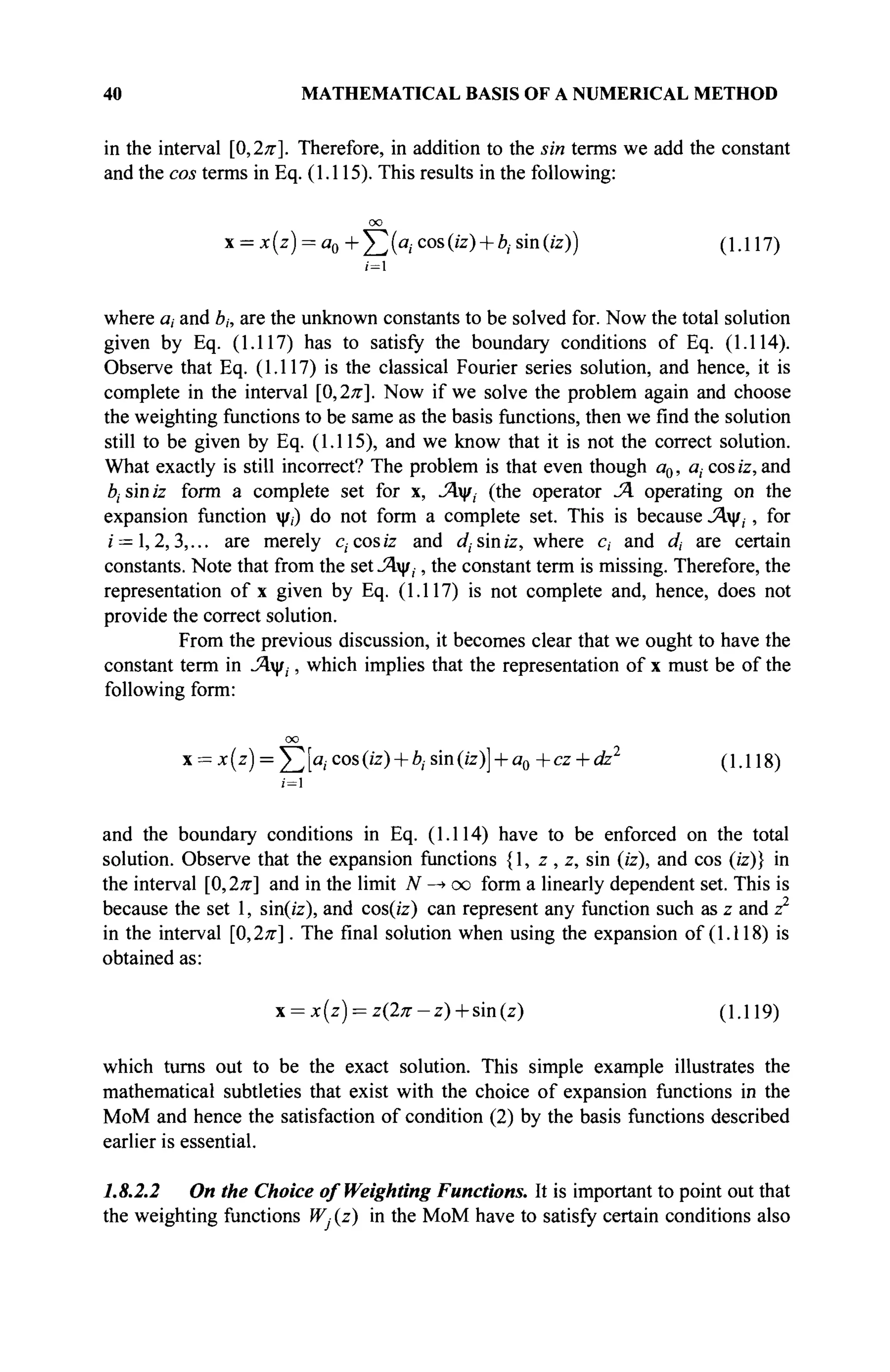 40 MATHEMATICAL BASIS OF A NUMERICAL METHOD
in the interval [0,2л·]. Therefore, in addition to the sin terms we add the constant
and the cos terms in Eq. (1.115). This results in the following:
oo
x = x (z) = a0 + Σ {a
icos
(iz
) + b
isin
(iz
)) (1-117)
/=i
where a, and bh are the unknown constants to be solved for. Now the total solution
given by Eq. (1.117) has to satisfy the boundary conditions of Eq. (1.114).
Observe that Eq. (1.117) is the classical Fourier series solution, and hence, it is
complete in the interval [0,2л-
]. Now if we solve the problem again and choose
the weighting functions to be same as the basis functions, then we find the solution
still to be given by Eq. (1.115), and we know that it is not the correct solution.
What exactly is still incorrect? The problem is that even though a0, a, cosz'z, and
bt sin iz form a complete set for x, Λψ, (the operator JA operating on the
expansion function ψ,) do not form a complete set. This is because Λψ,, for
/ = 1,2,3,... are merely c, cos iz and c/, sin iz, where c, and dt are certain
constants. Note that from the set Λψ,, the constant term is missing. Therefore, the
representation of x given by Eq. (1.117) is not complete and, hence, does not
provide the correct solution.
From the previous discussion, it becomes clear that we ought to have the
constant term in Λψ,, which implies that the representation of x must be of the
following form:
oo
x = x(z) = Y^[ai cos (iz) + bj sin (iz)] + a0 +cz + dz2
(1.118)
i=l
and the boundary conditions in Eq. (1.114) have to be enforced on the total
solution. Observe that the expansion functions {1, z, z, sin (iz), and cos (iz)} in
the interval [0,2л·] and in the limit N —
> oo form a linearly dependent set. This is
because the set 1, sin(iz), and cos(iz) can represent any function such as z and z2
in the interval [0,2л·]. The final solution when using the expansion of (1.118) is
obtained as:
χ = χ(ζ) = ζ(2π-ζ) + ήη(ζ) (1.119)
which turns out to be the exact solution. This simple example illustrates the
mathematical subtleties that exist with the choice of expansion functions in the
MoM and hence the satisfaction of condition (2) by the basis functions described
earlier is essential.
1.8.2.2 On the Choice of Weighting Functions. It is important to point out that
the weighting functions W, (z) in the MoM have to satisfy certain conditions also
 