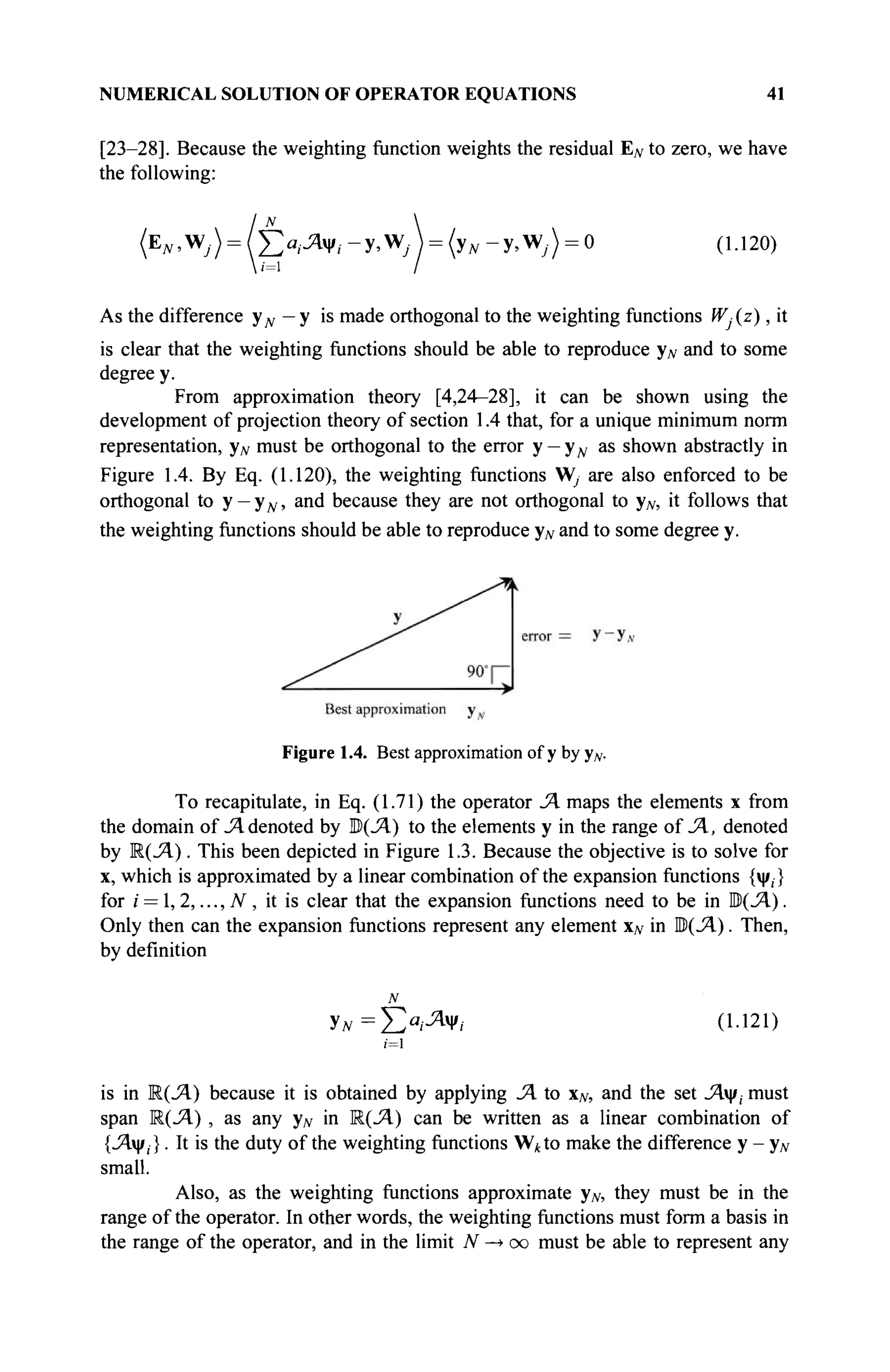 NUMERICAL SOLUTION OF OPERATOR EQUATIONS 41
[23—28]. Because the weighting function weights the residual EN to zero, we have
the following:
(EN,VJ) = l^aiJ^l-y,y/J = (yN-y,yfj) = 0 (1.120)
As the difference уд, — у is made orthogonal to the weighting functions Wj(z), it
is clear that the weighting functions should be able to reproduce yN and to some
degree y.
From approximation theory [4,24—28], it can be shown using the
development of projection theory of section 1.4 that, for a unique minimum norm
representation, yN must be orthogonal to the error у — уд, as shown abstractly in
Figure 1.4. By Eq. (1.120), the weighting functions W, are also enforced to be
orthogonal to y - y w , and because they are not orthogonal to yN, it follows that
the weighting functions should be able to reproduce yN and to some degree y.
Figure 1.4. Best approximation of у by yN.
To recapitulate, in Eq. (1.71) the operator JA maps the elements x from
the domain of JA denoted by I$(JA) to the elements у in the range of JA, denoted
by R(J4.). This been depicted in Figure 1.3. Because the objective is to solve for
x, which is approximated by a linear combination of the expansion functions {ψ,}
for i = 1,2,..., N , it is clear that the expansion functions need to be in M(JA).
Only then can the expansion functions represent any element xN in M(JA). Then,
by definition
у*=Ёа
Л о·121
)
is in R(JA) because it is obtained by applying JA to xN, and the set Λψ, must
span Μ(Λ) , as any yN in R(J4.) can be written as a linear combination of
{.Αψ,}. It is the duty of the weighting functions W*to make the difference у - yN
small.
Also, as the weighting functions approximate yN, they must be in the
range of the operator. In other words, the weighting functions must form a basis in
the range of the operator, and in the limit N —
> oo must be able to represent any
 