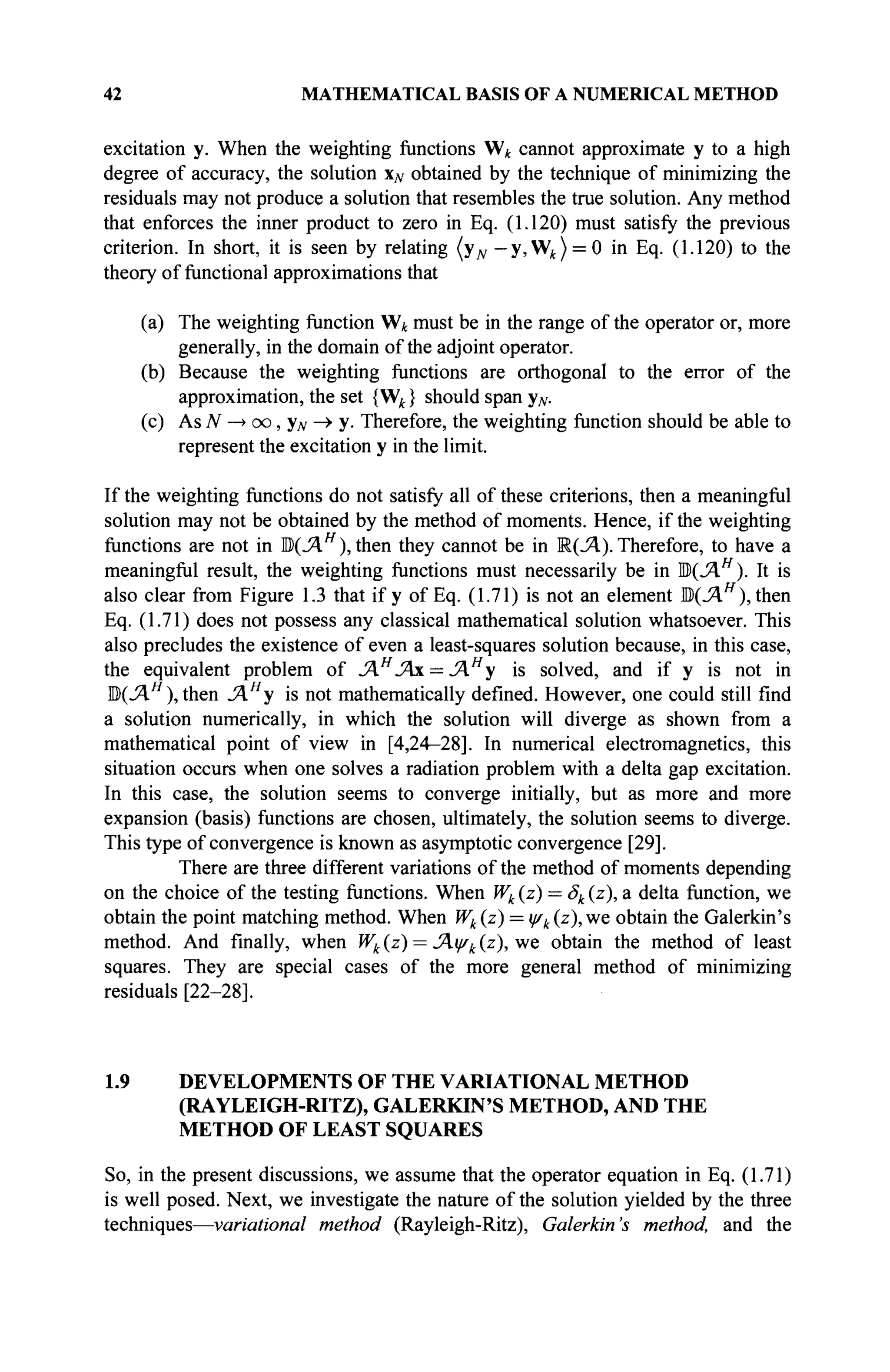 42 MATHEMATICAL BASIS OF A NUMERICAL METHOD
excitation y. When the weighting functions W* cannot approximate y to a high
degree of accuracy, the solution x# obtained by the technique of minimizing the
residuals may not produce a solution that resembles the true solution. Any method
that enforces the inner product to zero in Eq. (1.120) must satisfy the previous
criterion. In short, it is seen by relating (yN — y, W^ ) = 0 in Eq. (1.120) to the
theory of functional approximations that
(a) The weighting function W* must be in the range of the operator or, more
generally, in the domain of the adjoint operator.
(b) Because the weighting functions are orthogonal to the error of the
approximation, the set {Wk} should span yN.
(c) As N —» oo, yN -» y. Therefore, the weighting function should be able to
represent the excitation y in the limit.
If the weighting functions do not satisfy all of these criterions, then a meaningful
solution may not be obtained by the method of moments. Hence, if the weighting
functions are not in ЩУ.Н
), then they cannot be in К(Л). Therefore, to have a
meaningful result, the weighting functions must necessarily be in M(JAH
). It is
also clear from Figure 1.3 that if у of Eq. (1.71) is not an element ЩЛ.Н
), then
Eq. (1.71) does not possess any classical mathematical solution whatsoever. This
also precludes the existence of even a least-squares solution because, in this case,
the equivalent problem of JAH
JAx = Лн
у is solved, and if у is not in
В(ЛЯ
), then J4H
y is not mathematically defined. However, one could still find
a solution numerically, in which the solution will diverge as shown from a
mathematical point of view in [4,24-28]. In numerical electromagnetics, this
situation occurs when one solves a radiation problem with a delta gap excitation.
In this case, the solution seems to converge initially, but as more and more
expansion (basis) functions are chosen, ultimately, the solution seems to diverge.
This type of convergence is known as asymptotic convergence [29].
There are three different variations of the method of moments depending
on the choice of the testing functions. When Wk (z) = Sk (z), a delta function, we
obtain the point matching method. When Wk(z) = iyk(z), we obtain the Galerkin's
method. And finally, when Wk (z) = ^Αψίί (ζ), we obtain the method of least
squares. They are special cases of the more general method of minimizing
residuals [22-28].
1.9 DEVELOPMENTS OF THE VARIATIONAL METHOD
(RAYLEIGH-RITZ), GALERKIN'S METHOD, AND THE
METHOD OF LEAST SQUARES
So, in the present discussions, we assume that the operator equation in Eq. (1.71)
is well posed. Next, we investigate the nature of the solution yielded by the three
techniques—variâtional method (Rayleigh-Ritz), Galerkin's method, and the
 