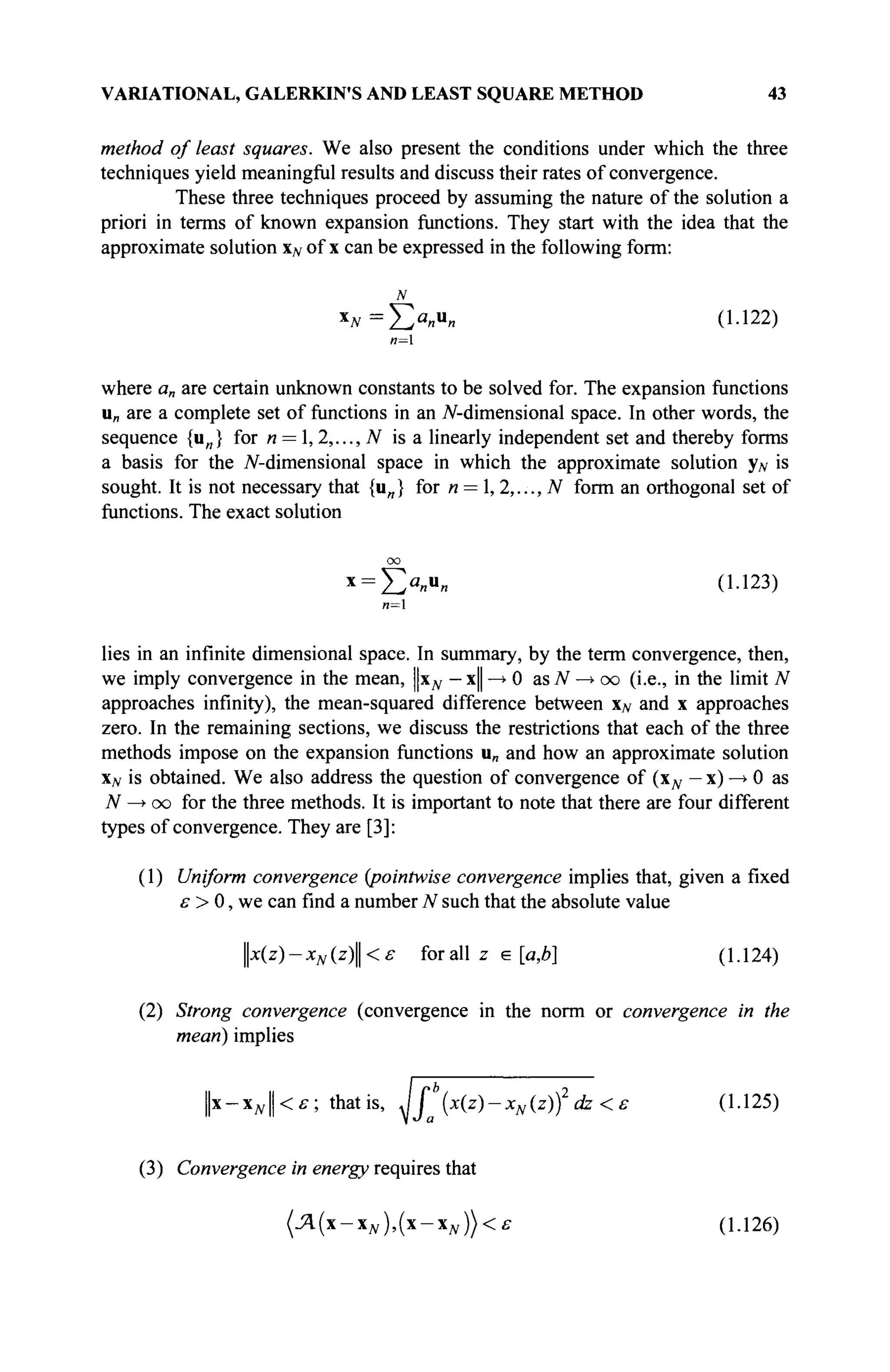 VARIATIONAL, GALERKIN'S AND LEAST SQUARE METHOD 43
method of least squares. We also present the conditions under which the three
techniques yield meaningful results and discuss their rates of convergence.
These three techniques proceed by assuming the nature of the solution a
priori in terms of known expansion functions. They start with the idea that the
approximate solution xN of x can be expressed in the following form:
N
x
*=EXu
» о·122
)
и=1
where a„ are certain unknown constants to be solved for. The expansion functions
u„ are a complete set of functions in an /V-dimensional space. In other words, the
sequence {u„} for n = 1, 2,..., N is a linearly independent set and thereby forms
a basis for the /V-dimensional space in which the approximate solution yN is
sought. It is not necessary that {u„} for n = ,2,...,N form an orthogonal set of
functions. The exact solution
oo
x
= Ea
«u
« (1123)
n=
lies in an infinite dimensional space. In summary, by the term convergence, then,
we imply convergence in the mean, Цхд, — x|| —
> 0 as N —> oo (i.e., in the limit N
approaches infinity), the mean-squared difference between х# and x approaches
zero. In the remaining sections, we discuss the restrictions that each of the three
methods impose on the expansion functions u„ and how an approximate solution
XJV is obtained. We also address the question of convergence of (Хд, — x) —
» 0 as
T
V —
» oo for the three methods. It is important to note that there are four different
types of convergence. They are [3]:
(1) Uniform convergence {pointwise convergence implies that, given a fixed
ε > 0, we can find a number N such that the absolute value
x(z)-xN(z)<£ for all z e [a,b] (1-124)
(2) Strong convergence (convergence in the norm or convergence in the
mean) implies
||x - Хд, || < £
■ ; thatis, Jj (x(z)-xN(z)f dz <ε (1.125)
(3) Convergence in energy requires that
(Ά(-χΝ),(χ-χΝ))<ε (1.126)
 