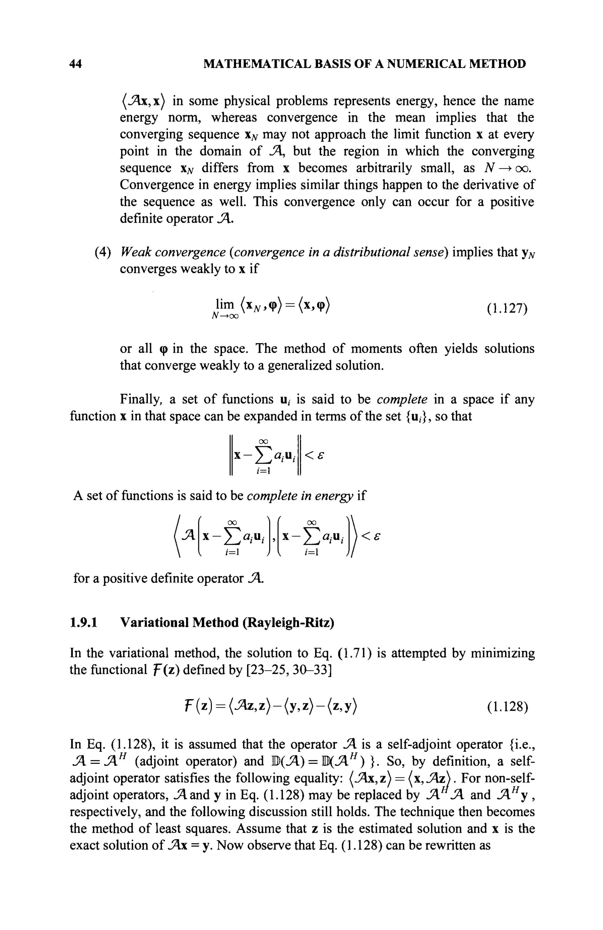 44 MATHEMATICAL BASIS OF A NUMERICAL METHOD
in some physical problems represents energy, hence the name
energy norm, whereas convergence in the mean implies that the
converging sequence XJV may not approach the limit function x at every
point in the domain of JA, but the region in which the converging
sequence xN differs from x becomes arbitrarily small, as N —> oo.
Convergence in energy implies similar things happen to the derivative of
the sequence as well. This convergence only can occur for a positive
definite operator JA.
(4) Weak convergence {convergence in a distributional sense) implies that yN
converges weakly to x if
lim (χ^,φ) = (χ,φ)
N—*oo
(1.127)
or all φ in the space. The method of moments often yields solutions
that converge weakly to a generalized solution.
Finally, a set of functions u, is said to be complete in a space if any
function x in that space can be expanded in terms of the set {u,}, so that
x
-£a
/u
i <ε
A set of functions is said to be complete in energy if
и ι=1 J I /=1
<ε
for a positive definite operator JA.
1.9.1 Variational Method (Rayleigh-Ritz)
In the variational method, the solution to Eq. (1.71) is attempted by minimizing
the functional F(z) defined by [23-25, 30-33]
F(z) = (^z,z)-(y,z)-(z,y) (1.128)
In Eq. (1.128), it is assumed that the operator Л is a self-adjoint operator {i.e.,
JA = JAH
(adjoint operator) and ЩЛ) = ЩЛН
) }. So, by definition, a self-
adjoint operator satisfies the following equality: (Jfo,z) = (x, JAz). For non-self-
adjoint operators, J^.and у in Eq. (1.128) may be replaced by JA JA and JAH
y ,
respectively, and the following discussion still holds. The technique then becomes
the method of least squares. Assume that z is the estimated solution and x is the
exact solution of JAx = y. Now observe that Eq. (1.128) can be rewritten as
 