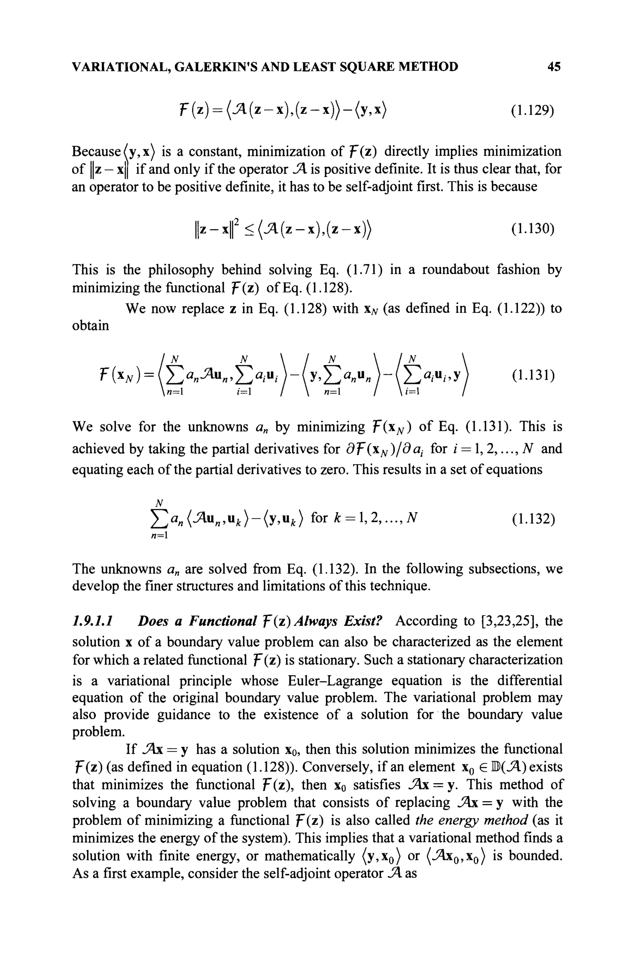 VARIATIONAL, GALERKIN'S AND LEAST SQUARE METHOD 45
F(z) = (jzi(z-x),(z-x))-(y,x) (1.129)
Because (y, x) is a constant, minimization of ψ{τ) directly implies minimization
of ||z - x|| if and only if the operator JA is positive definite. It is thus clear that, for
an operator to be positive definite, it has to be self-adjoint first. This is because
| | ζ - χ | 2
< ( Λ ( ζ - χ ) , ( ζ - χ ) ) (1.130)
This is the philosophy behind solving Eq. (1.71) in a roundabout fashion by
minimizing the functional F(z) of Eq. (1.128).
We now replace z in Eq. (1.128) with xN (as defined in Eq. (1.122)) to
obtain
IN N  / N  / N 
F(x
w)=(Ea
«^u
«>Ew-(y>Ea
«u
«MEa
;u
/'y) 0-131)
We solve for the unknowns a„ by minimizing F(xN) of Eq. (1.131). This is
achieved by taking the partial derivatives for df:
(xN)/daj for i = ,2,...,N and
equating each of the partial derivatives to zero. This results in a set of equations
N
£>и (Ли„,и,)-(у,и,) for к = 1,2,..., N (1.132)
и=1
The unknowns a„ are solved from Eq. (1.132). In the following subsections, we
develop the finer structures and limitations of this technique.
1.9.1.1 Does a Functional F(z) Always Exist? According to [3,23,25], the
solution x of a boundary value problem can also be characterized as the element
for which a related functional F(z) is stationary. Such a stationary characterization
is a variational principle whose Euler-Lagrange equation is the differential
equation of the original boundary value problem. The variational problem may
also provide guidance to the existence of a solution for the boundary value
problem.
If JAx = у has a solution x0, then this solution minimizes the functional
F(z) (as defined in equation (1.128)). Conversely, if an element x0 e B(JA) exists
that minimizes the functional F(z), then x0 satisfies JAx = y. This method of
solving a boundary value problem that consists of replacing JAx = у with the
problem of minimizing a functional F(z) is also called the energy method (as it
minimizes the energy of the system). This implies that a variational method finds a
solution with finite energy, or mathematically (y,x0) or (_Ях0,х0) is bounded.
As a first example, consider the self-adjoint operator jA as
 