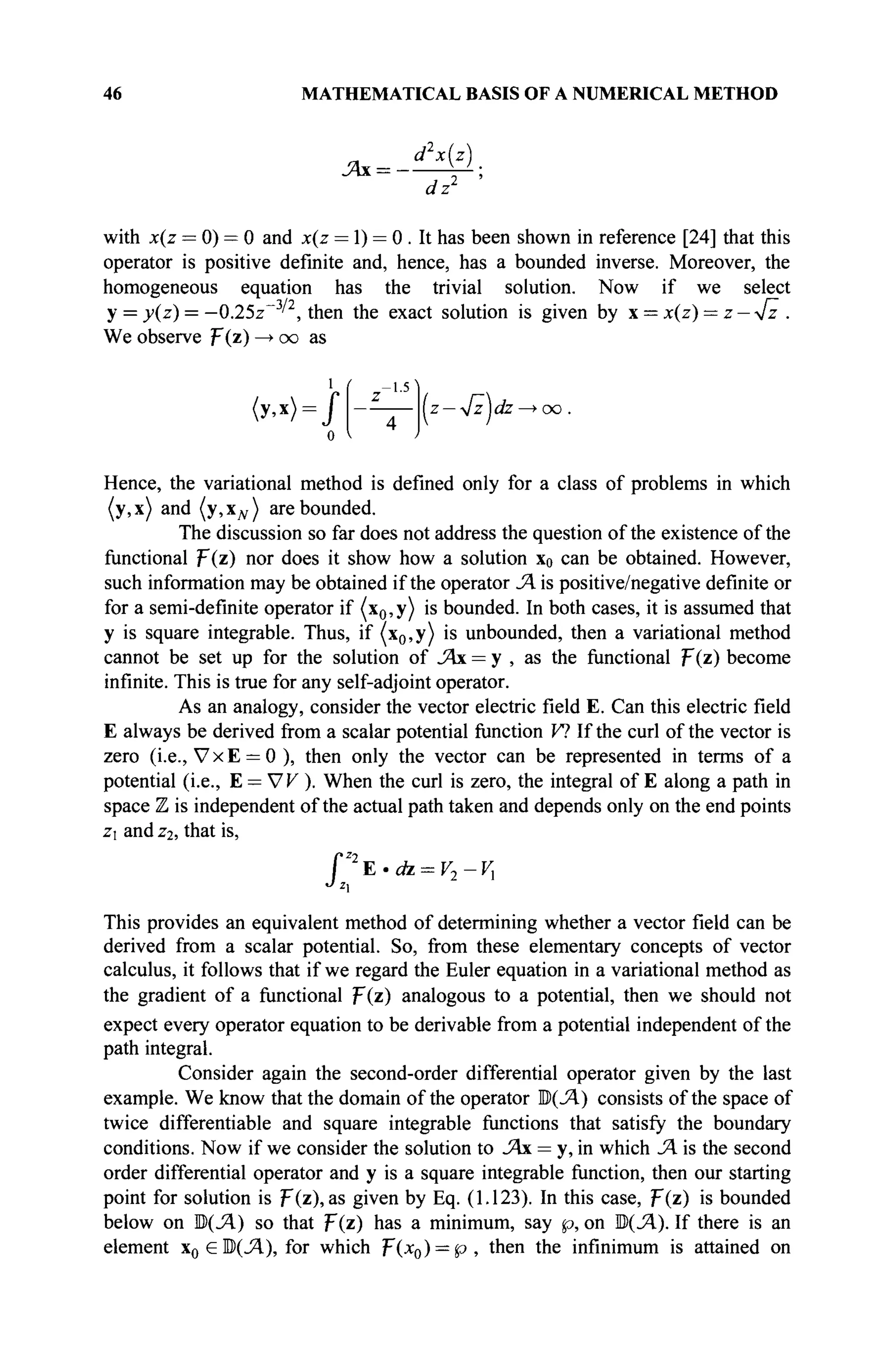 46 MATHEMATICAL BASIS OF A NUMERICAL METHOD
d2
x(z)
dz2
with x(z = 0) = 0 and x(z = 1) = 0 . It has been shown in reference [24] that this
operator is positive definite and, hence, has a bounded inverse. Moreover, the
homogeneous equation has the trivial solution. Now if we select
у = y(z) = —0.25z~3
' , then the exact solution is given by x = x(z) = z — y/z .
We observe ψ(ζ) —> oo as
<y,x> = /
о
Hence, the variational method is defined only for a class of problems in which
(y,x) and (у,Хдг) are bounded.
The discussion so far does not address the question of the existence of the
functional p(z) nor does it show how a solution x0 can be obtained. However,
such information may be obtained if the operator JA is positive/negative definite or
for a semi-definite operator if (x0,y) is bounded. In both cases, it is assumed that
у is square integrable. Thus, if (x0,y) is unbounded, then a variational method
cannot be set up for the solution of JAx = у , as the functional F(z) become
infinite. This is true for any self-adjoint operator.
As an analogy, consider the vector electric field E. Can this electric field
E always be derived from a scalar potential function V? If the curl of the vector is
zero (i.e., VxE = 0 ), then only the vector can be represented in terms of a
potential (i.e., E = W ). When the curl is zero, the integral of E along a path in
space Z is independent of the actual path taken and depends only on the end points
z and z2, that is,
ΓΖ2
Ε·ίώ = Κ,-Κ,
This provides an equivalent method of determining whether a vector field can be
derived from a scalar potential. So, from these elementary concepts of vector
calculus, it follows that if we regard the Euler equation in a variational method as
the gradient of a functional p(z) analogous to a potential, then we should not
expect every operator equation to be derivable from a potential independent of the
path integral.
Consider again the second-order differential operator given by the last
example. We know that the domain of the operator Ю(Л) consists of the space of
twice differentiable and square integrable functions that satisfy the boundary
conditions. Now if we consider the solution to JAx = y, in which JA is the second
order differential operator and у is a square integrable function, then our starting
point for solution is F(z), as given by Eq. (1.123). In this case, p(z) is bounded
below on B(JA) so that f(z) has a minimum, say p, on M(JA). If there is an
element x0 еЩЛ), for which f(x0) = p , then the infinimum is attained on
. - 1 - 5
(z — [z)dz —>oo .
 