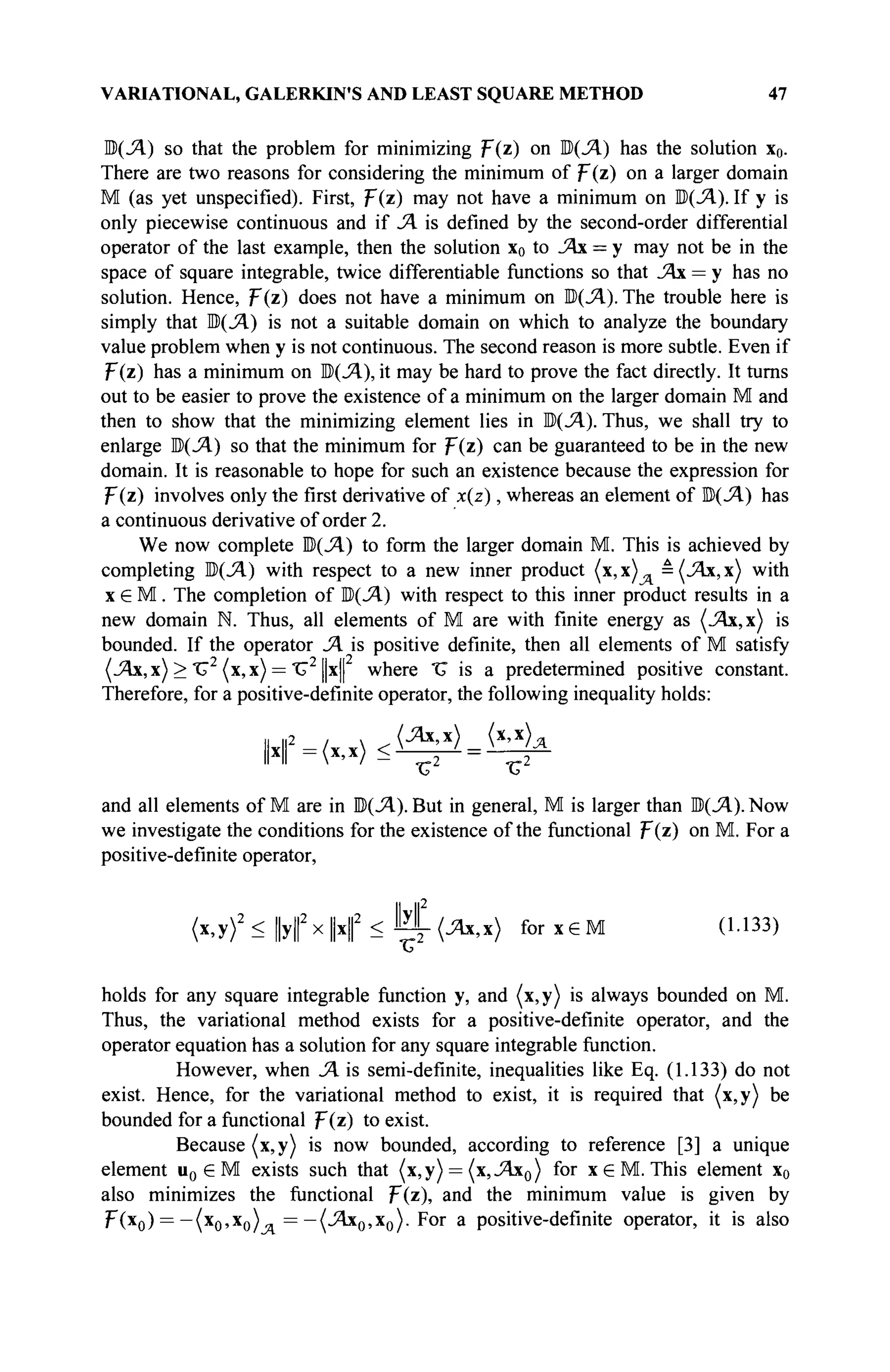 VARIATIONAL, GALERKIN'S AND LEAST SQUARE METHOD 47
M(SA) so that the problem for minimizing F(z) on ЩЛ) has the solution x0.
There are two reasons for considering the minimum of F(z) on a larger domain
M (as yet unspecified). First, Т{г) may not have a minimum on ЩЛ). If у is
only piecewise continuous and if SA is defined by the second-order differential
operator of the last example, then the solution x0 to SAx = у may not be in the
space of square integrable, twice differentiable functions so that SAx = у has no
solution. Hence, p(z) does not have a minimum on ©(Л). The trouble here is
simply that M(SA) is not a suitable domain on which to analyze the boundary
value problem when у is not continuous. The second reason is more subtle. Even if
p(z) has a minimum on ЩЛ), it may be hard to prove the fact directly. It turns
out to be easier to prove the existence of a minimum on the larger domain M and
then to show that the minimizing element lies in Ш)(Л). Thus, we shall try to
enlarge H(SA) so that the minimum for p(z) can be guaranteed to be in the new
domain. It is reasonable to hope for such an existence because the expression for
F(z) involves only the first derivative of x(z), whereas an element of b{SA) has
a continuous derivative of order 2.
We now complete M(SA) to form the larger domain M. This is achieved by
completing B(SA) with respect to a new inner product (x, х)л = (SAx, x) with
x G M. The completion of ЩЛ) with respect to this inner product results in a
new domain N. Thus, all elements of M are with finite energy as (Λχ,χ) is
bounded. If the operator SA is positive definite, then all elements of M satisfy
(Λι,χ) > ΤΓ2
(χ,χ) = "G2
[|x| where "U is a predetermined positive constant.
Therefore, for a positive-definite operator, the following inequality holds:
„ l|2 , . (SAx,x) (x,x)„
II II  / ^ - 2 %2
and all elements of M are in ЩЛ). But in general, M is larger than Ώ(Ά). Now
we investigate the conditions for the existence of the functional F(z) on M. For a
positive-definite operator,
I
I II2
(x,y)2
< ||y||2
x|H|2
< И - ( Л х , ж ) for x e M (1.133)
holds for any square integrable function y, and (x,y) is always bounded on M.
Thus, the variational method exists for a positive-definite operator, and the
operator equation has a solution for any square integrable function.
However, when SA is semi-definite, inequalities like Eq. (1.133) do not
exist. Hence, for the variational method to exist, it is required that (x,y) be
bounded for a functional F(z) to exist.
Because (x,y) is now bounded, according to reference [3] a unique
element u0 e M exists such that (x,y) = (x,SAx0) for x e M . This element x0
also minimizes the functional F(z), and the minimum value is given by
Ί-(χ0) = —(x0,x0) = —(SAx0,x0). For a positive-definite operator, it is also
 