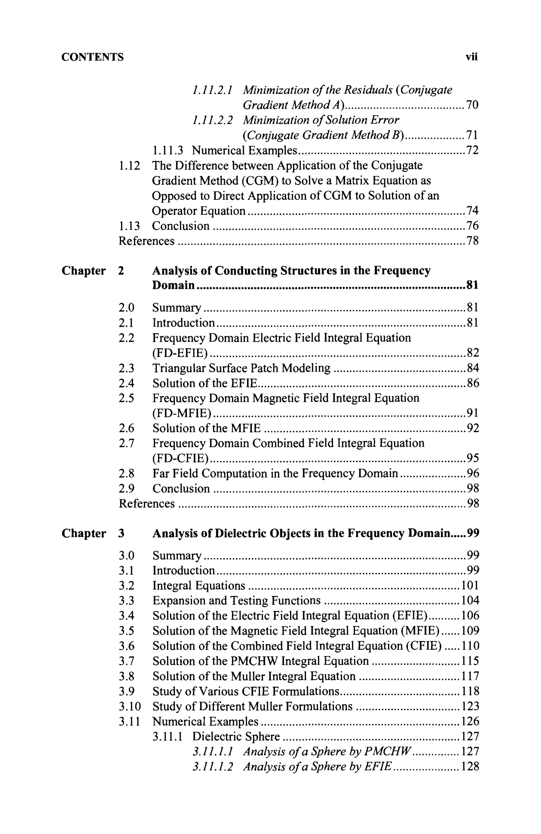 CONTENTS vii
1.11.2.1 Minimization of the Residuals {Conjugate
Gradient Method A) 70
1.11.2.2 Minimization of Solution Error
{Conjugate Gradient Method B) 71
1.11.3 Numerical Examples 72
1.12 The Difference between Application of the Conjugate
Gradient Method (CGM) to Solve a Matrix Equation as
Opposed to Direct Application of CGM to Solution of an
Operator Equation 74
1.13 Conclusion 76
References 78
Chapter 2 Analysis of Conducting Structures in the Frequency
Domain 81
2.0 Summary 81
2.1 Introduction 81
2.2 Frequency Domain Electric Field Integral Equation
(FD-EFIE) 82
2.3 Triangular Surface Patch Modeling 84
2.4 Solution of the EFIE 86
2.5 Frequency Domain Magnetic Field Integral Equation
(FD-MFIE) 91
2.6 Solution of the MFIE 92
2.7 Frequency Domain Combined Field Integral Equation
(FD-CFIE) 95
2.8 Far Field Computation in the Frequency Domain 96
2.9 Conclusion 98
References 98
Chapter 3 Analysis of Dielectric Objects in the Frequency Domain 99
3.0 Summary 99
3.1 Introduction 99
3.2 Integral Equations 101
3.3 Expansion and Testing Functions 104
3.4 Solution of the Electric Field Integral Equation (EFIE) 106
3.5 Solution of the Magnetic Field Integral Equation (MFIE) 109
3.6 Solution of the Combined Field Integral Equation (CFIE) 110
3.7 Solution of the PMCHW Integral Equation 115
3.8 Solution of the Müller Integral Equation 117
3.9 Study of Various CFIE Formulations 118
3.10 Study of Different Müller Formulations 123
3.11 Numerical Examples 126
3.11.1 Dielectric Sphere 127
3.11.1.1 Analysis of a Sphere by PMCHW 127
3.11.1.2 Analysis of a Sphere by EFIE 128
 