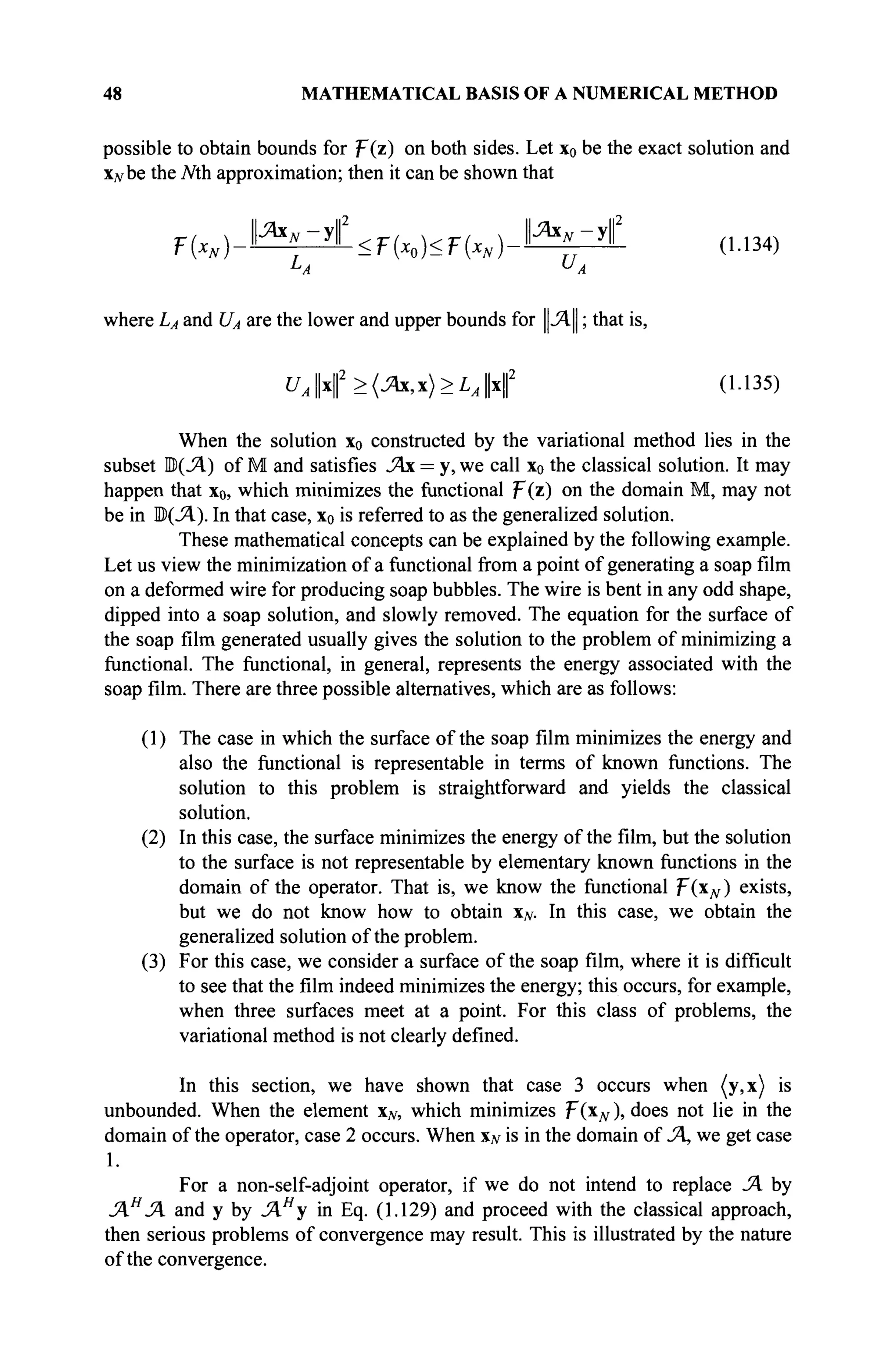 48 MATHEMATICAL BASIS OF A NUMERICAL METHOD
possible to obtain bounds for p(z) on both sides. Let x0 be the exact solution and
Xjvbe the Mh approximation; then it can be shown that
F ( x , ) - J ^ i < F ( x 0 ) < F ( x , ) - ^ i (U34)
L
A U
A
where LA and UA are the lower and upper bounds for ||Λ|| ; that is,
UAx(>(Ax,x)>LAx( (1.135)
When the solution x0 constructed by the variational method lies in the
subset B(JA) of M and satisfies JAx = у, we call x0 the classical solution. It may
happen that x0, which minimizes the functional ψ(ζ) on the domain M, may not
be in B(JA). In that case, x0 is referred to as the generalized solution.
These mathematical concepts can be explained by the following example.
Let us view the minimization of a functional from a point of generating a soap film
on a deformed wire for producing soap bubbles. The wire is bent in any odd shape,
dipped into a soap solution, and slowly removed. The equation for the surface of
the soap film generated usually gives the solution to the problem of minimizing a
functional. The functional, in general, represents the energy associated with the
soap film. There are three possible alternatives, which are as follows:
(1) The case in which the surface of the soap film minimizes the energy and
also the functional is representable in terms of known functions. The
solution to this problem is straightforward and yields the classical
solution.
(2) In this case, the surface minimizes the energy of the film, but the solution
to the surface is not representable by elementary known functions in the
domain of the operator. That is, we know the functional F(Xjv) exists,
but we do not know how to obtain xN. In this case, we obtain the
generalized solution of the problem.
(3) For this case, we consider a surface of the soap film, where it is difficult
to see that the film indeed minimizes the energy; this occurs, for example,
when three surfaces meet at a point. For this class of problems, the
variational method is not clearly defined.
In this section, we have shown that case 3 occurs when (y,x) is
unbounded. When the element xN, which minimizes F(xN), does not lie in the
domain of the operator, case 2 occurs. When xN is in the domain of JA, we get case
1.
For a non-self-adjoint operator, if we do not intend to replace JA by
JAH
JA and у by JAH
y in Eq. (1.129) and proceed with the classical approach,
then serious problems of convergence may result. This is illustrated by the nature
of the convergence.
 