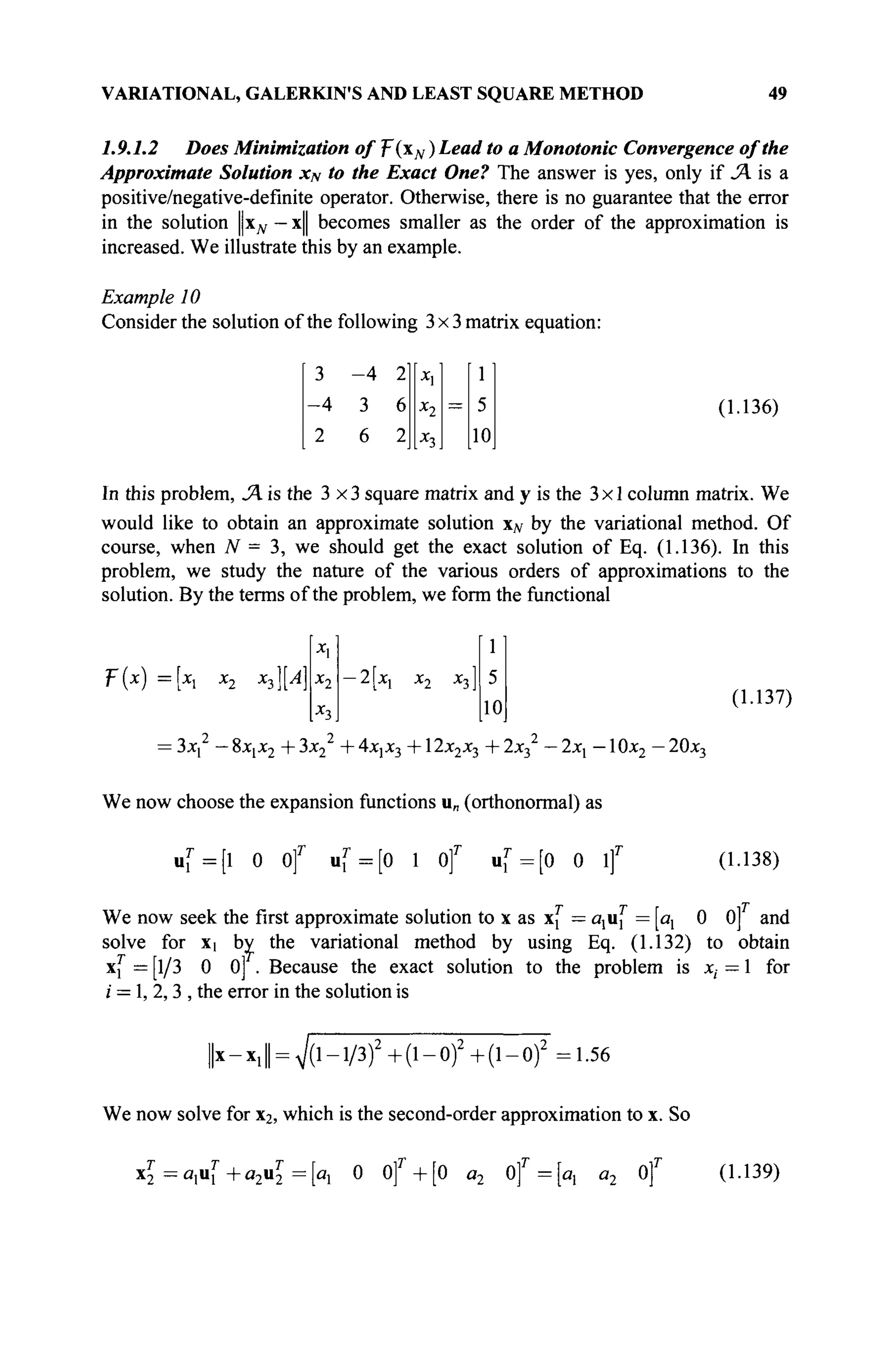 VARIATIONAL, GALERKIN'S AND LEAST SQUARE METHOD 49
1.9.1.2 Does Minimization of T(N ) Lead to a Monotonie Convergence of the
Approximate Solution xN to the Exact One? The answer is yes, only if Л is a
positive/negative-definite operator. Otherwise, there is no guarantee that the error
in the solution Цхд, — x|| becomes smaller as the order of the approximation is
increased. We illustrate this by an example.
Example 10
Consider the solution of the following 3x3 matrix equation:
(1.136)
In this problem, JA is the 3x3 square matrix and у is the 3x1 column matrix. We
would like to obtain an approximate solution xN by the variational method. Of
course, when N = 3, we should get the exact solution of Eq. (1.136). In this
problem, we study the nature of the various orders of approximations to the
solution. By the terms of the problem, we form the functional
-4 2
3 6
6 2
X,
x2
X
3
=
1
5
10
T{x) = x X2 ^}]^'
X,
x2
x3
-2[xx x2 x3J
1
5
10
(1.137)
= 3xx — 8X[X2 + 3x2 + 4x]X3 + 12x2x3 + 2x3
2
— 2xj — 10x2 — 20x3
We now choose the expansion functions u„ (orthonormal) as
uf=[l 0 Of uf=[0 1 Of u [ = [ 0 0 if (1.138)
We now seek the first approximate solution to x as xf = axaT
x = ax 0 0] and
solve for X| by the variational method by using Eq. (1.132) to obtain
x,r
= [1/3 0 0] . Because the exact solution to the problem is x, = 1 for
/ = 1, 2,3 , the error in the solution is
X —X, 7(l-l/3)2
+(l-0)2
+(l-0)2
=1.56
We now solve for x2, which is the second-order approximation to x. So
x£=a,uf +a2uT
2=[ax 0 of + [0 a2 of = [ax a2 of (1.139)
 
