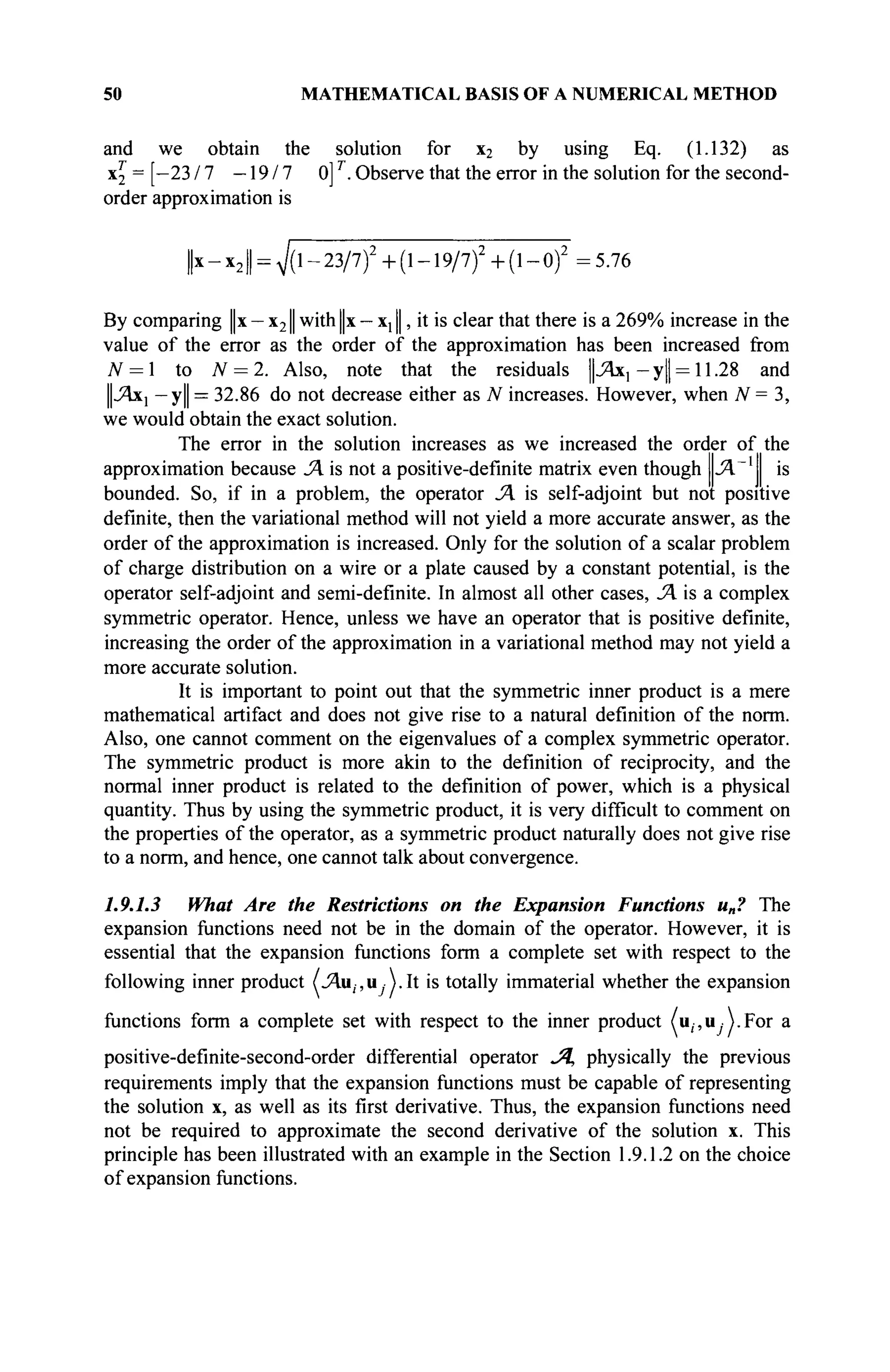 50 MATHEMATICAL BASIS OF A NUMERICAL METHOD
and we obtain the solution for x2 by using Eq. (1.132) as
X2 = [-23/7 - 1 9 / 7 0]T
. Observe that the error in the solution for the second-
order approximation is
||x - x21 = 7(l-23/7)2
+(l-19/7)2
+(l-0)2
= 5.76
By comparing ||x — x21| with ||x — x;11|, it is clear that there is a 269% increase in the
value of the error as the order of the approximation has been increased from
N = 1 to N = 2. Also, note that the residuals JAxl - y|| = 11.28 and
|J4X] — У||=
32.86 do not decrease either as N increases. However, when N = 3,
we would obtain the exact solution.
The error in the solution increases as we increased the order of the
approximation because JA is not a positive-definite matrix even though Л | is
bounded. So, if in a problem, the operator JA is self-adjoint but not positive
definite, then the variational method will not yield a more accurate answer, as the
order of the approximation is increased. Only for the solution of a scalar problem
of charge distribution on a wire or a plate caused by a constant potential, is the
operator self-adjoint and semi-definite. In almost all other cases, JA is a complex
symmetric operator. Hence, unless we have an operator that is positive definite,
increasing the order of the approximation in a variational method may not yield a
more accurate solution.
It is important to point out that the symmetric inner product is a mere
mathematical artifact and does not give rise to a natural definition of the norm.
Also, one cannot comment on the eigenvalues of a complex symmetric operator.
The symmetric product is more akin to the definition of reciprocity, and the
normal inner product is related to the definition of power, which is a physical
quantity. Thus by using the symmetric product, it is very difficult to comment on
the properties of the operator, as a symmetric product naturally does not give rise
to a norm, and hence, one cannot talk about convergence.
1.9.1.3 What Are the Restrictions on the Expansion Functions u„? The
expansion functions need not be in the domain of the operator. However, it is
essential that the expansion functions form a complete set with respect to the
following inner product (jAu^u A At is totally immaterial whether the expansion
functions form a complete set with respect to the inner product (u(-,u -j.For a
positive-definite-second-order differential operator -Д physically the previous
requirements imply that the expansion functions must be capable of representing
the solution x, as well as its first derivative. Thus, the expansion functions need
not be required to approximate the second derivative of the solution x. This
principle has been illustrated with an example in the Section 1.9.1.2 on the choice
of expansion functions.
 