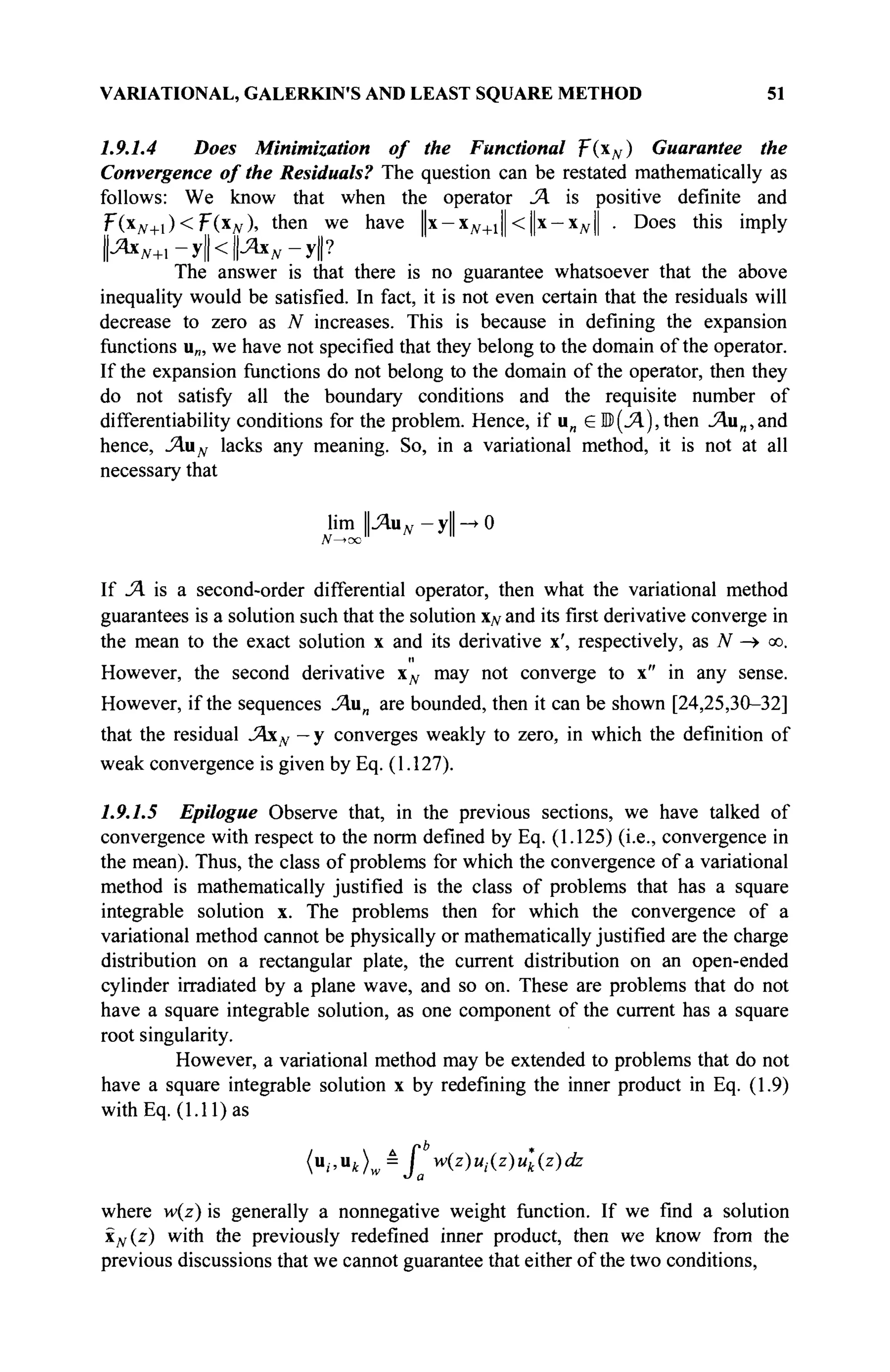 VARIATIONAL, GALERKIN'S AND LEAST SQUARE METHOD 51
1.9.1.4 Does Minimization of the Functional T(xN) Guarantee the
Convergence of the Residuals? The question can be restated mathematically as
follows: We know that when the operator Ά is positive definite and
F(x#+i) <F(XJV)» then we have ||x —хж+1|| <||х-Хд,| . Does this imply
И**+ 1 -У||<И**-У|?
The answer is that there is no guarantee whatsoever that the above
inequality would be satisfied. In fact, it is not even certain that the residuals will
decrease to zero as N increases. This is because in defining the expansion
functions u„, we have not specified that they belong to the domain of the operator.
If the expansion functions do not belong to the domain of the operator, then they
do not satisfy all the boundary conditions and the requisite number of
differentiability conditions for the problem. Hence, if u„ e В (Л), then J4.u„,and
hence, AuN lacks any meaning. So, in a variational method, it is not at all
necessary that
lim ILAu^-ylUO
N—>oc
If Л is a second-order differential operator, then what the variational method
guarantees is a solution such that the solution xN and its first derivative converge in
the mean to the exact solution x and its derivative x', respectively, as JV —
> oo.
II
However, the second derivative xN may not converge to x" in any sense.
However, if the sequences JAun are bounded, then it can be shown [24,25,30-32]
that the residual JAxN - у converges weakly to zero, in which the definition of
weak convergence is given by Eq. (1.127).
1.9.1.5 Epilogue Observe that, in the previous sections, we have talked of
convergence with respect to the norm defined by Eq. (1.125) (i.e., convergence in
the mean). Thus, the class of problems for which the convergence of a variational
method is mathematically justified is the class of problems that has a square
integrable solution x. The problems then for which the convergence of a
variational method cannot be physically or mathematically justified are the charge
distribution on a rectangular plate, the current distribution on an open-ended
cylinder irradiated by a plane wave, and so on. These are problems that do not
have a square integrable solution, as one component of the current has a square
root singularity.
However, a variational method may be extended to problems that do not
have a square integrable solution x by redefining the inner product in Eq. (1.9)
with Eq. (1.11) as
( u
; ' u
t ) w â
X w(z)M,(z)^(z)ufe
where w(z) is generally a nonnegative weight function. If we find a solution
xN(z) with the previously redefined inner product, then we know from the
previous discussions that we cannot guarantee that either of the two conditions,
 
