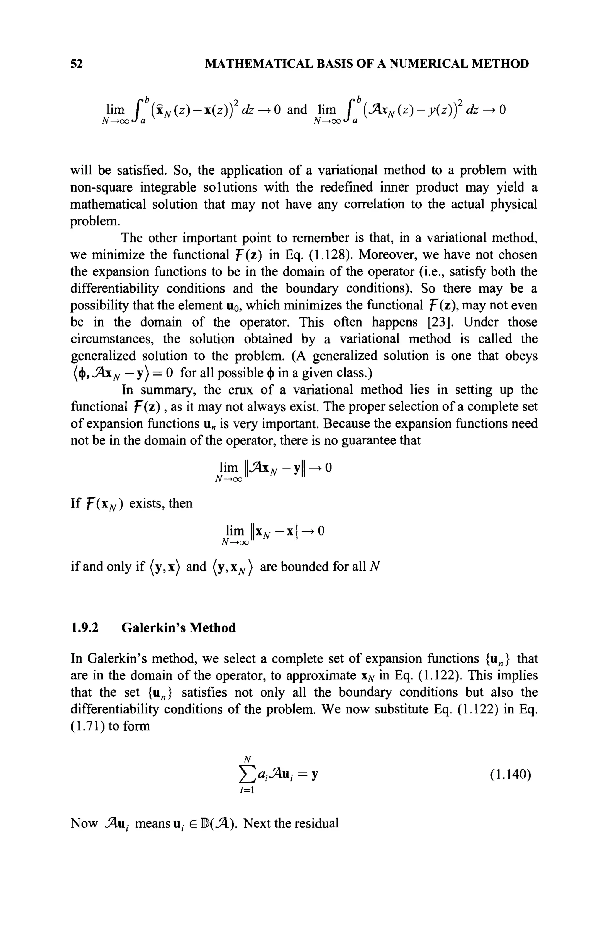 52 MATHEMATICAL BASIS OF A NUMERICAL METHOD
lim I (iN(z) — x(z)) dz —>0and lim I (JAxN(z)-y{zj) dz —» 0
will be satisfied. So, the application of a variational method to a problem with
non-square integrable solutions with the redefined inner product may yield a
mathematical solution that may not have any correlation to the actual physical
problem.
The other important point to remember is that, in a variational method,
we minimize the functional T{z) in Eq. (1.128). Moreover, we have not chosen
the expansion functions to be in the domain of the operator (i.e., satisfy both the
differentiability conditions and the boundary conditions). So there may be a
possibility that the element Uo, which minimizes the functional F(z), may not even
be in the domain of the operator. This often happens [23]. Under those
circumstances, the solution obtained by a variational method is called the
generalized solution to the problem. (A generalized solution is one that obeys
(φ, ΛχΝ - y) = 0 for all possible φ in a given class.)
In summary, the crux of a variational method lies in setting up the
functional p(z), as it may not always exist. The proper selection of a complete set
of expansion functions u„ is very important. Because the expansion functions need
not be in the domain of the operator, there is no guarantee that
lim Ц-Ях« — yll —
*
· 0
JV-^co" "
If F(xN ) exists, then
lim Цхд, — xll—>0
if and only if (y,x) and (y,xN) are bounded for all N
1.9.2 Galerkin's Method
In Galerkin's method, we select a complete set of expansion functions {u„} that
are in the domain of the operator, to approximate xN in Eq. (1.122). This implies
that the set {un} satisfies not only all the boundary conditions but also the
differentiability conditions of the problem. We now substitute Eq. (1.122) in Eq.
(1.71) to form
N
£ ^ u , = y (1.140)
(=1
Now J^u, means u, e ©(J4.). Next the residual
 