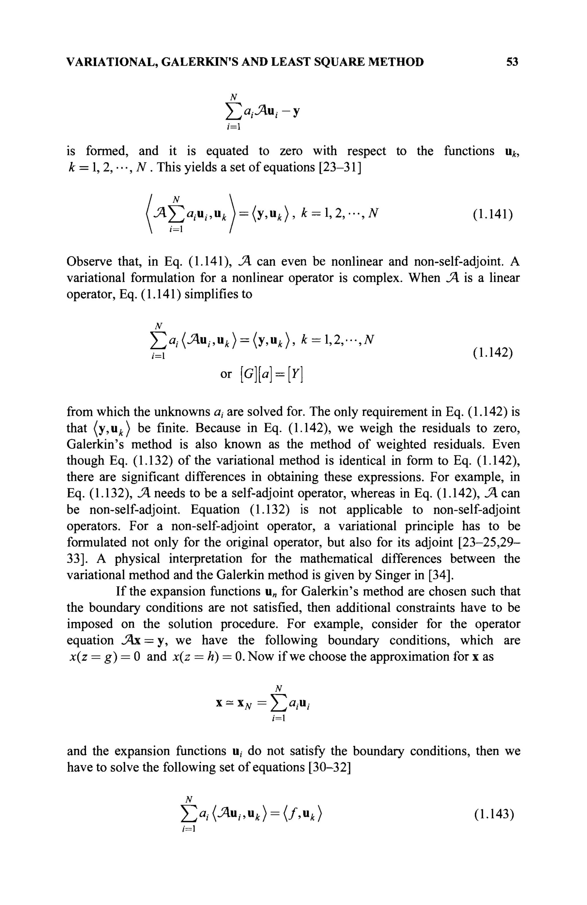 VARIATIONAL, GALERKIN'S AND LEAST SQUARE METHOD 53
N
ι=1
is formed, and it is equated to zero with respect to the functions uk,
k = l,2,---,N. This yields a set of equations [23-31 ]
л £ а , . и ; , и Л = (у,иА), k = l,2,-,N (1.141)
Observe that, in Eq. (1.141), JA can even be nonlinear and non-self-adjoint. A
variational formulation for a nonlinear operator is complex. When JA is a linear
operator, Eq. (1.141) simplifies to
Σ Χ Λ Β , . , Ι Ι , Η Υ , Ι Ι * ) , k = l,2,-,N
/=i U-l4
A)
or [G][a] = [Y]
from which the unknowns a, are solved for. The only requirement in Eq. (1.142) is
that (y,ut ) be finite. Because in Eq. (1.142), we weigh the residuals to zero,
Galerkin's method is also known as the method of weighted residuals. Even
though Eq. (1.132) of the variational method is identical in form to Eq. (1.142),
there are significant differences in obtaining these expressions. For example, in
Eq. (1.132), JA needs to be a self-adjoint operator, whereas in Eq. (1.142), JAcm
be non-self-adjoint. Equation (1.132) is not applicable to non-self-adjoint
operators. For a non-self-adjoint operator, a variational principle has to be
formulated not only for the original operator, but also for its adjoint [23-25,29-
33]. A physical interpretation for the mathematical differences between the
variational method and the Galerkin method is given by Singer in [34].
If the expansion functions u„ for Galerkin's method are chosen such that
the boundary conditions are not satisfied, then additional constraints have to be
imposed on the solution procedure. For example, consider for the operator
equation JAx = y, we have the following boundary conditions, which are
x(z = g) = 0 and x(z = h) = 0. Now if we choose the approximation for x as
N
/=1
and the expansion functions u, do not satisfy the boundary conditions, then we
have to solve the following set of equations [30-32]
N
£>,· (Ли,., u, ) = (/,u,) (1.143)
/=1
 
