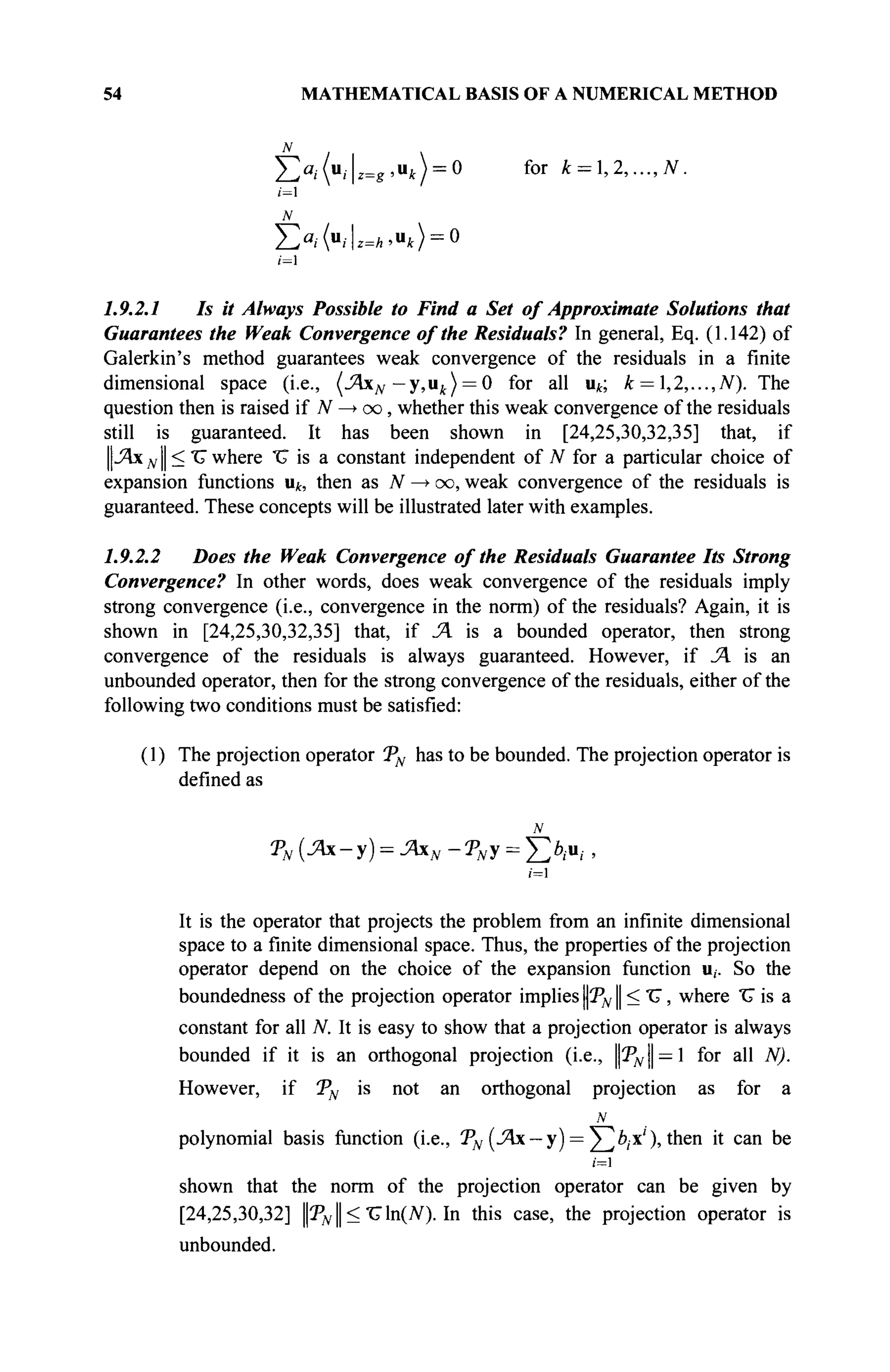 54 MATHEMATICAL BASIS OF A NUMERICAL METHOD
Х>,.(и,.|2 = г ,и,) = 0 for k = l,2,...,N.
/=1
N
Y/ai(uiz=h,uk) = 0
i=l
1.9.2.1 Is it Always Possible to Find a Set of Approximate Solutions that
Guarantees the Weak Convergence of the Residuals? In general, Eq. (1.142) of
Galerkin's method guarantees weak convergence of the residuals in a finite
dimensional space (i.e., (JAxN — y,ut ) = 0 for all u^; k = ,2,...,N). The
question then is raised if JV —
> oo, whether this weak convergence of the residuals
still is guaranteed. It has been shown in [24,25,30,32,35] that, if
||-Ях NI — "^ where V is a constant independent of N for a particular choice of
expansion functions щ, then as N —»oo, weak convergence of the residuals is
guaranteed. These concepts will be illustrated later with examples.
1.9.2.2 Does the Weak Convergence of the Residuals Guarantee Its Strong
Convergence? In other words, does weak convergence of the residuals imply
strong convergence (i.e., convergence in the norm) of the residuals? Again, it is
shown in [24,25,30,32,35] that, if Л is a bounded operator, then strong
convergence of the residuals is always guaranteed. However, if JA is an
unbounded operator, then for the strong convergence of the residuals, either of the
following two conditions must be satisfied:
(1) The projection operator TN has to be bounded. The projection operator is
defined as
TN {Ax-y) = JAxN-TNy = f > u ; ,
1=1
It is the operator that projects the problem from an infinite dimensional
space to a finite dimensional space. Thus, the properties of the projection
operator depend on the choice of the expansion function u,. So the
boundedness of the projection operator implies TN || < V, where "U is a
constant for all N. It is easy to show that a projection operator is always
bounded if it is an orthogonal projection (i.e., ||2дг|| = 1 for all N).
However, if TN is not an orthogonal projection as for a
N
polynomial basis function (i.e., TN (Лх — у) = У]6,-x' ), then it can be
i=l
shown that the norm of the projection operator can be given by
[24,25,30,32] |3дг || < Vln(N). In this case, the projection operator is
unbounded.
 