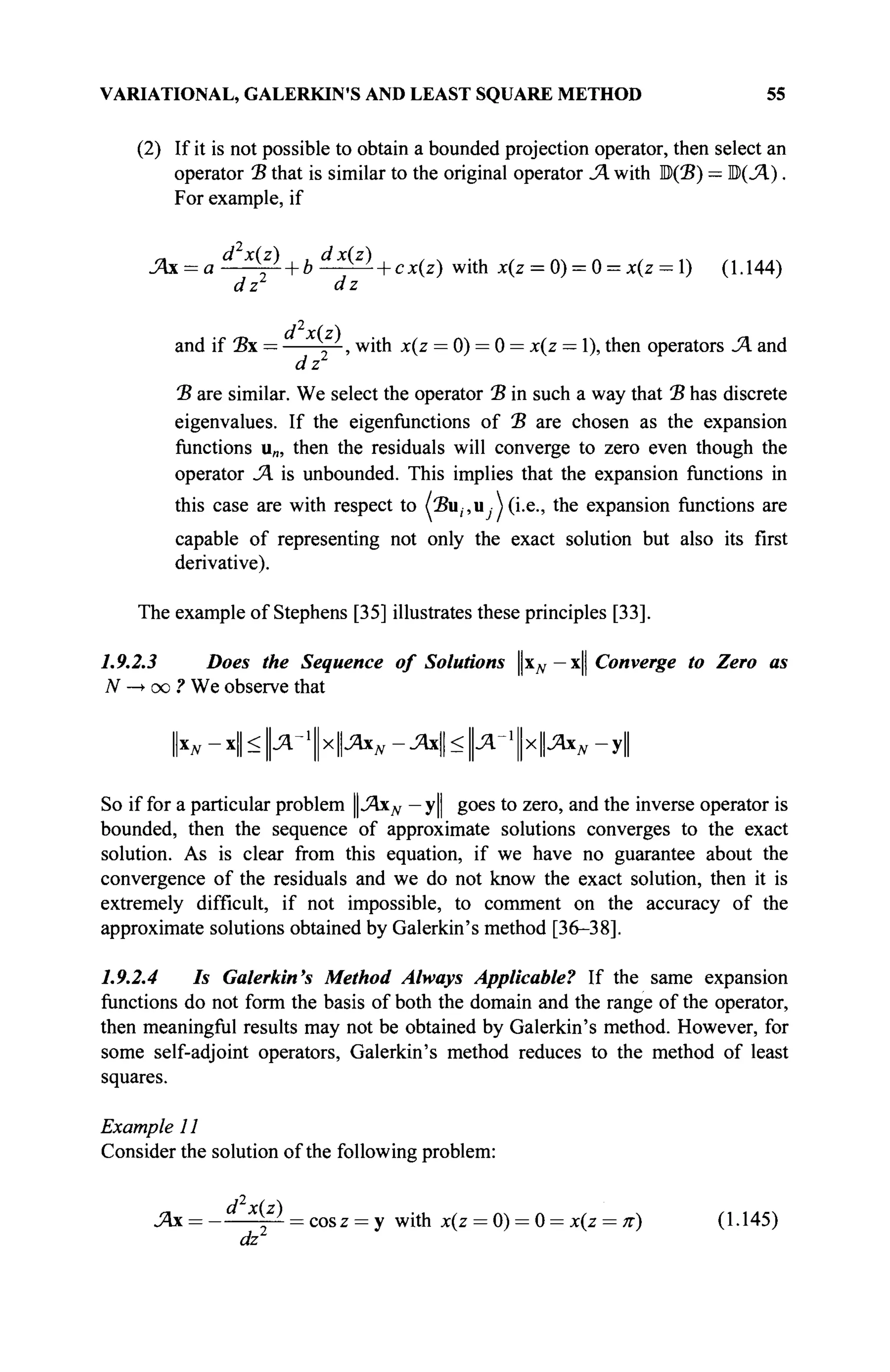 VARIATIONAL, GALERKIN'S AND LEAST SQUARE METHOD 55
(2) If it is not possible to obtain a bounded projection operator, then select an
operator Ъ that is similar to the original operator JA with B(2?) = M(JA).
For example, if
JAx = a^fi- + b ^ ^ - + cx(z) withx(z = 0) = 0 = ;c(z = l) (1.144)
dz dz
and if Ъх — j — , with x(z = 0) = 0 = x(z — 1), then operators JA and
dz
Ъ are similar. We select the operator Ъ in such a way that Ъ has discrete
eigenvalues. If the eigenfunctions of Έ are chosen as the expansion
functions u„, then the residuals will converge to zero even though the
operator JA is unbounded. This implies that the expansion functions in
this case are with respect to (2?u(,u Ui.e., the expansion functions are
capable of representing not only the exact solution but also its first
derivative).
The example of Stephens [35] illustrates these principles [33].
1.9.2.3 Does the Sequence of Solutions ^N — x|| Converge to Zero as
N —
> oo ? We observe that
N - x|| < | л _ 1
| х | | Л х ^ -JAx < Ц-Дг'ЦхЦ.Яхд, - y||
So if for a particular problem JAxN — y|| goes to zero, and the inverse operator is
bounded, then the sequence of approximate solutions converges to the exact
solution. As is clear from this equation, if we have no guarantee about the
convergence of the residuals and we do not know the exact solution, then it is
extremely difficult, if not impossible, to comment on the accuracy of the
approximate solutions obtained by Galerkin's method [36-38].
1.9.2.4 Is Galerkin's Method Always Applicable? If the same expansion
functions do not form the basis of both the domain and the range of the operator,
then meaningful results may not be obtained by Galerkin's method. However, for
some self-adjoint operators, Galerkin's method reduces to the method of least
squares.
Example 11
Consider the solution of the following problem:
JAx = - d X
[2
^ = cosz = y with x(z = 0) = 0 = x(z = π) (1.145)
dz
 