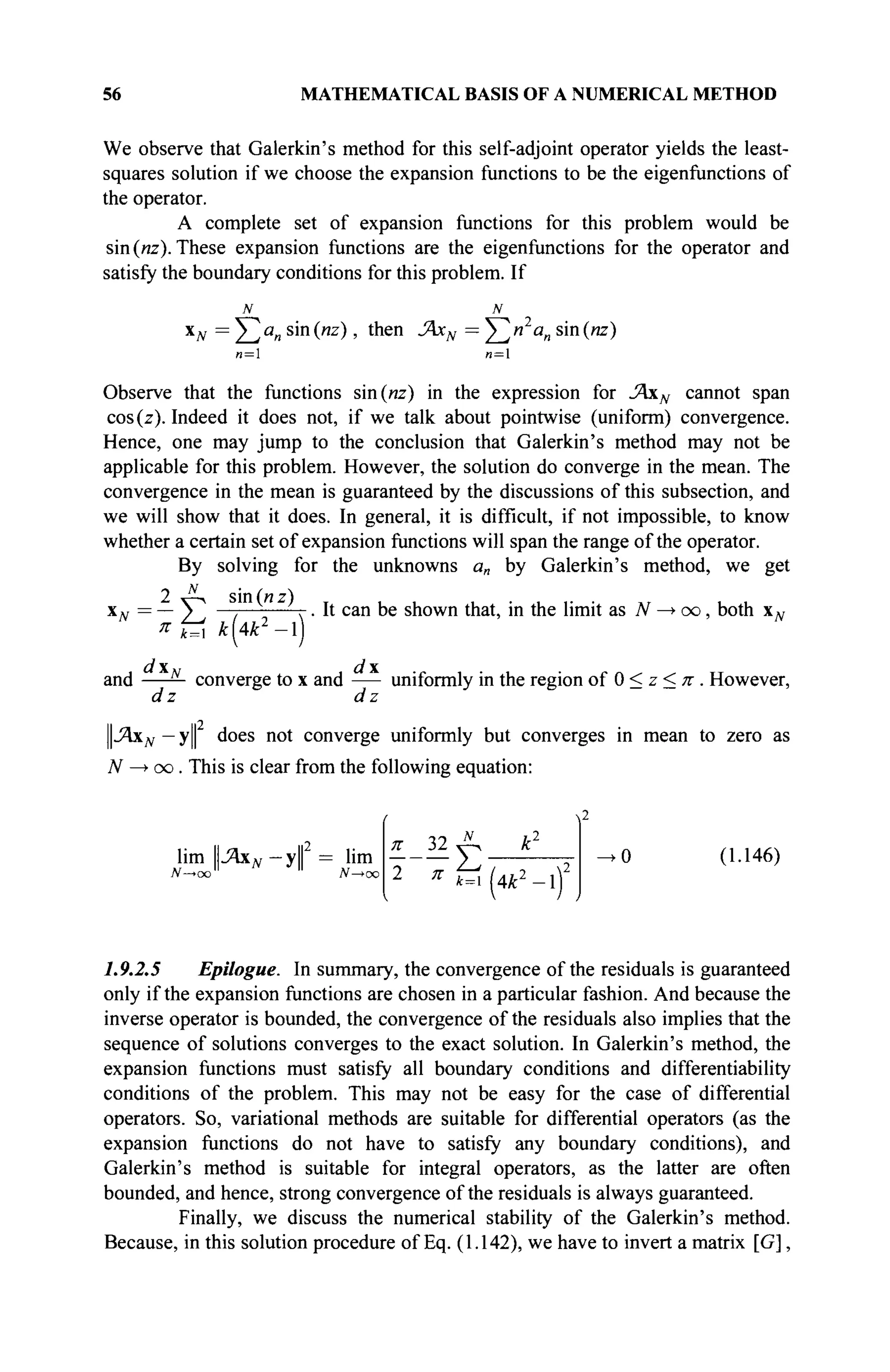56 MATHEMATICAL BASIS OF A NUMERICAL METHOD
We observe that Galerkin's method for this self-adjoint operator yields the least-
squares solution if we choose the expansion functions to be the eigenfunctions of
the operator.
A complete set of expansion functions for this problem would be
sin (иг). These expansion functions are the eigenfunctions for the operator and
satisfy the boundary conditions for this problem. If
N N
XN =^2ia
n S m
(WZ
) ' t n e n
-^N — Σ ^α
η S m
("Z
)
n= n=
Observe that the functions sin(«z) in the expression for ΆχΝ cannot span
cos(z). Indeed it does not, if we talk about pointwise (uniform) convergence.
Hence, one may jump to the conclusion that Galerkin's method may not be
applicable for this problem. However, the solution do converge in the mean. The
convergence in the mean is guaranteed by the discussions of this subsection, and
we will show that it does. In general, it is difficult, if not impossible, to know
whether a certain set of expansion functions will span the range of the operator.
By solving for the unknowns a„ by Galerkin's method, we get
2 Д , sin(«z) T , . . . . . . w , .
x», = — ) —. г. It can be shown that, in the limit as N —
► oo, both xN
я & k[Ak2
-)
d x d 
and — converge to x and uniformly in the region of 0 < z < π . However,
d z d z
||.Яхдг — у does not converge uniformly but converges in mean to zero as
N —> oo. This is clear from the following equation:
и n2
lim -Яхдг —у = lim
N—*oo N—*oc
π 32 Л к1
2 π
t=i
к-о
(1.146)
1.9.2.5 Epilogue. In summary, the convergence of the residuals is guaranteed
only if the expansion functions are chosen in a particular fashion. And because the
inverse operator is bounded, the convergence of the residuals also implies that the
sequence of solutions converges to the exact solution. In Galerkin's method, the
expansion functions must satisfy all boundary conditions and differentiability
conditions of the problem. This may not be easy for the case of differential
operators. So, variational methods are suitable for differential operators (as the
expansion functions do not have to satisfy any boundary conditions), and
Galerkin's method is suitable for integral operators, as the latter are often
bounded, and hence, strong convergence of the residuals is always guaranteed.
Finally, we discuss the numerical stability of the Galerkin's method.
Because, in this solution procedure of Eq. (1.142), we have to invert a matrix [G],
 
