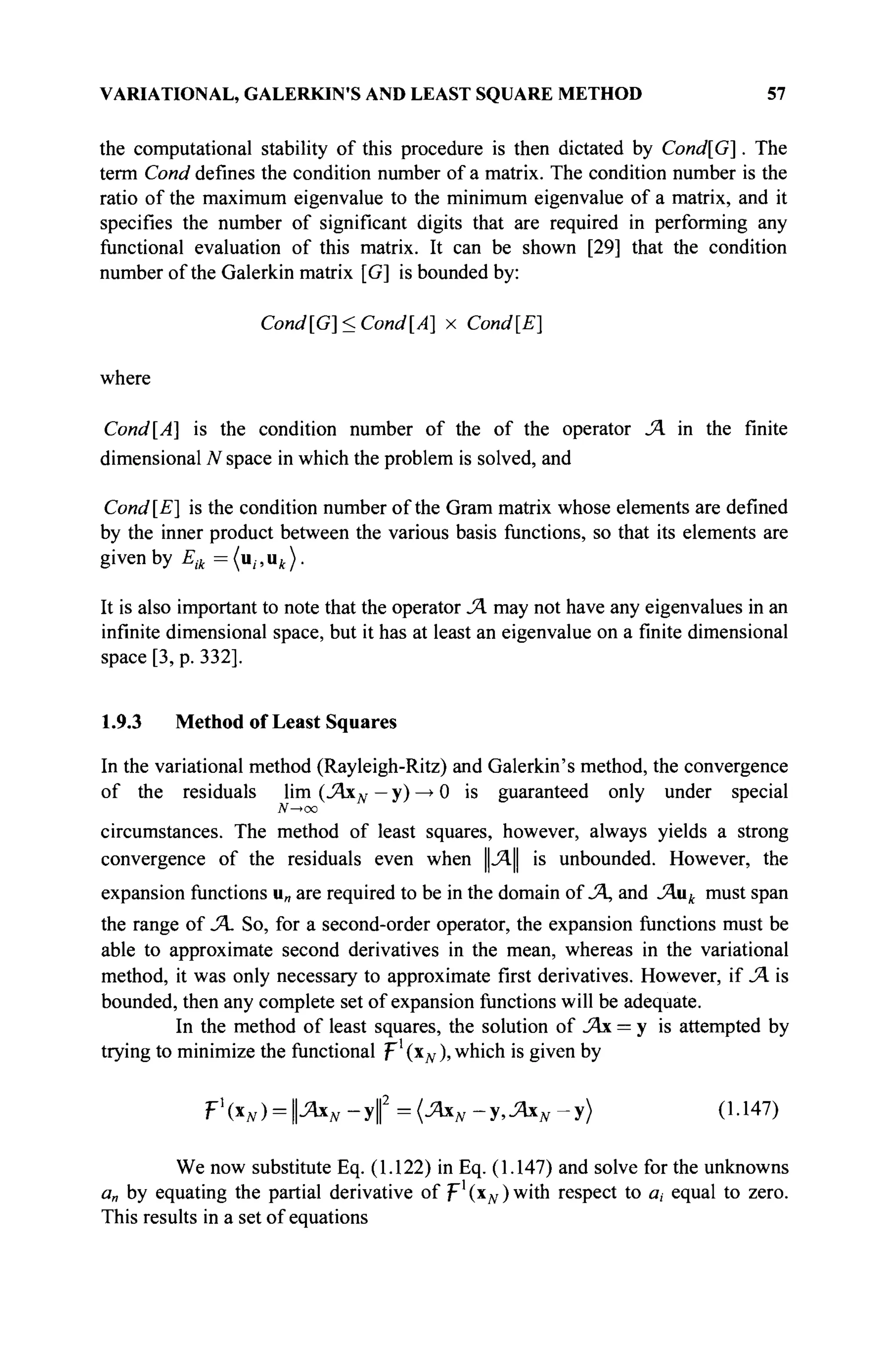 VARIATIONAL, GALERKIN'S AND LEAST SQUARE METHOD 57
the computational stability of this procedure is then dictated by Cond[G]. The
term Cond defines the condition number of a matrix. The condition number is the
ratio of the maximum eigenvalue to the minimum eigenvalue of a matrix, and it
specifies the number of significant digits that are required in performing any
functional evaluation of this matrix. It can be shown [29] that the condition
number of the Galerkin matrix [G] is bounded by:
Cond [G]< Cond [A] x Cond[E]
where
Cond[A] is the condition number of the of the operator JA in the finite
dimensional N space in which the problem is solved, and
Cond[E] is the condition number of the Gram matrix whose elements are defined
by the inner product between the various basis functions, so that its elements are
given by Ел={и„ик).
It is also important to note that the operator JA may not have any eigenvalues in an
infinite dimensional space, but it has at least an eigenvalue on a finite dimensional
space [3, p. 332].
1.9.3 Method of Least Squares
In the variational method (Rayleigh-Ritz) and Galerkin's method, the convergence
of the residuals lim (JAxN — y) —
> 0 is guaranteed only under special
N—>oo
circumstances. The method of least squares, however, always yields a strong
convergence of the residuals even when ||J4.|| is unbounded. However, the
expansion functions u„ are required to be in the domain of JA, and JAuk must span
the range of JA. So, for a second-order operator, the expansion functions must be
able to approximate second derivatives in the mean, whereas in the variational
method, it was only necessary to approximate first derivatives. However, if JA is
bounded, then any complete set of expansion functions will be adequate.
In the method of least squares, the solution of JAx = y is attempted by
trying to minimize the functional p1
(xN ), which is given by
rxN) = JAxN-y( =(JAxN-y,JAxN-y) (1.147)
We now substitute Eq. (1.122) in Eq. (1.147) and solve for the unknowns
a„ by equating the partial derivative of F1
(x# )w
't n
respect to a, equal to zero.
This results in a set of equations
 