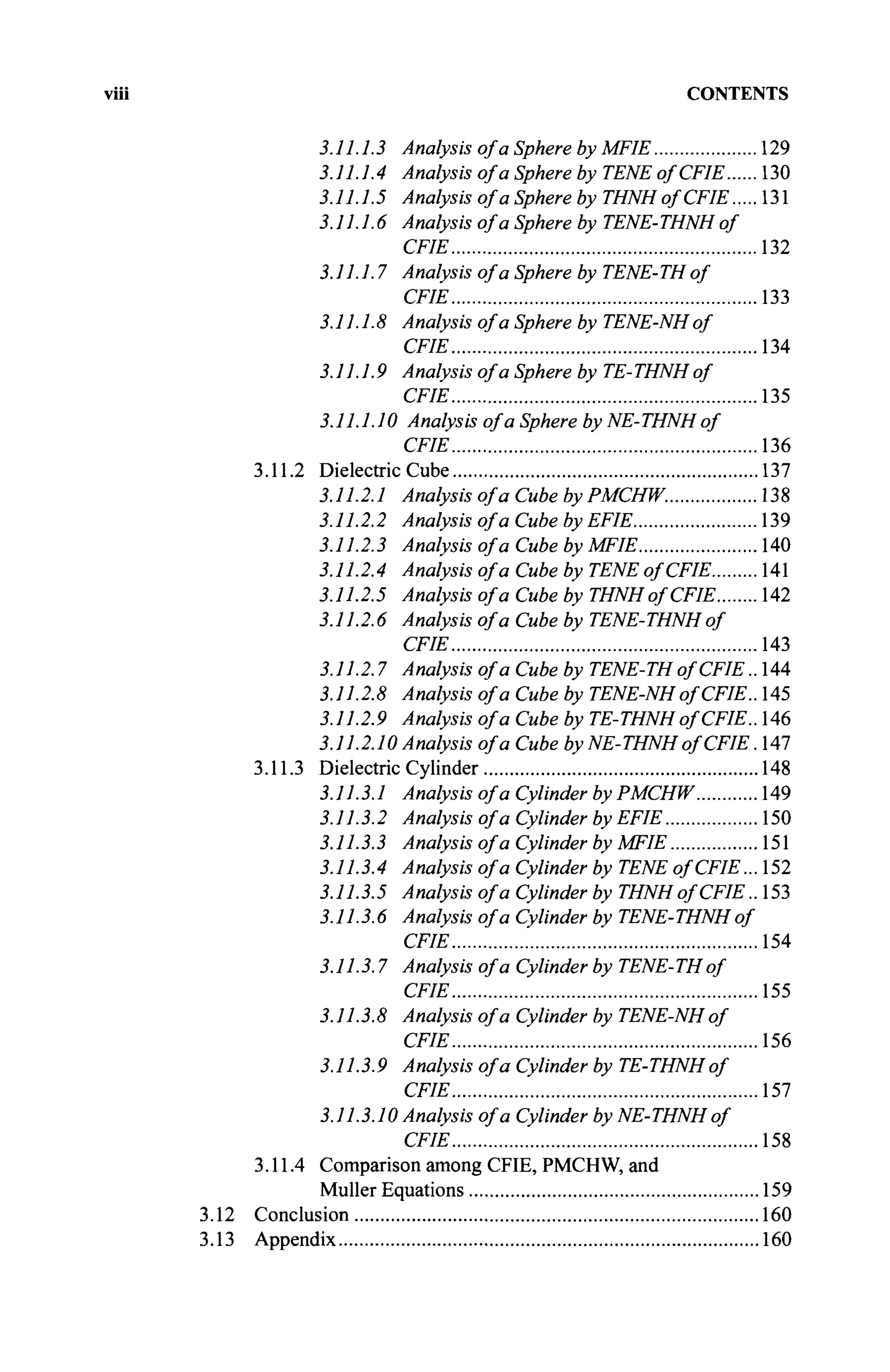 CONTENTS
3.11.1.3 Analysis of a Sphere by MFIE 129
3.11.1.4 Analysis of a Sphere by TENE of CFIE 130
3.11.1.5 Analysis of a Sphere by THNHofCFIE 131
3.11.1.6 Analysis of a Sphere by TENE-THNH of
CFIE 132
3.11.1.7 Analysis of a Sphere by TENE-TH of
CFIE 133
3.11.1.8 Analysis of a Sphere by TENE-NHof
CFIE 134
3.11.1.9 Analysis of a Sphere by TE-THNH of
CFIE 135
3.11.1.10 Analysis of a Sphere by NE-THNH of
CFIE 136
3.11.2 Dielectric Cube 137
3.11.2.1 Analysis of a Cube byPMCHW. 138
3.11.2.2 Analysis of a Cube by EFIE 139
3.11.2.3 Analysis of a Cube by MFIE 140
3.11.2.4 Analysis of a Cube by TENE of CFIE 141
3.11.2.5 Analysis of a Cube by THNHofCFIE 142
3.11.2.6 Analysis of a Cube by TENE-THNH of
CFIE 143
3.11.2.7 Analysis of a Cube by TENE-TH of CFIE.. 144
3.11.2.8 Analysis of a Cube by TENE-NHof CFIE.. 145
3.11.2.9 Analysis of a Cube by TE-THNH of CFIE.. 146
3.11.2.10 Analysis of a Cube by NE-THNHofCFIE .147
3.11.3 Dielectric Cylinder 148
3.11.3.1 Analysis of a Cylinder by PMCHW 149
3.11.3.2 Analysis of a Cylinder by EFIE 150
3.11.3.3 Analysis of a Cylinder by MFIE 151
3.11.3.4 Analysis of a Cylinder by TENE ofCFIE. ..152
3.11.3.5 Analysis of a Cylinder by THNHofCFIE.. 153
3.11.3.6 Analysis of a Cylinder by TENE-THNH of
CFIE 154
3.11.3.7 Analysis of a Cylinder by TENE-TH of
CFIE 155
3.11.3.8 Analysis of a Cylinder by TENE-NH of
CFIE 156
3.11.3.9 Analysis of a Cylinder by TE-THNH of
CFIE 157
3.11.3.10 Analysis of a Cylinder by NE-THNH of
CFIE 158
3.11.4 Comparison among CFIE, PMCHW, and
Müller Equations 159
3.12 Conclusion 160
3.13 Appendix 160
 