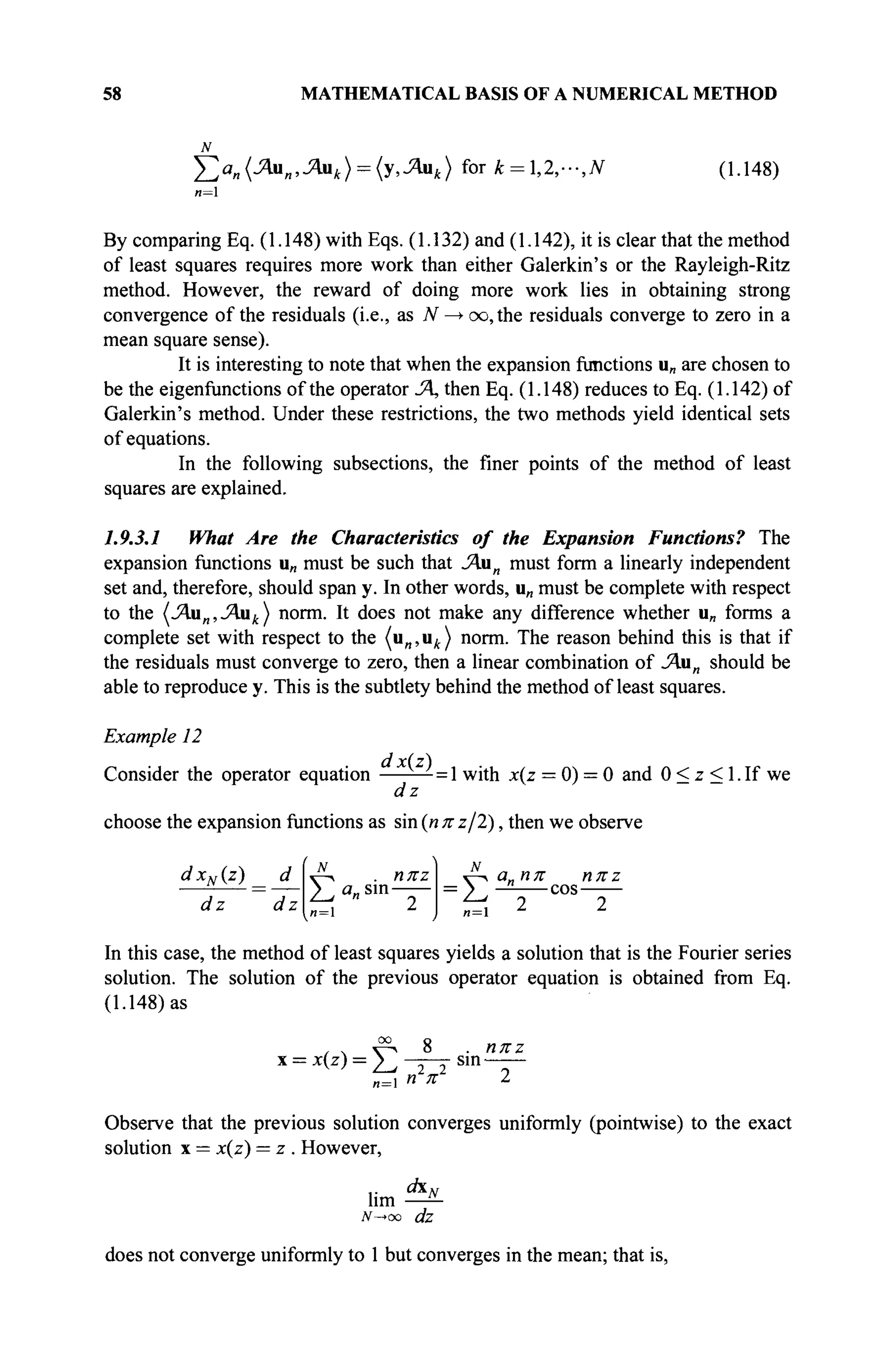 58 MATHEMATICAL BASIS OF A NUMERICAL METHOD
£а„(Яяя,Лик) = {у,Яик) fork = l,2,-,N (1.148)
и=1
By comparing Eq. (1.148) with Eqs. (1.132) and (1.142), it is clear that the method
of least squares requires more work than either Galerkin's or the Rayleigh-Ritz
method. However, the reward of doing more work lies in obtaining strong
convergence of the residuals (i.e., as N —> oo,the residuals converge to zero in a
mean square sense).
It is interesting to note that when the expansion functions u„ are chosen to
be the eigenfunctions of the operator Л, then Eq. (1.148) reduces to Eq. (1.142) of
Galerkin's method. Under these restrictions, the two methods yield identical sets
of equations.
In the following subsections, the finer points of the method of least
squares are explained.
1.9.3.1 What Are the Characteristics of the Expansion Functions? The
expansion functions u„ must be such that JAun must form a linearly independent
set and, therefore, should span y. In other words, u„ must be complete with respect
to the (Лап,Лак) norm. It does not make any difference whether u„ forms a
complete set with respect to the (и„,ил) norm. The reason behind this is that if
the residuals must converge to zero, then a linear combination of JAan should be
able to reproduce y. This is the subtlety behind the method of least squares.
Example 12
Consider the operator equation = 1 with x(z = 0) = 0 and 0 < z < 1. If we
dz
choose the expansion functions as sin (n π ζ/2), then we observe
dxN(z) _ d
dz dz n = 
. ηπζ
sin
ν ^ α„ηπ ηπζ
■ > — cos
, 2 2
71 = 1
In this case, the method of least squares yields a solution that is the Fourier series
solution. The solution of the previous operator equation is obtained from Eq.
(1.148) as
: = χ(ζ) = Σ 2 2
. ηπζ
sin
Observe that the previous solution converges uniformly (pointwise) to the exact
solution x = x(z) = z . However,
l i m * "
iV-*oo dz
does not converge uniformly to 1 but converges in the mean; that is,
 