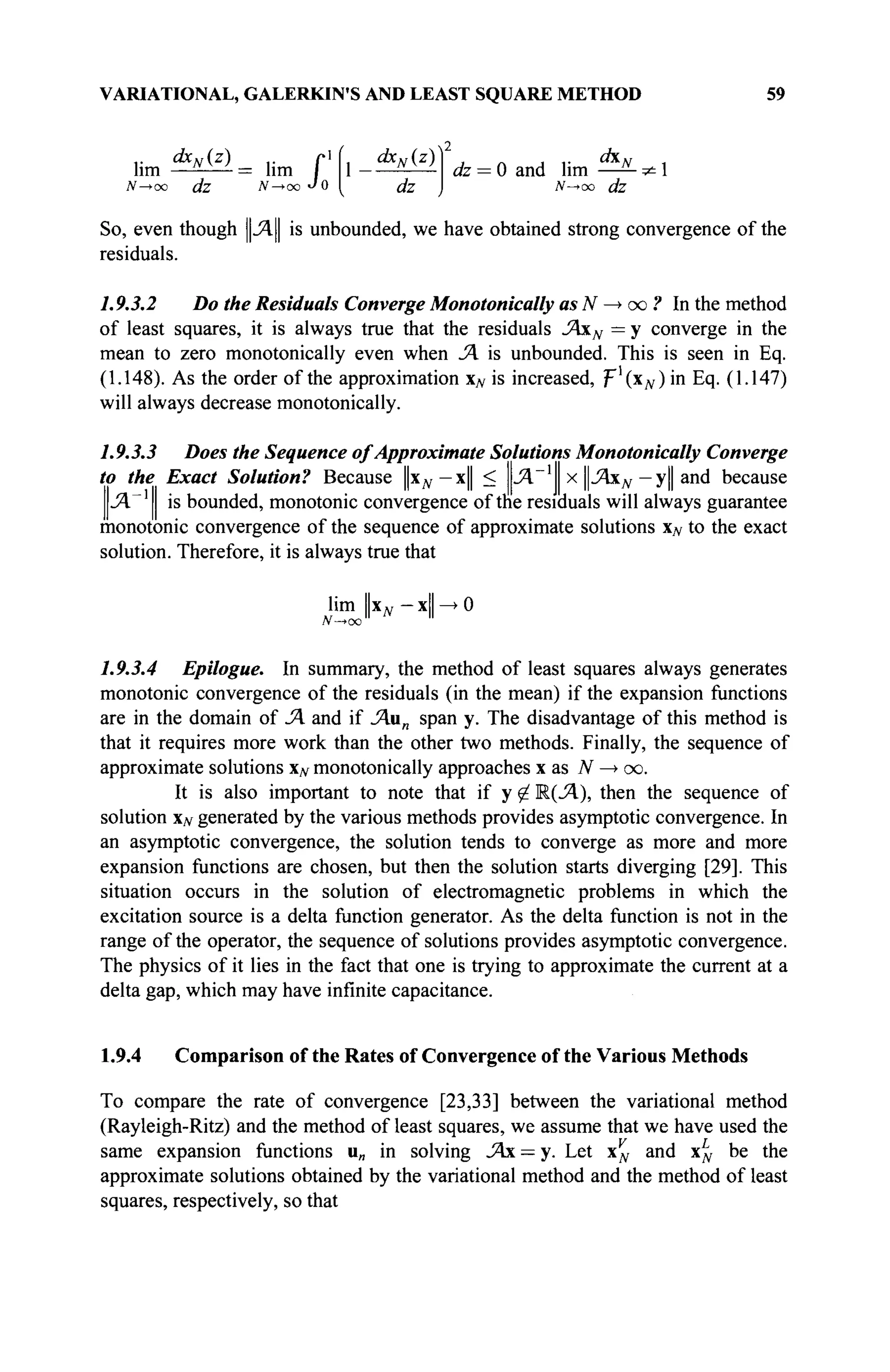 VARIATIONAL, GALERKIN'S AND LEAST SQUARE METHOD 59
ί&
Λ'(ζ
)_ ,· г1
ίι ^Μ2
)
= lim Г
lim w v
' = lim 1
N—>oo ßfe jV—>oo J o I i/z
<fe = 0 and lim ^ -
N—юо dz
So, even though ||Λ|| is unbounded, we have obtained strong convergence of the
residuals.
1.9.3.2 Do the Residuals Converge Monotonically as N —
> oo ? In the method
of least squares, it is always true that the residuals JAxN = у converge in the
mean to zero monotonically even when JA is unbounded. This is seen in Eq.
(1.148). As the order of the approximation N is increased, ψ^(χΝ) in Eq. (1.147)
will always decrease monotonically.
1.9.3.3 Does the Sequence of Approximate Solutions Monotonically Converge
to the Exact Solution? Because Цхд,—x|| < pi"1
x ЦЛхд, — y|| and because
.ЯГ1
is bounded, monotonie convergence of the residuals will always guarantee
monotonie convergence of the sequence of approximate solutions xN to the exact
solution. Therefore, it is always true that
lim Цхд, — xll —
► О
N—>oo
1.9.3.4 Epilogue. In summary, the method of least squares always generates
monotonie convergence of the residuals (in the mean) if the expansion functions
are in the domain of JA and if JAun span y. The disadvantage of this method is
that it requires more work than the other two methods. Finally, the sequence of
approximate solutions x^ monotonically approaches x as Л'-юо.
It is also important to note that if у ^ R(JA), then the sequence of
solution xN generated by the various methods provides asymptotic convergence. In
an asymptotic convergence, the solution tends to converge as more and more
expansion functions are chosen, but then the solution starts diverging [29]. This
situation occurs in the solution of electromagnetic problems in which the
excitation source is a delta function generator. As the delta function is not in the
range of the operator, the sequence of solutions provides asymptotic convergence.
The physics of it lies in the fact that one is trying to approximate the current at a
delta gap, which may have infinite capacitance.
1.9.4 Comparison of the Rates of Convergence of the Various Methods
To compare the rate of convergence [23,33] between the variational method
(Rayleigh-Ritz) and the method of least squares, we assume that we have used the
same expansion functions u„ in solving JAx — y. Let x^ and x^ be the
approximate solutions obtained by the variational method and the method of least
squares, respectively, so that
 