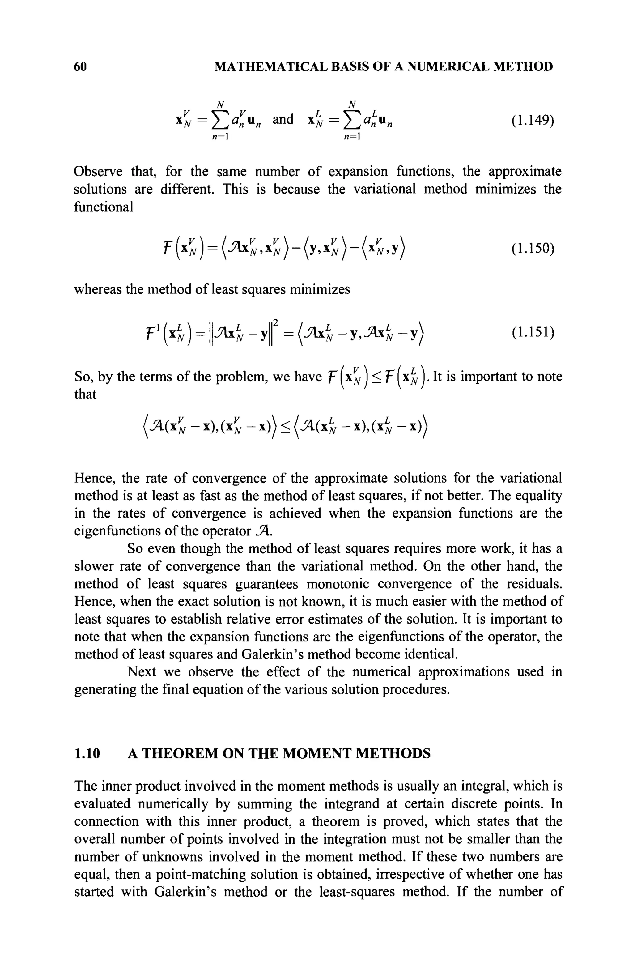 60 MATHEMATICAL BASIS OF A NUMERICAL METHOD
N N
ι£ = ΣΧ4 and
4 = Ea
«u
« (!·149
)
и=1 л=1
Observe that, for the same number of expansion functions, the approximate
solutions are different. This is because the variational method minimizes the
functional
f(^) = (^NyN)-(yyN)-(*r
N,y) (1.150)
whereas the method of least squares minimizes
Р ' ( 4 ) = | ^ - У | 2
= ( - Я 4 - У * ^ 4 - У ) 0-151)
So, by the terms of the problem, we have f [xv
N ) < ψ xL
N I. It is important to note
that
(Λ(χν
Ν - x), (xv
N - x)) < (Λ(χι
Ν - x),(xL
N - x))
Hence, the rate of convergence of the approximate solutions for the variational
method is at least as fast as the method of least squares, if not better. The equality
in the rates of convergence is achieved when the expansion functions are the
eigenfunctions of the operator Λ.
So even though the method of least squares requires more work, it has a
slower rate of convergence than the variational method. On the other hand, the
method of least squares guarantees monotonie convergence of the residuals.
Hence, when the exact solution is not known, it is much easier with the method of
least squares to establish relative error estimates of the solution. It is important to
note that when the expansion functions are the eigenfunctions of the operator, the
method of least squares and Galerkin's method become identical.
Next we observe the effect of the numerical approximations used in
generating the final equation of the various solution procedures.
1.10 A THEOREM ON THE MOMENT METHODS
The inner product involved in the moment methods is usually an integral, which is
evaluated numerically by summing the integrand at certain discrete points. In
connection with this inner product, a theorem is proved, which states that the
overall number of points involved in the integration must not be smaller than the
number of unknowns involved in the moment method. If these two numbers are
equal, then a point-matching solution is obtained, irrespective of whether one has
started with Galerkin's method or the least-squares method. If the number of
 