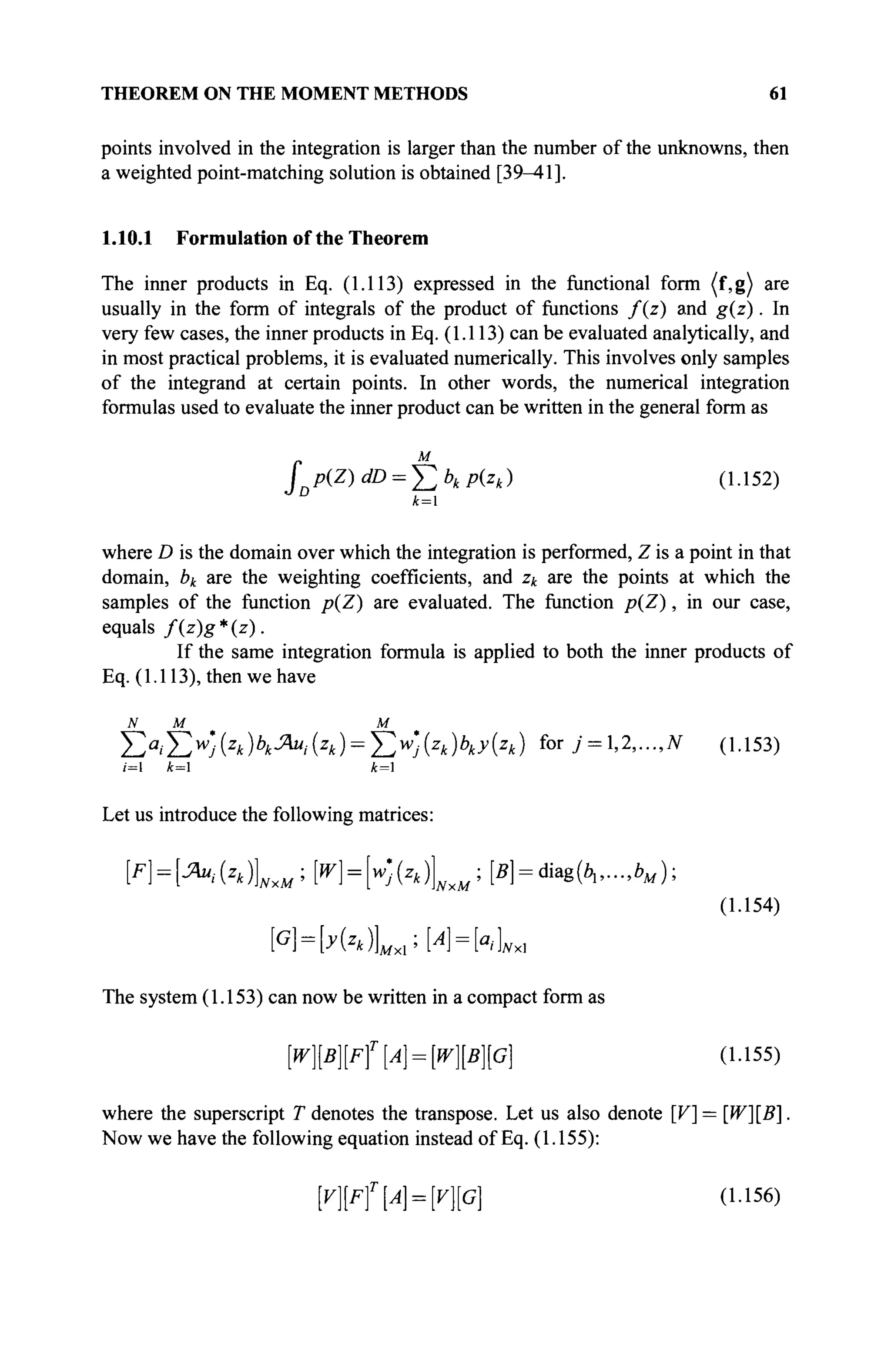 THEOREM ON THE MOMENT METHODS 61
points involved in the integration is larger than the number of the unknowns, then
a weighted point-matching solution is obtained [39—41].
1.10.1 Formulation of the Theorem
The inner products in Eq. (1.113) expressed in the functional form (f,g) are
usually in the form of integrals of the product of functions f(z) and g(z). In
very few cases, the inner products in Eq. (1.113) can be evaluated analytically, and
in most practical problems, it is evaluated numerically. This involves only samples
of the integrand at certain points. In other words, the numerical integration
formulas used to evaluate the inner product can be written in the general form as
M
JDP(Z)dD = J2bkp(zk) (1.152)
k=
where D is the domain over which the integration is performed, Z is a point in that
domain, bk are the weighting coefficients, and zk are the points at which the
samples of the function p(Z) are evaluated. The function p(Z), in our case,
equals f{z)g*(z).
If the same integration formula is applied to both the inner products of
Eq. (1.113), then we have
N M M
Σα
ίΣ^(ζ
*)*Λ(2
*) = Σ^(ζ
*)Μ**) for У = 1,2,...,7V (1.153)
;=1 k= k=
Let us introduce the following matrices:
FH-^MLM·' Μ=Κ(*4Χ*:
[*1=«М*к.-л#);
(1.154)
The system (1.153) can now be written in a compact form as
№ ] [ F f [ 4 = №][G] (1.155)
where the superscript T denotes the transpose. Let us also denote [V] = [W][B].
Now we have the following equation instead of Eq. (1.155):
[V}[Ff{A} = [V}[G] (1.156)
 