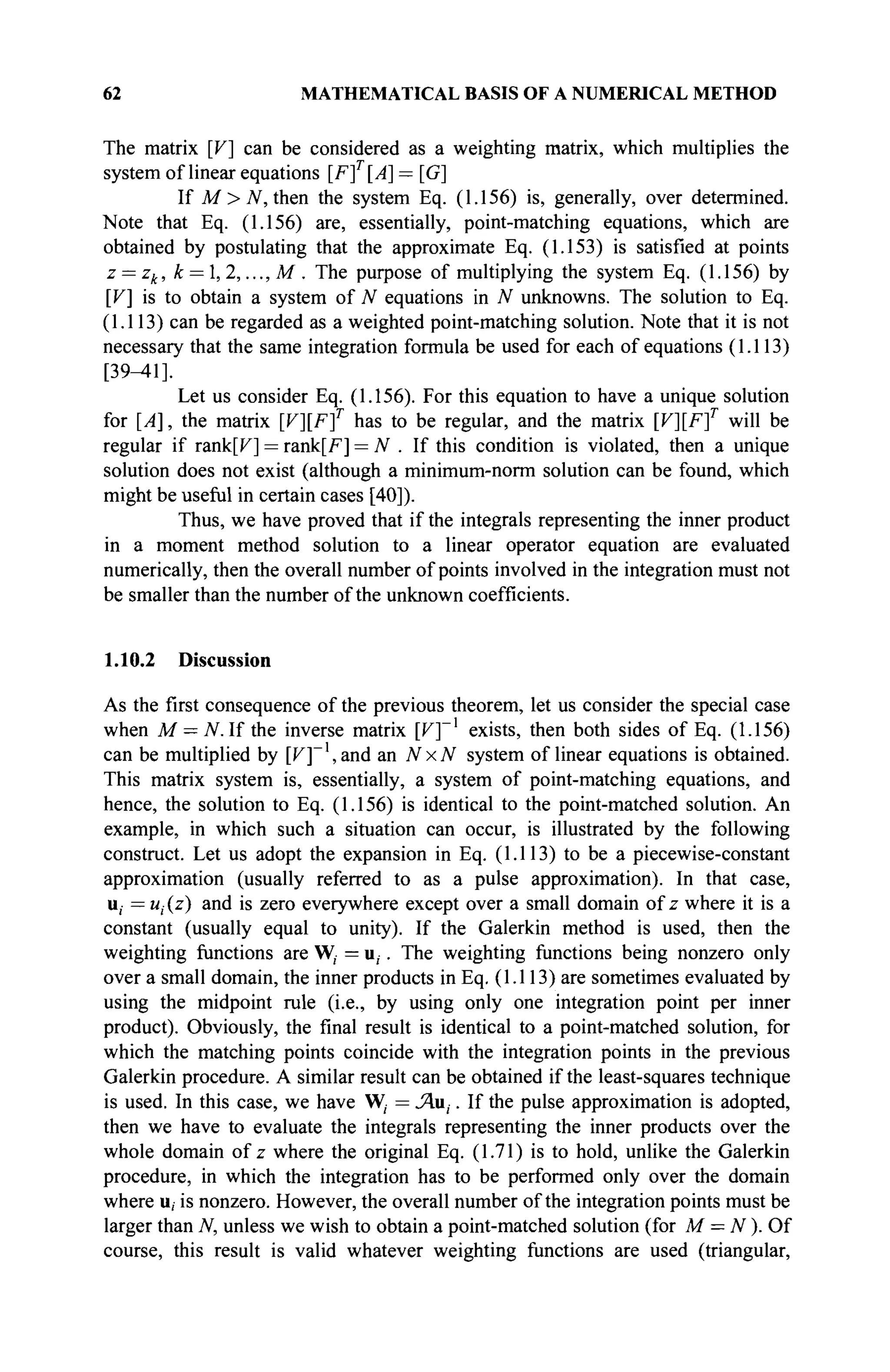 62 MATHEMATICAL BASIS OF A NUMERICAL METHOD
The matrix [V] can be considered as a weighting matrix, which multiplies the
system of linear equations [/7
]r
[^] = [G]
If M > N, then the system Eq. (1.156) is, generally, over determined.
Note that Eq. (1.156) are, essentially, point-matching equations, which are
obtained by postulating that the approximate Eq. (1.153) is satisfied at points
z = zk, k = , 2,..., M . The purpose of multiplying the system Eq. (1.156) by
[V] is to obtain a system of N equations in N unknowns. The solution to Eq.
(1.113) can be regarded as a weighted point-matching solution. Note that it is not
necessary that the same integration formula be used for each of equations (1.113)
[39-41].
Let us consider Eq. (1.156). For this equation to have a unique solution
for [A], the matrix [F][F]r
has to be regular, and the matrix [K][F]r
will be
regular if rank[F] = rank[F] = N . If this condition is violated, then a unique
solution does not exist (although a minimum-norm solution can be found, which
might be useful in certain cases [40]).
Thus, we have proved that if the integrals representing the inner product
in a moment method solution to a linear operator equation are evaluated
numerically, then the overall number of points involved in the integration must not
be smaller than the number of the unknown coefficients.
1.10.2 Discussion
As the first consequence of the previous theorem, let us consider the special case
when M = N. If the inverse matrix [V]~]
exists, then both sides of Eq. (1.156)
can be multiplied by [F]~',and an NxN system of linear equations is obtained.
This matrix system is, essentially, a system of point-matching equations, and
hence, the solution to Eq. (1.156) is identical to the point-matched solution. An
example, in which such a situation can occur, is illustrated by the following
construct. Let us adopt the expansion in Eq. (1.113) to be a piecewise-constant
approximation (usually referred to as a pulse approximation). In that case,
u; = ut(z) and is zero everywhere except over a small domain of z where it is a
constant (usually equal to unity). If the Galerkin method is used, then the
weighting functions are W,- = u,. The weighting functions being nonzero only
over a small domain, the inner products in Eq. (1.113) are sometimes evaluated by
using the midpoint rule (i.e., by using only one integration point per inner
product). Obviously, the final result is identical to a point-matched solution, for
which the matching points coincide with the integration points in the previous
Galerkin procedure. A similar result can be obtained if the least-squares technique
is used. In this case, we have W, = Ли,. If the pulse approximation is adopted,
then we have to evaluate the integrals representing the inner products over the
whole domain of z where the original Eq. (1.71) is to hold, unlike the Galerkin
procedure, in which the integration has to be performed only over the domain
where u, is nonzero. However, the overall number of the integration points must be
larger than N, unless we wish to obtain a point-matched solution (for M = N ). Of
course, this result is valid whatever weighting functions are used (triangular,
 